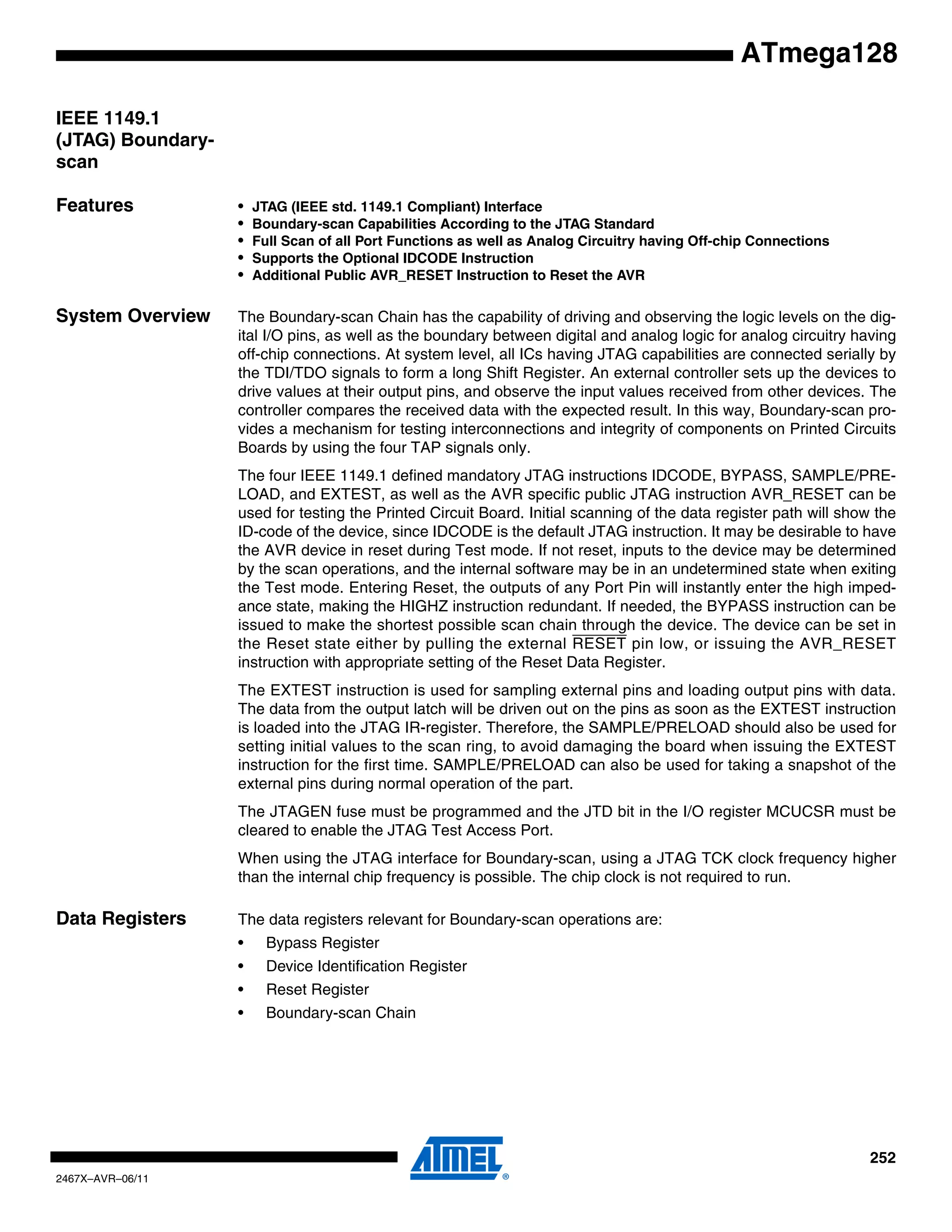 252
2467X–AVR–06/11
ATmega128
IEEE 1149.1
(JTAG) Boundary-
scan
Features • JTAG (IEEE std. 1149.1 Compliant) Interface
• Boundary-scan Capabilities According to the JTAG Standard
• Full Scan of all Port Functions as well as Analog Circuitry having Off-chip Connections
• Supports the Optional IDCODE Instruction
• Additional Public AVR_RESET Instruction to Reset the AVR
System Overview The Boundary-scan Chain has the capability of driving and observing the logic levels on the dig-
ital I/O pins, as well as the boundary between digital and analog logic for analog circuitry having
off-chip connections. At system level, all ICs having JTAG capabilities are connected serially by
the TDI/TDO signals to form a long Shift Register. An external controller sets up the devices to
drive values at their output pins, and observe the input values received from other devices. The
controller compares the received data with the expected result. In this way, Boundary-scan pro-
vides a mechanism for testing interconnections and integrity of components on Printed Circuits
Boards by using the four TAP signals only.
The four IEEE 1149.1 defined mandatory JTAG instructions IDCODE, BYPASS, SAMPLE/PRE-
LOAD, and EXTEST, as well as the AVR specific public JTAG instruction AVR_RESET can be
used for testing the Printed Circuit Board. Initial scanning of the data register path will show the
ID-code of the device, since IDCODE is the default JTAG instruction. It may be desirable to have
the AVR device in reset during Test mode. If not reset, inputs to the device may be determined
by the scan operations, and the internal software may be in an undetermined state when exiting
the Test mode. Entering Reset, the outputs of any Port Pin will instantly enter the high imped-
ance state, making the HIGHZ instruction redundant. If needed, the BYPASS instruction can be
issued to make the shortest possible scan chain through the device. The device can be set in
the Reset state either by pulling the external RESET pin low, or issuing the AVR_RESET
instruction with appropriate setting of the Reset Data Register.
The EXTEST instruction is used for sampling external pins and loading output pins with data.
The data from the output latch will be driven out on the pins as soon as the EXTEST instruction
is loaded into the JTAG IR-register. Therefore, the SAMPLE/PRELOAD should also be used for
setting initial values to the scan ring, to avoid damaging the board when issuing the EXTEST
instruction for the first time. SAMPLE/PRELOAD can also be used for taking a snapshot of the
external pins during normal operation of the part.
The JTAGEN fuse must be programmed and the JTD bit in the I/O register MCUCSR must be
cleared to enable the JTAG Test Access Port.
When using the JTAG interface for Boundary-scan, using a JTAG TCK clock frequency higher
than the internal chip frequency is possible. The chip clock is not required to run.
Data Registers The data registers relevant for Boundary-scan operations are:
• Bypass Register
• Device Identification Register
• Reset Register
• Boundary-scan Chain
 