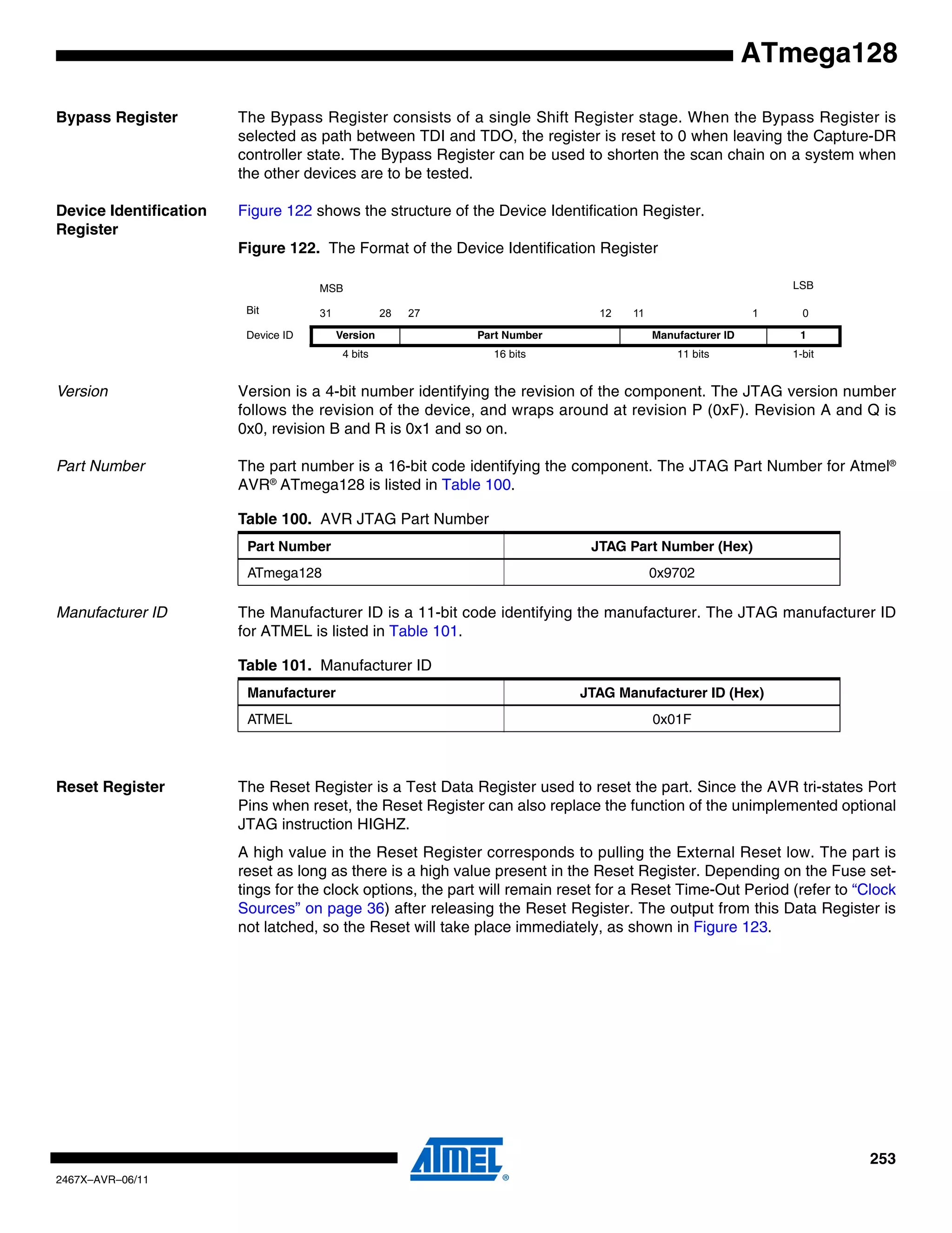 253
2467X–AVR–06/11
ATmega128
Bypass Register The Bypass Register consists of a single Shift Register stage. When the Bypass Register is
selected as path between TDI and TDO, the register is reset to 0 when leaving the Capture-DR
controller state. The Bypass Register can be used to shorten the scan chain on a system when
the other devices are to be tested.
Device Identification
Register
Figure 122 shows the structure of the Device Identification Register.
Figure 122. The Format of the Device Identification Register
Version Version is a 4-bit number identifying the revision of the component. The JTAG version number
follows the revision of the device, and wraps around at revision P (0xF). Revision A and Q is
0x0, revision B and R is 0x1 and so on.
Part Number The part number is a 16-bit code identifying the component. The JTAG Part Number for Atmel®
AVR®
ATmega128 is listed in Table 100.
Manufacturer ID The Manufacturer ID is a 11-bit code identifying the manufacturer. The JTAG manufacturer ID
for ATMEL is listed in Table 101.
Reset Register The Reset Register is a Test Data Register used to reset the part. Since the AVR tri-states Port
Pins when reset, the Reset Register can also replace the function of the unimplemented optional
JTAG instruction HIGHZ.
A high value in the Reset Register corresponds to pulling the External Reset low. The part is
reset as long as there is a high value present in the Reset Register. Depending on the Fuse set-
tings for the clock options, the part will remain reset for a Reset Time-Out Period (refer to “Clock
Sources” on page 36) after releasing the Reset Register. The output from this Data Register is
not latched, so the Reset will take place immediately, as shown in Figure 123.
MSB LSB
Bit 31 28 27 12 11 1 0
Device ID Version Part Number Manufacturer ID 1
4 bits 16 bits 11 bits 1-bit
Table 100. AVR JTAG Part Number
Part Number JTAG Part Number (Hex)
ATmega128 0x9702
Table 101. Manufacturer ID
Manufacturer JTAG Manufacturer ID (Hex)
ATMEL 0x01F
 
