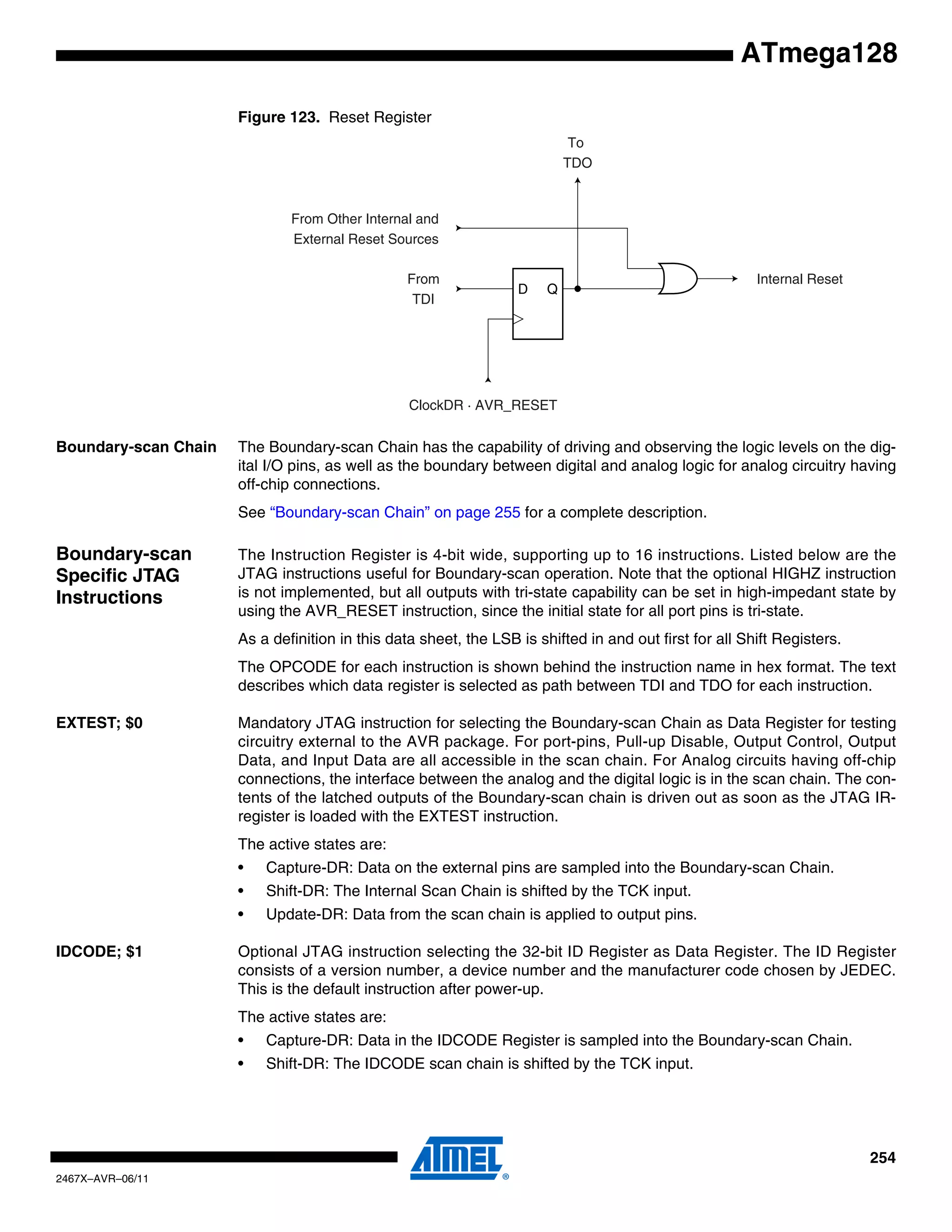254
2467X–AVR–06/11
ATmega128
Figure 123. Reset Register
Boundary-scan Chain The Boundary-scan Chain has the capability of driving and observing the logic levels on the dig-
ital I/O pins, as well as the boundary between digital and analog logic for analog circuitry having
off-chip connections.
See “Boundary-scan Chain” on page 255 for a complete description.
Boundary-scan
Specific JTAG
Instructions
The Instruction Register is 4-bit wide, supporting up to 16 instructions. Listed below are the
JTAG instructions useful for Boundary-scan operation. Note that the optional HIGHZ instruction
is not implemented, but all outputs with tri-state capability can be set in high-impedant state by
using the AVR_RESET instruction, since the initial state for all port pins is tri-state.
As a definition in this data sheet, the LSB is shifted in and out first for all Shift Registers.
The OPCODE for each instruction is shown behind the instruction name in hex format. The text
describes which data register is selected as path between TDI and TDO for each instruction.
EXTEST; $0 Mandatory JTAG instruction for selecting the Boundary-scan Chain as Data Register for testing
circuitry external to the AVR package. For port-pins, Pull-up Disable, Output Control, Output
Data, and Input Data are all accessible in the scan chain. For Analog circuits having off-chip
connections, the interface between the analog and the digital logic is in the scan chain. The con-
tents of the latched outputs of the Boundary-scan chain is driven out as soon as the JTAG IR-
register is loaded with the EXTEST instruction.
The active states are:
• Capture-DR: Data on the external pins are sampled into the Boundary-scan Chain.
• Shift-DR: The Internal Scan Chain is shifted by the TCK input.
• Update-DR: Data from the scan chain is applied to output pins.
IDCODE; $1 Optional JTAG instruction selecting the 32-bit ID Register as Data Register. The ID Register
consists of a version number, a device number and the manufacturer code chosen by JEDEC.
This is the default instruction after power-up.
The active states are:
• Capture-DR: Data in the IDCODE Register is sampled into the Boundary-scan Chain.
• Shift-DR: The IDCODE scan chain is shifted by the TCK input.
D Q
From
TDI
ClockDR · AVR_RESET
To
TDO
From Other Internal and
External Reset Sources
Internal Reset
 