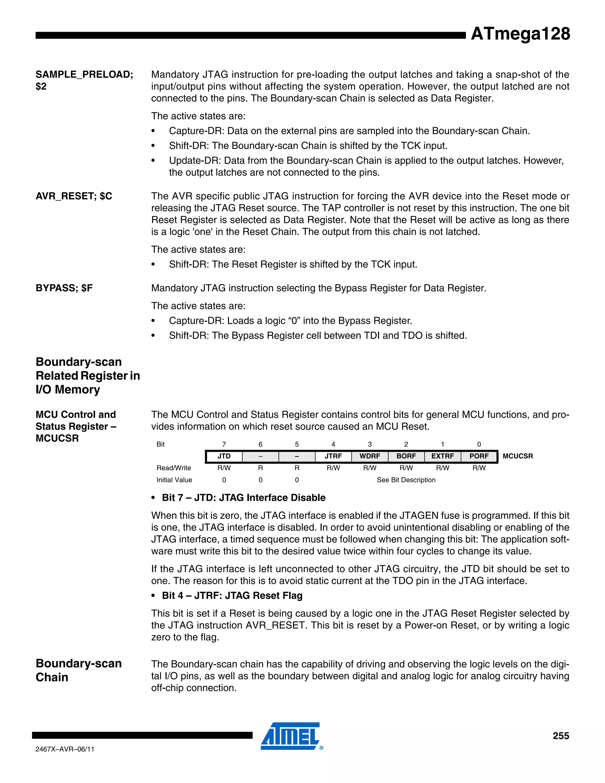 255
2467X–AVR–06/11
ATmega128
SAMPLE_PRELOAD;
$2
Mandatory JTAG instruction for pre-loading the output latches and taking a snap-shot of the
input/output pins without affecting the system operation. However, the output latched are not
connected to the pins. The Boundary-scan Chain is selected as Data Register.
The active states are:
• Capture-DR: Data on the external pins are sampled into the Boundary-scan Chain.
• Shift-DR: The Boundary-scan Chain is shifted by the TCK input.
• Update-DR: Data from the Boundary-scan Chain is applied to the output latches. However,
the output latches are not connected to the pins.
AVR_RESET; $C The AVR specific public JTAG instruction for forcing the AVR device into the Reset mode or
releasing the JTAG Reset source. The TAP controller is not reset by this instruction. The one bit
Reset Register is selected as Data Register. Note that the Reset will be active as long as there
is a logic 'one' in the Reset Chain. The output from this chain is not latched.
The active states are:
• Shift-DR: The Reset Register is shifted by the TCK input.
BYPASS; $F Mandatory JTAG instruction selecting the Bypass Register for Data Register.
The active states are:
• Capture-DR: Loads a logic “0” into the Bypass Register.
• Shift-DR: The Bypass Register cell between TDI and TDO is shifted.
Boundary-scan
Related Register in
I/O Memory
MCU Control and
Status Register –
MCUCSR
The MCU Control and Status Register contains control bits for general MCU functions, and pro-
vides information on which reset source caused an MCU Reset.
• Bit 7 – JTD: JTAG Interface Disable
When this bit is zero, the JTAG interface is enabled if the JTAGEN fuse is programmed. If this bit
is one, the JTAG interface is disabled. In order to avoid unintentional disabling or enabling of the
JTAG interface, a timed sequence must be followed when changing this bit: The application soft-
ware must write this bit to the desired value twice within four cycles to change its value.
If the JTAG interface is left unconnected to other JTAG circuitry, the JTD bit should be set to
one. The reason for this is to avoid static current at the TDO pin in the JTAG interface.
• Bit 4 – JTRF: JTAG Reset Flag
This bit is set if a Reset is being caused by a logic one in the JTAG Reset Register selected by
the JTAG instruction AVR_RESET. This bit is reset by a Power-on Reset, or by writing a logic
zero to the flag.
Boundary-scan
Chain
The Boundary-scan chain has the capability of driving and observing the logic levels on the digi-
tal I/O pins, as well as the boundary between digital and analog logic for analog circuitry having
off-chip connection.
Bit 7 6 5 4 3 2 1 0
JTD – – JTRF WDRF BORF EXTRF PORF MCUCSR
Read/Write R/W R R R/W R/W R/W R/W R/W
Initial Value 0 0 0 See Bit Description
 