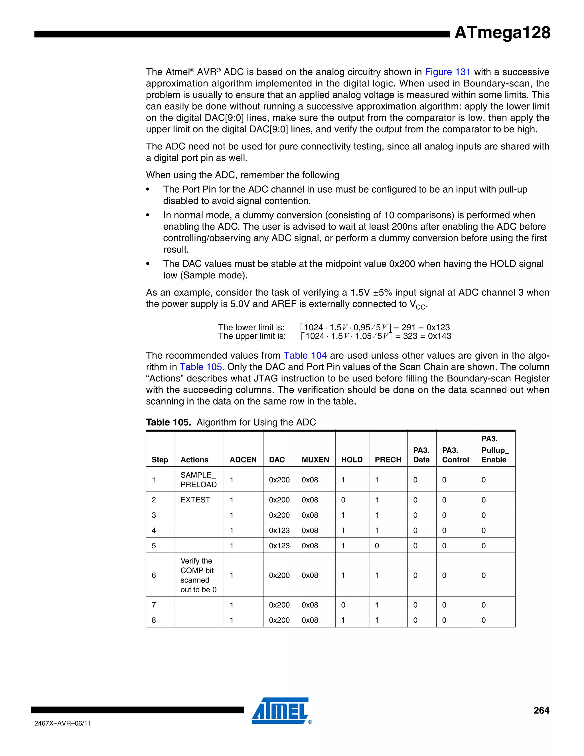 264
2467X–AVR–06/11
ATmega128
The Atmel®
AVR®
ADC is based on the analog circuitry shown in Figure 131 with a successive
approximation algorithm implemented in the digital logic. When used in Boundary-scan, the
problem is usually to ensure that an applied analog voltage is measured within some limits. This
can easily be done without running a successive approximation algorithm: apply the lower limit
on the digital DAC[9:0] lines, make sure the output from the comparator is low, then apply the
upper limit on the digital DAC[9:0] lines, and verify the output from the comparator to be high.
The ADC need not be used for pure connectivity testing, since all analog inputs are shared with
a digital port pin as well.
When using the ADC, remember the following
• The Port Pin for the ADC channel in use must be configured to be an input with pull-up
disabled to avoid signal contention.
• In normal mode, a dummy conversion (consisting of 10 comparisons) is performed when
enabling the ADC. The user is advised to wait at least 200ns after enabling the ADC before
controlling/observing any ADC signal, or perform a dummy conversion before using the first
result.
• The DAC values must be stable at the midpoint value 0x200 when having the HOLD signal
low (Sample mode).
As an example, consider the task of verifying a 1.5V ±5% input signal at ADC channel 3 when
the power supply is 5.0V and AREF is externally connected to VCC.
The recommended values from Table 104 are used unless other values are given in the algo-
rithm in Table 105. Only the DAC and Port Pin values of the Scan Chain are shown. The column
“Actions” describes what JTAG instruction to be used before filling the Boundary-scan Register
with the succeeding columns. The verification should be done on the data scanned out when
scanning in the data on the same row in the table.
Table 105. Algorithm for Using the ADC
Step Actions ADCEN DAC MUXEN HOLD PRECH
PA3.
Data
PA3.
Control
PA3.
Pullup_
Enable
1
SAMPLE_
PRELOAD
1 0x200 0x08 1 1 0 0 0
2 EXTEST 1 0x200 0x08 0 1 0 0 0
3 1 0x200 0x08 1 1 0 0 0
4 1 0x123 0x08 1 1 0 0 0
5 1 0x123 0x08 1 0 0 0 0
6
Verify the
COMP bit
scanned
out to be 0
1 0x200 0x08 1 1 0 0 0
7 1 0x200 0x08 0 1 0 0 0
8 1 0x200 0x08 1 1 0 0 0
The lower limit is: 1024 1.5V 0,95 5V⁄⋅ ⋅ 291 0x123= =
The upper limit is: 1024 1.5V 1.05 5V⁄⋅ ⋅ 323 0x143= =
 