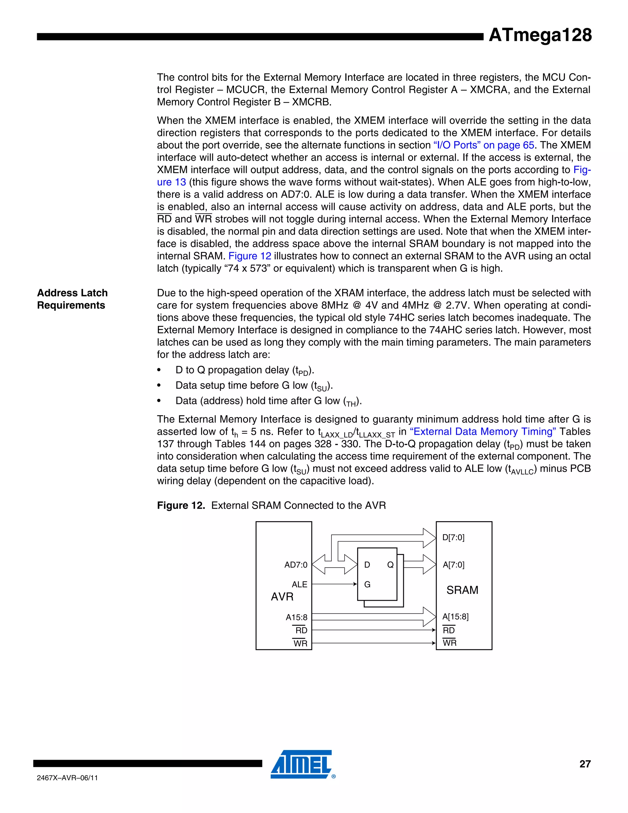 27
2467X–AVR–06/11
ATmega128
The control bits for the External Memory Interface are located in three registers, the MCU Con-
trol Register – MCUCR, the External Memory Control Register A – XMCRA, and the External
Memory Control Register B – XMCRB.
When the XMEM interface is enabled, the XMEM interface will override the setting in the data
direction registers that corresponds to the ports dedicated to the XMEM interface. For details
about the port override, see the alternate functions in section “I/O Ports” on page 65. The XMEM
interface will auto-detect whether an access is internal or external. If the access is external, the
XMEM interface will output address, data, and the control signals on the ports according to Fig-
ure 13 (this figure shows the wave forms without wait-states). When ALE goes from high-to-low,
there is a valid address on AD7:0. ALE is low during a data transfer. When the XMEM interface
is enabled, also an internal access will cause activity on address, data and ALE ports, but the
RD and WR strobes will not toggle during internal access. When the External Memory Interface
is disabled, the normal pin and data direction settings are used. Note that when the XMEM inter-
face is disabled, the address space above the internal SRAM boundary is not mapped into the
internal SRAM. Figure 12 illustrates how to connect an external SRAM to the AVR using an octal
latch (typically “74 x 573” or equivalent) which is transparent when G is high.
Address Latch
Requirements
Due to the high-speed operation of the XRAM interface, the address latch must be selected with
care for system frequencies above 8MHz @ 4V and 4MHz @ 2.7V. When operating at condi-
tions above these frequencies, the typical old style 74HC series latch becomes inadequate. The
External Memory Interface is designed in compliance to the 74AHC series latch. However, most
latches can be used as long they comply with the main timing parameters. The main parameters
for the address latch are:
• D to Q propagation delay (tPD).
• Data setup time before G low (tSU).
• Data (address) hold time after G low (TH).
The External Memory Interface is designed to guaranty minimum address hold time after G is
asserted low of th = 5 ns. Refer to tLAXX_LD/tLLAXX_ST in “External Data Memory Timing” Tables
137 through Tables 144 on pages 328 - 330. The D-to-Q propagation delay (tPD) must be taken
into consideration when calculating the access time requirement of the external component. The
data setup time before G low (tSU) must not exceed address valid to ALE low (tAVLLC) minus PCB
wiring delay (dependent on the capacitive load).
Figure 12. External SRAM Connected to the AVR
D[7:0]
A[7:0]
A[15:8]
RD
WR
SRAM
D Q
G
AD7:0
ALE
A15:8
RD
WR
AVR
 
