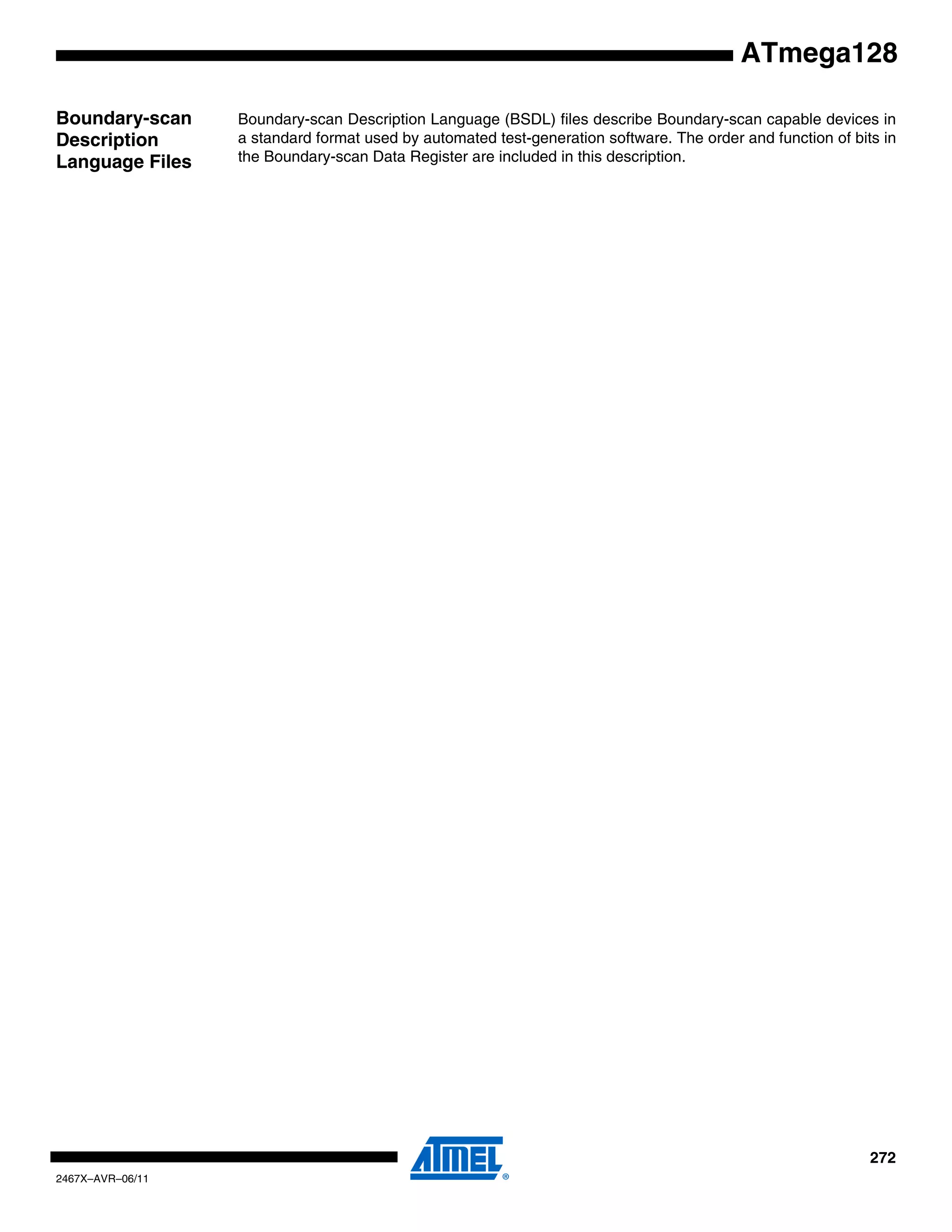 272
2467X–AVR–06/11
ATmega128
Boundary-scan
Description
Language Files
Boundary-scan Description Language (BSDL) files describe Boundary-scan capable devices in
a standard format used by automated test-generation software. The order and function of bits in
the Boundary-scan Data Register are included in this description.
 