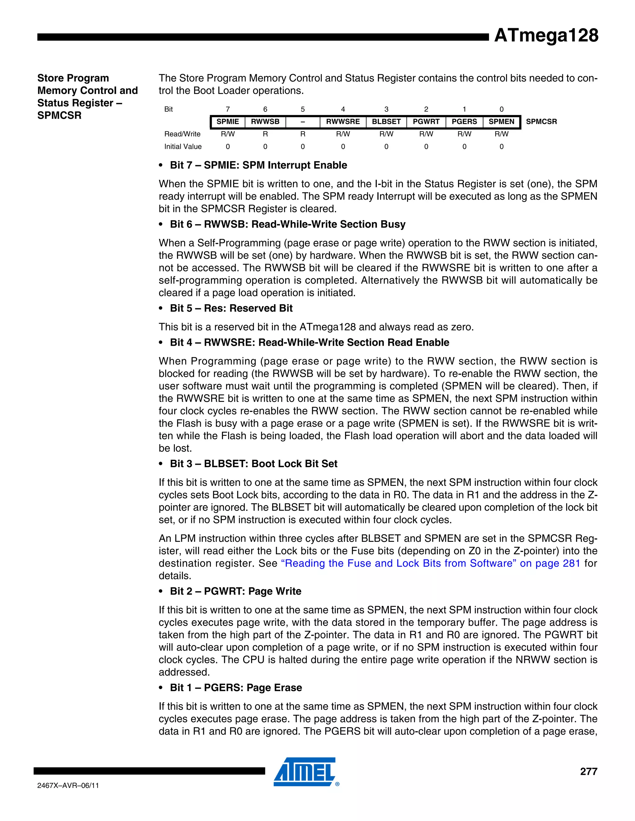 277
2467X–AVR–06/11
ATmega128
Store Program
Memory Control and
Status Register –
SPMCSR
The Store Program Memory Control and Status Register contains the control bits needed to con-
trol the Boot Loader operations.
• Bit 7 – SPMIE: SPM Interrupt Enable
When the SPMIE bit is written to one, and the I-bit in the Status Register is set (one), the SPM
ready interrupt will be enabled. The SPM ready Interrupt will be executed as long as the SPMEN
bit in the SPMCSR Register is cleared.
• Bit 6 – RWWSB: Read-While-Write Section Busy
When a Self-Programming (page erase or page write) operation to the RWW section is initiated,
the RWWSB will be set (one) by hardware. When the RWWSB bit is set, the RWW section can-
not be accessed. The RWWSB bit will be cleared if the RWWSRE bit is written to one after a
self-programming operation is completed. Alternatively the RWWSB bit will automatically be
cleared if a page load operation is initiated.
• Bit 5 – Res: Reserved Bit
This bit is a reserved bit in the ATmega128 and always read as zero.
• Bit 4 – RWWSRE: Read-While-Write Section Read Enable
When Programming (page erase or page write) to the RWW section, the RWW section is
blocked for reading (the RWWSB will be set by hardware). To re-enable the RWW section, the
user software must wait until the programming is completed (SPMEN will be cleared). Then, if
the RWWSRE bit is written to one at the same time as SPMEN, the next SPM instruction within
four clock cycles re-enables the RWW section. The RWW section cannot be re-enabled while
the Flash is busy with a page erase or a page write (SPMEN is set). If the RWWSRE bit is writ-
ten while the Flash is being loaded, the Flash load operation will abort and the data loaded will
be lost.
• Bit 3 – BLBSET: Boot Lock Bit Set
If this bit is written to one at the same time as SPMEN, the next SPM instruction within four clock
cycles sets Boot Lock bits, according to the data in R0. The data in R1 and the address in the Z-
pointer are ignored. The BLBSET bit will automatically be cleared upon completion of the lock bit
set, or if no SPM instruction is executed within four clock cycles.
An LPM instruction within three cycles after BLBSET and SPMEN are set in the SPMCSR Reg-
ister, will read either the Lock bits or the Fuse bits (depending on Z0 in the Z-pointer) into the
destination register. See “Reading the Fuse and Lock Bits from Software” on page 281 for
details.
• Bit 2 – PGWRT: Page Write
If this bit is written to one at the same time as SPMEN, the next SPM instruction within four clock
cycles executes page write, with the data stored in the temporary buffer. The page address is
taken from the high part of the Z-pointer. The data in R1 and R0 are ignored. The PGWRT bit
will auto-clear upon completion of a page write, or if no SPM instruction is executed within four
clock cycles. The CPU is halted during the entire page write operation if the NRWW section is
addressed.
• Bit 1 – PGERS: Page Erase
If this bit is written to one at the same time as SPMEN, the next SPM instruction within four clock
cycles executes page erase. The page address is taken from the high part of the Z-pointer. The
data in R1 and R0 are ignored. The PGERS bit will auto-clear upon completion of a page erase,
Bit 7 6 5 4 3 2 1 0
SPMIE RWWSB – RWWSRE BLBSET PGWRT PGERS SPMEN SPMCSR
Read/Write R/W R R R/W R/W R/W R/W R/W
Initial Value 0 0 0 0 0 0 0 0
 