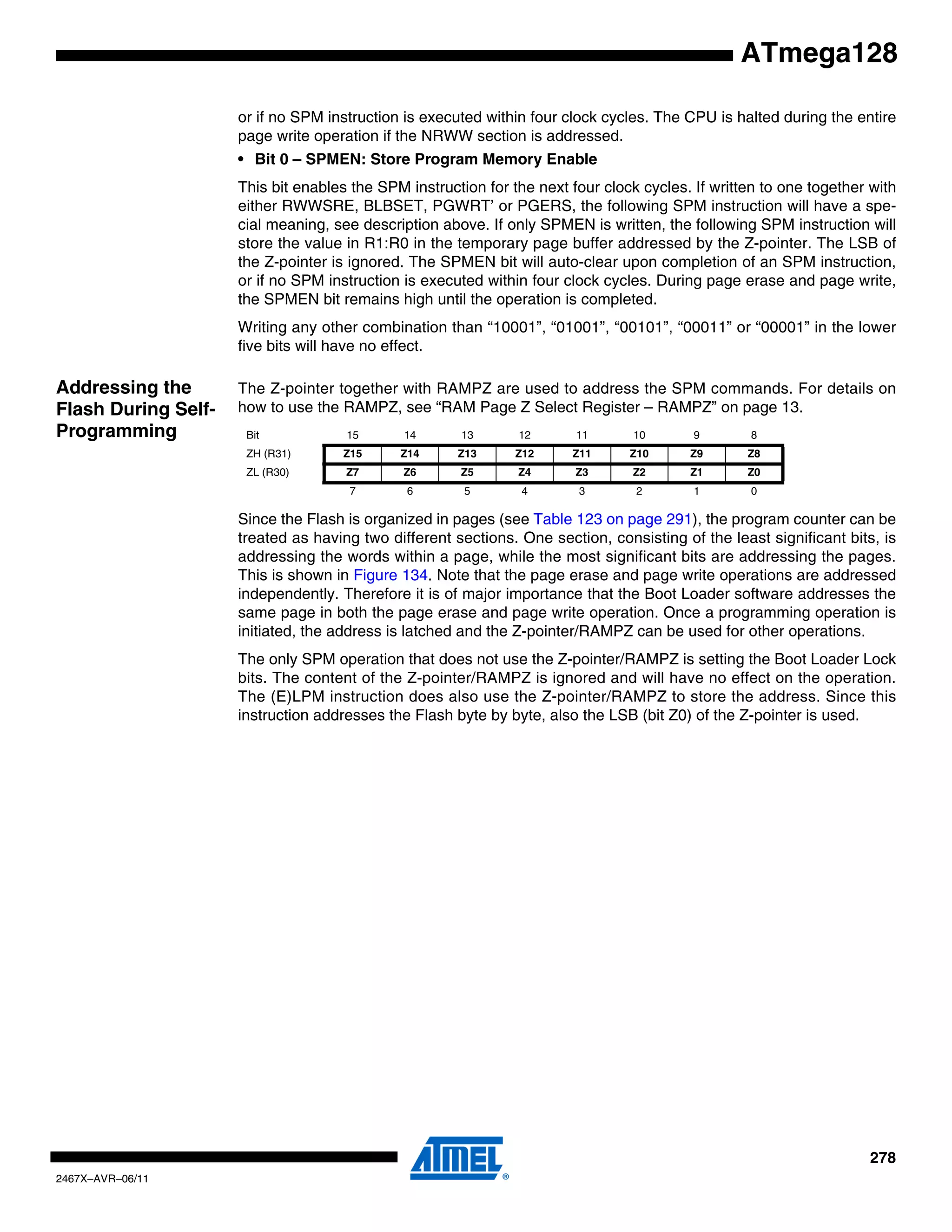 278
2467X–AVR–06/11
ATmega128
or if no SPM instruction is executed within four clock cycles. The CPU is halted during the entire
page write operation if the NRWW section is addressed.
• Bit 0 – SPMEN: Store Program Memory Enable
This bit enables the SPM instruction for the next four clock cycles. If written to one together with
either RWWSRE, BLBSET, PGWRT’ or PGERS, the following SPM instruction will have a spe-
cial meaning, see description above. If only SPMEN is written, the following SPM instruction will
store the value in R1:R0 in the temporary page buffer addressed by the Z-pointer. The LSB of
the Z-pointer is ignored. The SPMEN bit will auto-clear upon completion of an SPM instruction,
or if no SPM instruction is executed within four clock cycles. During page erase and page write,
the SPMEN bit remains high until the operation is completed.
Writing any other combination than “10001”, “01001”, “00101”, “00011” or “00001” in the lower
five bits will have no effect.
Addressing the
Flash During Self-
Programming
The Z-pointer together with RAMPZ are used to address the SPM commands. For details on
how to use the RAMPZ, see “RAM Page Z Select Register – RAMPZ” on page 13.
Since the Flash is organized in pages (see Table 123 on page 291), the program counter can be
treated as having two different sections. One section, consisting of the least significant bits, is
addressing the words within a page, while the most significant bits are addressing the pages.
This is shown in Figure 134. Note that the page erase and page write operations are addressed
independently. Therefore it is of major importance that the Boot Loader software addresses the
same page in both the page erase and page write operation. Once a programming operation is
initiated, the address is latched and the Z-pointer/RAMPZ can be used for other operations.
The only SPM operation that does not use the Z-pointer/RAMPZ is setting the Boot Loader Lock
bits. The content of the Z-pointer/RAMPZ is ignored and will have no effect on the operation.
The (E)LPM instruction does also use the Z-pointer/RAMPZ to store the address. Since this
instruction addresses the Flash byte by byte, also the LSB (bit Z0) of the Z-pointer is used.
Bit 15 14 13 12 11 10 9 8
ZH (R31) Z15 Z14 Z13 Z12 Z11 Z10 Z9 Z8
ZL (R30) Z7 Z6 Z5 Z4 Z3 Z2 Z1 Z0
7 6 5 4 3 2 1 0
 
