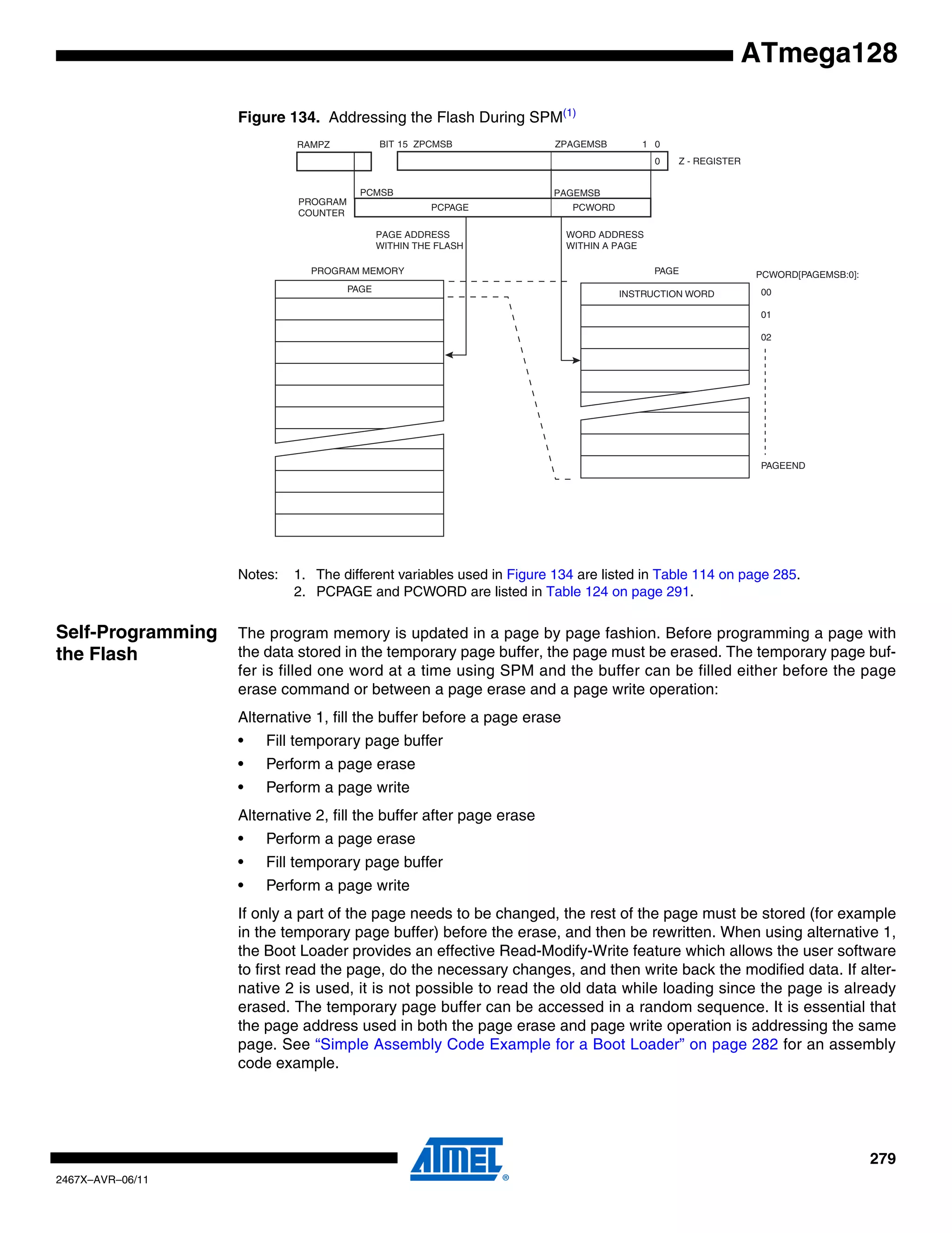 279
2467X–AVR–06/11
ATmega128
Figure 134. Addressing the Flash During SPM(1)
Notes: 1. The different variables used in Figure 134 are listed in Table 114 on page 285.
2. PCPAGE and PCWORD are listed in Table 124 on page 291.
Self-Programming
the Flash
The program memory is updated in a page by page fashion. Before programming a page with
the data stored in the temporary page buffer, the page must be erased. The temporary page buf-
fer is filled one word at a time using SPM and the buffer can be filled either before the page
erase command or between a page erase and a page write operation:
Alternative 1, fill the buffer before a page erase
• Fill temporary page buffer
• Perform a page erase
• Perform a page write
Alternative 2, fill the buffer after page erase
• Perform a page erase
• Fill temporary page buffer
• Perform a page write
If only a part of the page needs to be changed, the rest of the page must be stored (for example
in the temporary page buffer) before the erase, and then be rewritten. When using alternative 1,
the Boot Loader provides an effective Read-Modify-Write feature which allows the user software
to first read the page, do the necessary changes, and then write back the modified data. If alter-
native 2 is used, it is not possible to read the old data while loading since the page is already
erased. The temporary page buffer can be accessed in a random sequence. It is essential that
the page address used in both the page erase and page write operation is addressing the same
page. See “Simple Assembly Code Example for a Boot Loader” on page 282 for an assembly
code example.
PROGRAM MEMORY
0115
Z - REGISTER
BIT
0
ZPAGEMSB
WORD ADDRESS
WITHIN A PAGE
PAGE ADDRESS
WITHIN THE FLASH
ZPCMSB
INSTRUCTION WORD
PAGE PCWORD[PAGEMSB:0]:
00
01
02
PAGEEND
PAGE
PCWORDPCPAGE
PCMSB PAGEMSB
PROGRAM
COUNTER
RAMPZ
 
