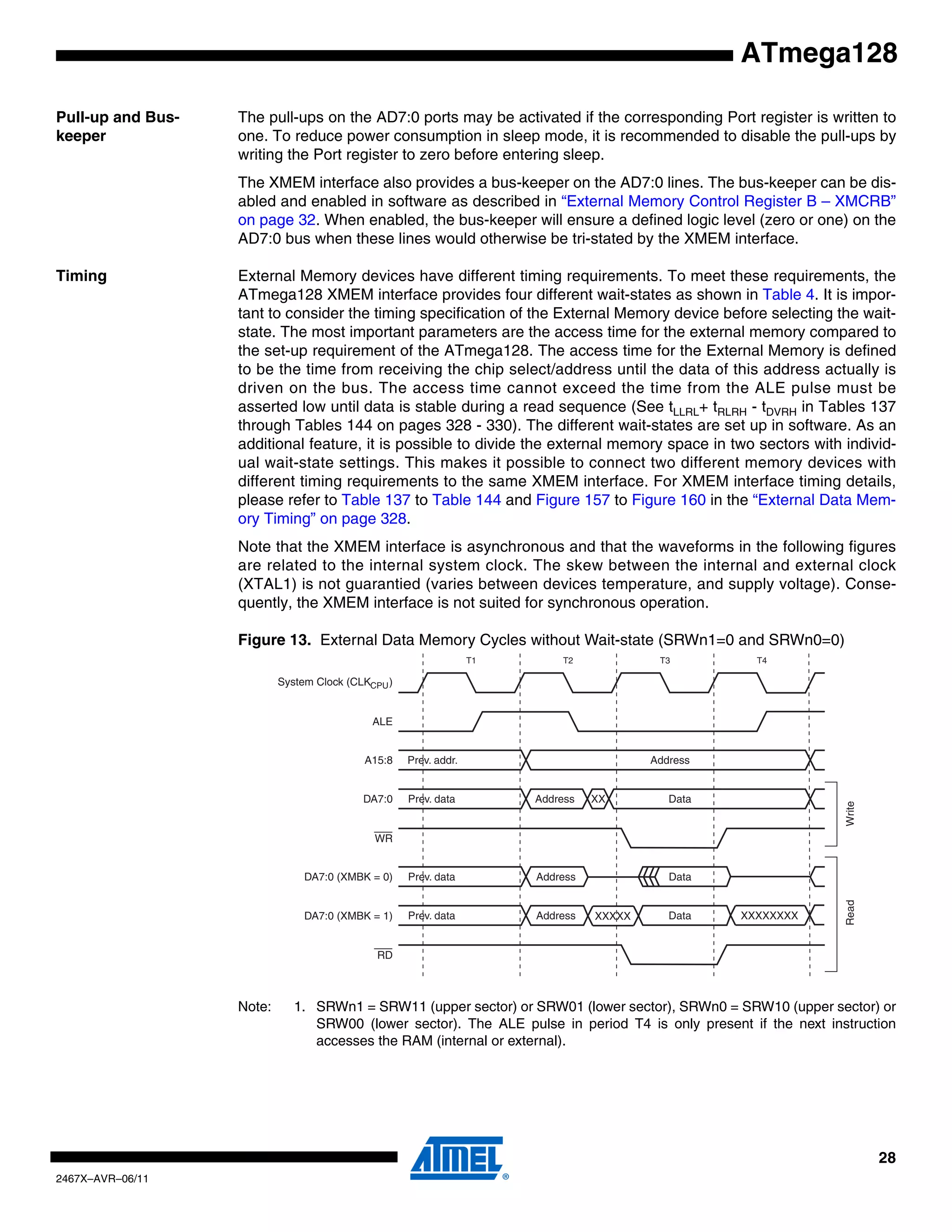 28
2467X–AVR–06/11
ATmega128
Pull-up and Bus-
keeper
The pull-ups on the AD7:0 ports may be activated if the corresponding Port register is written to
one. To reduce power consumption in sleep mode, it is recommended to disable the pull-ups by
writing the Port register to zero before entering sleep.
The XMEM interface also provides a bus-keeper on the AD7:0 lines. The bus-keeper can be dis-
abled and enabled in software as described in “External Memory Control Register B – XMCRB”
on page 32. When enabled, the bus-keeper will ensure a defined logic level (zero or one) on the
AD7:0 bus when these lines would otherwise be tri-stated by the XMEM interface.
Timing External Memory devices have different timing requirements. To meet these requirements, the
ATmega128 XMEM interface provides four different wait-states as shown in Table 4. It is impor-
tant to consider the timing specification of the External Memory device before selecting the wait-
state. The most important parameters are the access time for the external memory compared to
the set-up requirement of the ATmega128. The access time for the External Memory is defined
to be the time from receiving the chip select/address until the data of this address actually is
driven on the bus. The access time cannot exceed the time from the ALE pulse must be
asserted low until data is stable during a read sequence (See tLLRL+ tRLRH - tDVRH in Tables 137
through Tables 144 on pages 328 - 330). The different wait-states are set up in software. As an
additional feature, it is possible to divide the external memory space in two sectors with individ-
ual wait-state settings. This makes it possible to connect two different memory devices with
different timing requirements to the same XMEM interface. For XMEM interface timing details,
please refer to Table 137 to Table 144 and Figure 157 to Figure 160 in the “External Data Mem-
ory Timing” on page 328.
Note that the XMEM interface is asynchronous and that the waveforms in the following figures
are related to the internal system clock. The skew between the internal and external clock
(XTAL1) is not guarantied (varies between devices temperature, and supply voltage). Conse-
quently, the XMEM interface is not suited for synchronous operation.
Figure 13. External Data Memory Cycles without Wait-state (SRWn1=0 and SRWn0=0)
Note: 1. SRWn1 = SRW11 (upper sector) or SRW01 (lower sector), SRWn0 = SRW10 (upper sector) or
SRW00 (lower sector). The ALE pulse in period T4 is only present if the next instruction
accesses the RAM (internal or external).
ALE
T1 T2 T3
WriteRead
WR
T4
A15:8 AddressPrev. addr.
DA7:0 Address DataPrev. data XX
RD
DA7:0 (XMBK = 0) DataPrev. data Address
DataPrev. data AddressDA7:0 (XMBK = 1)
System Clock (CLKCPU)
XXXXX XXXXXXXX
 