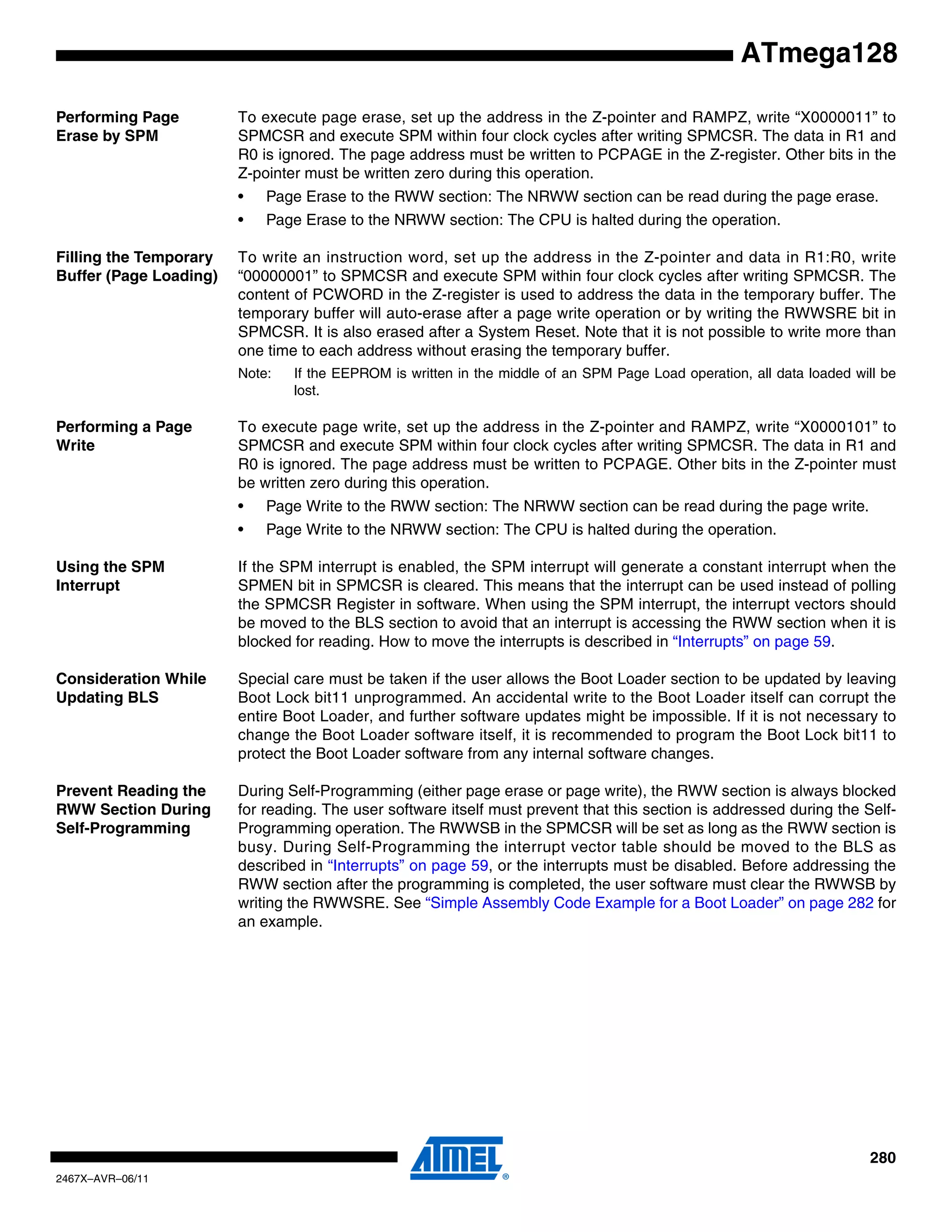 280
2467X–AVR–06/11
ATmega128
Performing Page
Erase by SPM
To execute page erase, set up the address in the Z-pointer and RAMPZ, write “X0000011” to
SPMCSR and execute SPM within four clock cycles after writing SPMCSR. The data in R1 and
R0 is ignored. The page address must be written to PCPAGE in the Z-register. Other bits in the
Z-pointer must be written zero during this operation.
• Page Erase to the RWW section: The NRWW section can be read during the page erase.
• Page Erase to the NRWW section: The CPU is halted during the operation.
Filling the Temporary
Buffer (Page Loading)
To write an instruction word, set up the address in the Z-pointer and data in R1:R0, write
“00000001” to SPMCSR and execute SPM within four clock cycles after writing SPMCSR. The
content of PCWORD in the Z-register is used to address the data in the temporary buffer. The
temporary buffer will auto-erase after a page write operation or by writing the RWWSRE bit in
SPMCSR. It is also erased after a System Reset. Note that it is not possible to write more than
one time to each address without erasing the temporary buffer.
Note: If the EEPROM is written in the middle of an SPM Page Load operation, all data loaded will be
lost.
Performing a Page
Write
To execute page write, set up the address in the Z-pointer and RAMPZ, write “X0000101” to
SPMCSR and execute SPM within four clock cycles after writing SPMCSR. The data in R1 and
R0 is ignored. The page address must be written to PCPAGE. Other bits in the Z-pointer must
be written zero during this operation.
• Page Write to the RWW section: The NRWW section can be read during the page write.
• Page Write to the NRWW section: The CPU is halted during the operation.
Using the SPM
Interrupt
If the SPM interrupt is enabled, the SPM interrupt will generate a constant interrupt when the
SPMEN bit in SPMCSR is cleared. This means that the interrupt can be used instead of polling
the SPMCSR Register in software. When using the SPM interrupt, the interrupt vectors should
be moved to the BLS section to avoid that an interrupt is accessing the RWW section when it is
blocked for reading. How to move the interrupts is described in “Interrupts” on page 59.
Consideration While
Updating BLS
Special care must be taken if the user allows the Boot Loader section to be updated by leaving
Boot Lock bit11 unprogrammed. An accidental write to the Boot Loader itself can corrupt the
entire Boot Loader, and further software updates might be impossible. If it is not necessary to
change the Boot Loader software itself, it is recommended to program the Boot Lock bit11 to
protect the Boot Loader software from any internal software changes.
Prevent Reading the
RWW Section During
Self-Programming
During Self-Programming (either page erase or page write), the RWW section is always blocked
for reading. The user software itself must prevent that this section is addressed during the Self-
Programming operation. The RWWSB in the SPMCSR will be set as long as the RWW section is
busy. During Self-Programming the interrupt vector table should be moved to the BLS as
described in “Interrupts” on page 59, or the interrupts must be disabled. Before addressing the
RWW section after the programming is completed, the user software must clear the RWWSB by
writing the RWWSRE. See “Simple Assembly Code Example for a Boot Loader” on page 282 for
an example.
 