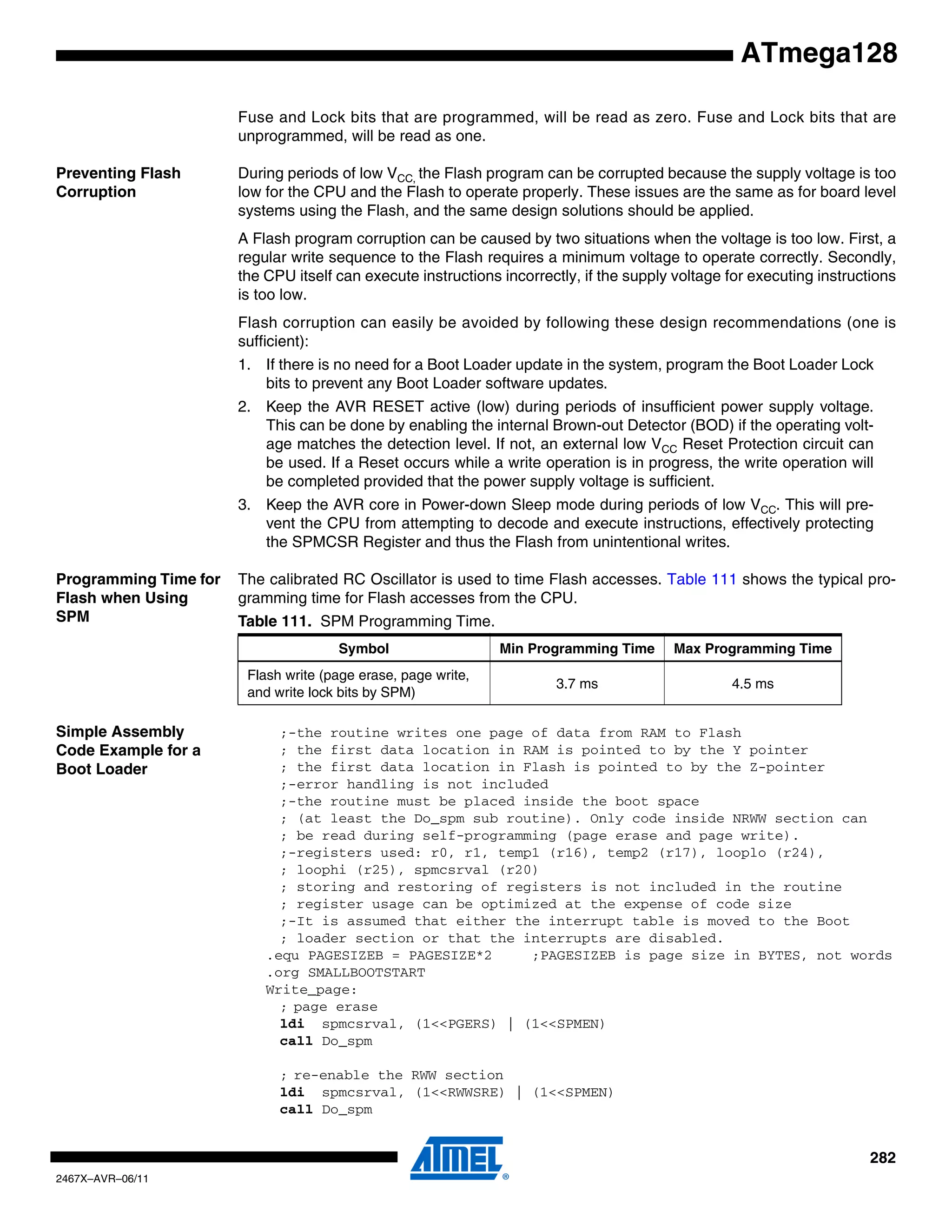 282
2467X–AVR–06/11
ATmega128
Fuse and Lock bits that are programmed, will be read as zero. Fuse and Lock bits that are
unprogrammed, will be read as one.
Preventing Flash
Corruption
During periods of low VCC, the Flash program can be corrupted because the supply voltage is too
low for the CPU and the Flash to operate properly. These issues are the same as for board level
systems using the Flash, and the same design solutions should be applied.
A Flash program corruption can be caused by two situations when the voltage is too low. First, a
regular write sequence to the Flash requires a minimum voltage to operate correctly. Secondly,
the CPU itself can execute instructions incorrectly, if the supply voltage for executing instructions
is too low.
Flash corruption can easily be avoided by following these design recommendations (one is
sufficient):
1. If there is no need for a Boot Loader update in the system, program the Boot Loader Lock
bits to prevent any Boot Loader software updates.
2. Keep the AVR RESET active (low) during periods of insufficient power supply voltage.
This can be done by enabling the internal Brown-out Detector (BOD) if the operating volt-
age matches the detection level. If not, an external low VCC Reset Protection circuit can
be used. If a Reset occurs while a write operation is in progress, the write operation will
be completed provided that the power supply voltage is sufficient.
3. Keep the AVR core in Power-down Sleep mode during periods of low VCC. This will pre-
vent the CPU from attempting to decode and execute instructions, effectively protecting
the SPMCSR Register and thus the Flash from unintentional writes.
Programming Time for
Flash when Using
SPM
The calibrated RC Oscillator is used to time Flash accesses. Table 111 shows the typical pro-
gramming time for Flash accesses from the CPU.
Simple Assembly
Code Example for a
Boot Loader
;-the routine writes one page of data from RAM to Flash
; the first data location in RAM is pointed to by the Y pointer
; the first data location in Flash is pointed to by the Z-pointer
;-error handling is not included
;-the routine must be placed inside the boot space
; (at least the Do_spm sub routine). Only code inside NRWW section can
; be read during self-programming (page erase and page write).
;-registers used: r0, r1, temp1 (r16), temp2 (r17), looplo (r24),
; loophi (r25), spmcsrval (r20)
; storing and restoring of registers is not included in the routine
; register usage can be optimized at the expense of code size
;-It is assumed that either the interrupt table is moved to the Boot
; loader section or that the interrupts are disabled.
.equ PAGESIZEB = PAGESIZE*2 ;PAGESIZEB is page size in BYTES, not words
.org SMALLBOOTSTART
Write_page:
; page erase
ldi spmcsrval, (1<<PGERS) | (1<<SPMEN)
call Do_spm
; re-enable the RWW section
ldi spmcsrval, (1<<RWWSRE) | (1<<SPMEN)
call Do_spm
Table 111. SPM Programming Time.
Symbol Min Programming Time Max Programming Time
Flash write (page erase, page write,
and write lock bits by SPM)
3.7 ms 4.5 ms
 