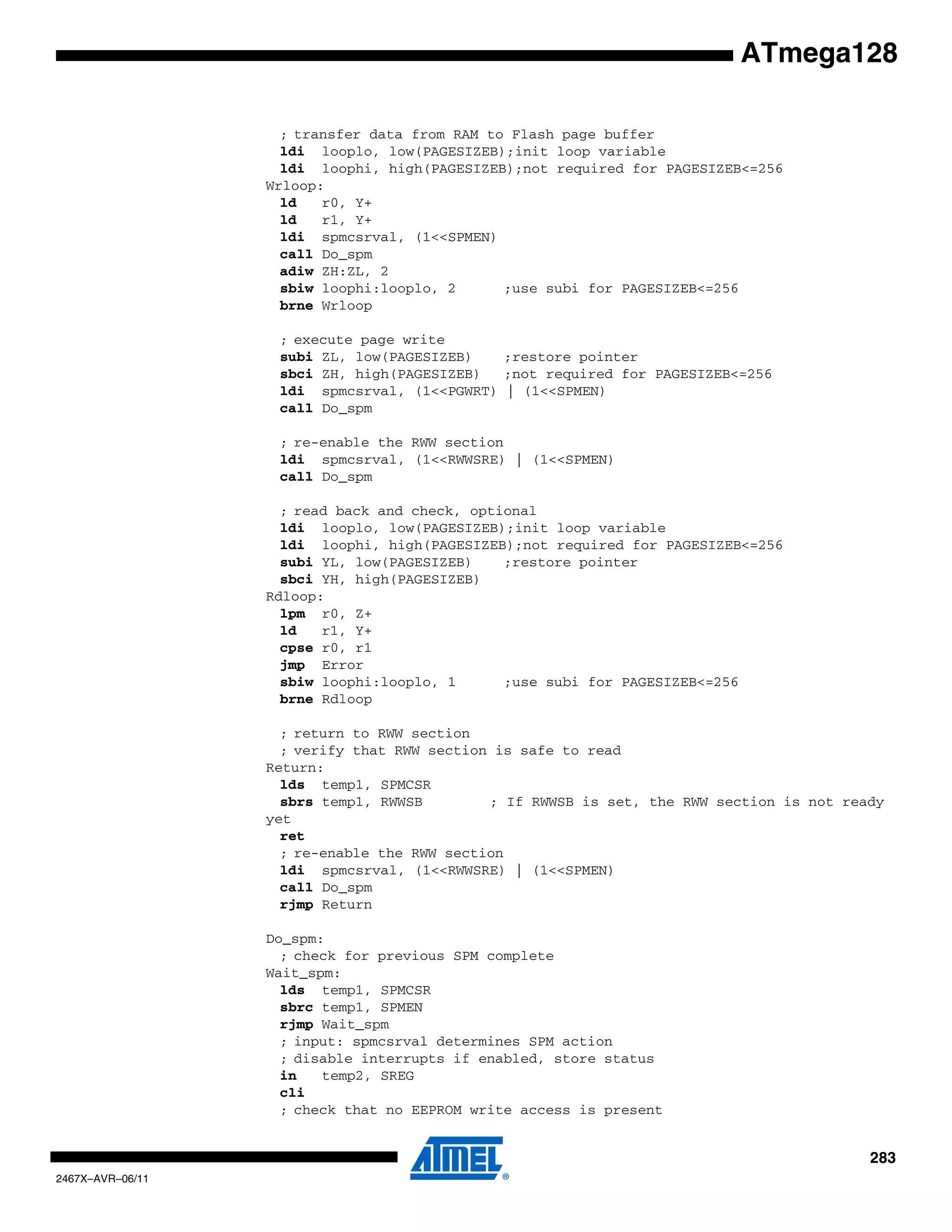 283
2467X–AVR–06/11
ATmega128
; transfer data from RAM to Flash page buffer
ldi looplo, low(PAGESIZEB);init loop variable
ldi loophi, high(PAGESIZEB);not required for PAGESIZEB<=256
Wrloop:
ld r0, Y+
ld r1, Y+
ldi spmcsrval, (1<<SPMEN)
call Do_spm
adiw ZH:ZL, 2
sbiw loophi:looplo, 2 ;use subi for PAGESIZEB<=256
brne Wrloop
; execute page write
subi ZL, low(PAGESIZEB) ;restore pointer
sbci ZH, high(PAGESIZEB) ;not required for PAGESIZEB<=256
ldi spmcsrval, (1<<PGWRT) | (1<<SPMEN)
call Do_spm
; re-enable the RWW section
ldi spmcsrval, (1<<RWWSRE) | (1<<SPMEN)
call Do_spm
; read back and check, optional
ldi looplo, low(PAGESIZEB);init loop variable
ldi loophi, high(PAGESIZEB);not required for PAGESIZEB<=256
subi YL, low(PAGESIZEB) ;restore pointer
sbci YH, high(PAGESIZEB)
Rdloop:
lpm r0, Z+
ld r1, Y+
cpse r0, r1
jmp Error
sbiw loophi:looplo, 1 ;use subi for PAGESIZEB<=256
brne Rdloop
; return to RWW section
; verify that RWW section is safe to read
Return:
lds temp1, SPMCSR
sbrs temp1, RWWSB ; If RWWSB is set, the RWW section is not ready
yet
ret
; re-enable the RWW section
ldi spmcsrval, (1<<RWWSRE) | (1<<SPMEN)
call Do_spm
rjmp Return
Do_spm:
; check for previous SPM complete
Wait_spm:
lds temp1, SPMCSR
sbrc temp1, SPMEN
rjmp Wait_spm
; input: spmcsrval determines SPM action
; disable interrupts if enabled, store status
in temp2, SREG
cli
; check that no EEPROM write access is present
 