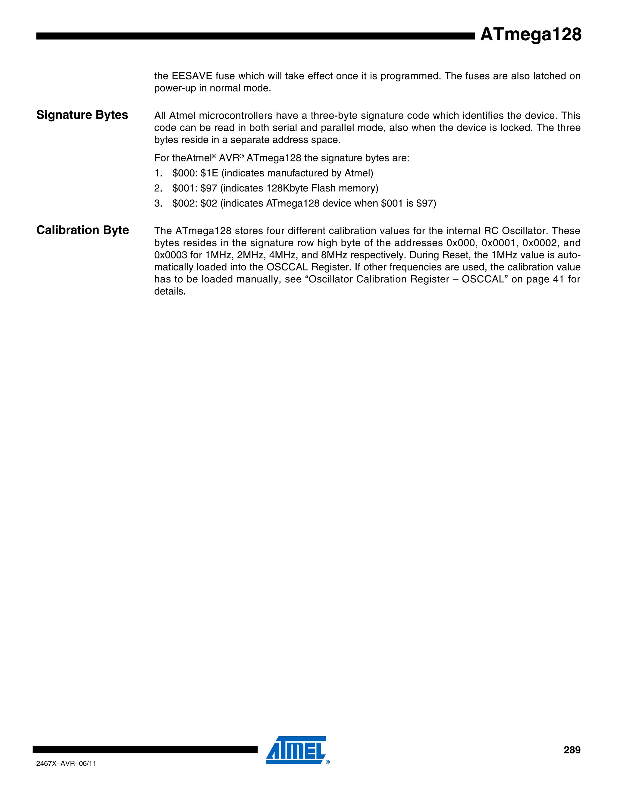 289
2467X–AVR–06/11
ATmega128
the EESAVE fuse which will take effect once it is programmed. The fuses are also latched on
power-up in normal mode.
Signature Bytes All Atmel microcontrollers have a three-byte signature code which identifies the device. This
code can be read in both serial and parallel mode, also when the device is locked. The three
bytes reside in a separate address space.
For theAtmel®
AVR®
ATmega128 the signature bytes are:
1. $000: $1E (indicates manufactured by Atmel)
2. $001: $97 (indicates 128Kbyte Flash memory)
3. $002: $02 (indicates ATmega128 device when $001 is $97)
Calibration Byte The ATmega128 stores four different calibration values for the internal RC Oscillator. These
bytes resides in the signature row high byte of the addresses 0x000, 0x0001, 0x0002, and
0x0003 for 1MHz, 2MHz, 4MHz, and 8MHz respectively. During Reset, the 1MHz value is auto-
matically loaded into the OSCCAL Register. If other frequencies are used, the calibration value
has to be loaded manually, see “Oscillator Calibration Register – OSCCAL” on page 41 for
details.
 