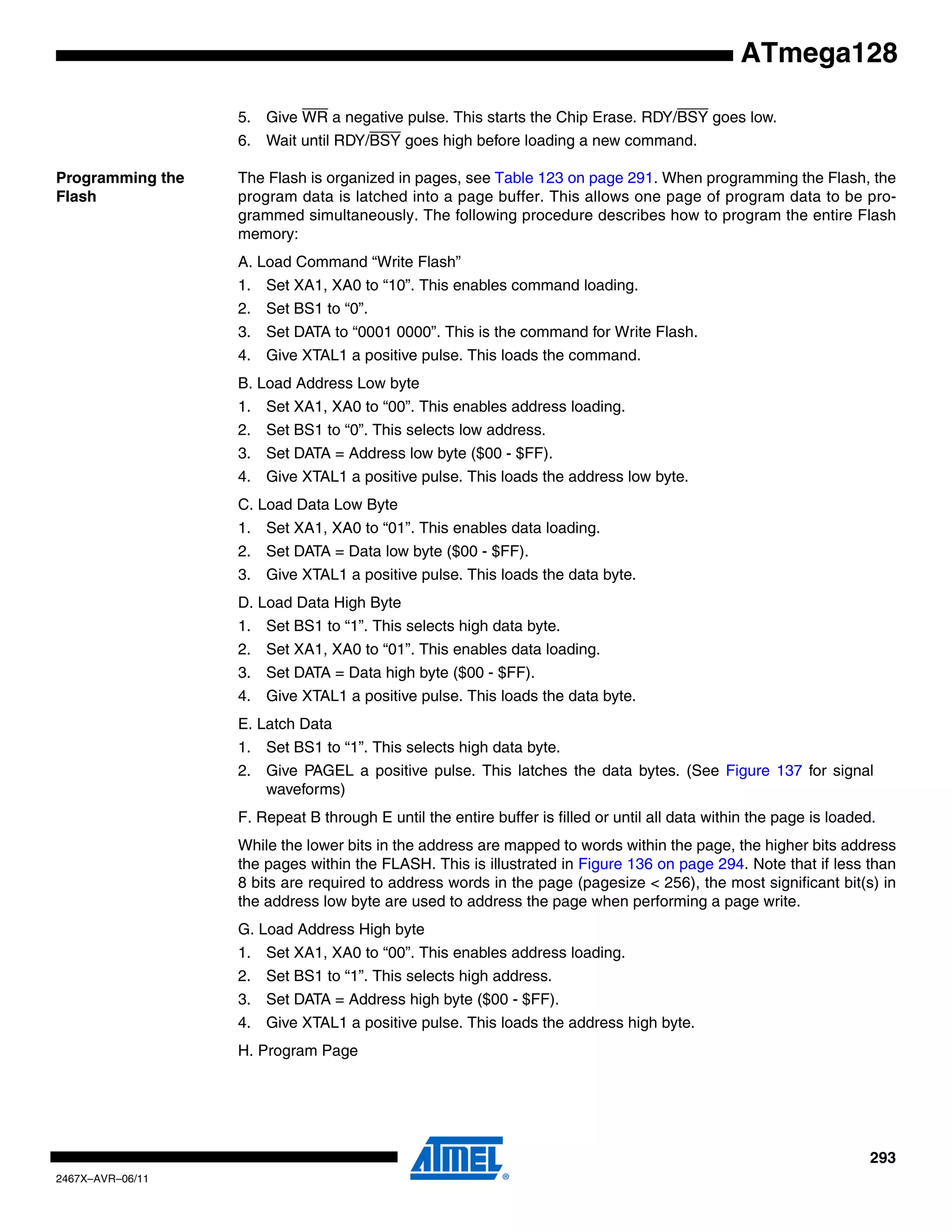 293
2467X–AVR–06/11
ATmega128
5. Give WR a negative pulse. This starts the Chip Erase. RDY/BSY goes low.
6. Wait until RDY/BSY goes high before loading a new command.
Programming the
Flash
The Flash is organized in pages, see Table 123 on page 291. When programming the Flash, the
program data is latched into a page buffer. This allows one page of program data to be pro-
grammed simultaneously. The following procedure describes how to program the entire Flash
memory:
A. Load Command “Write Flash”
1. Set XA1, XA0 to “10”. This enables command loading.
2. Set BS1 to “0”.
3. Set DATA to “0001 0000”. This is the command for Write Flash.
4. Give XTAL1 a positive pulse. This loads the command.
B. Load Address Low byte
1. Set XA1, XA0 to “00”. This enables address loading.
2. Set BS1 to “0”. This selects low address.
3. Set DATA = Address low byte ($00 - $FF).
4. Give XTAL1 a positive pulse. This loads the address low byte.
C. Load Data Low Byte
1. Set XA1, XA0 to “01”. This enables data loading.
2. Set DATA = Data low byte ($00 - $FF).
3. Give XTAL1 a positive pulse. This loads the data byte.
D. Load Data High Byte
1. Set BS1 to “1”. This selects high data byte.
2. Set XA1, XA0 to “01”. This enables data loading.
3. Set DATA = Data high byte ($00 - $FF).
4. Give XTAL1 a positive pulse. This loads the data byte.
E. Latch Data
1. Set BS1 to “1”. This selects high data byte.
2. Give PAGEL a positive pulse. This latches the data bytes. (See Figure 137 for signal
waveforms)
F. Repeat B through E until the entire buffer is filled or until all data within the page is loaded.
While the lower bits in the address are mapped to words within the page, the higher bits address
the pages within the FLASH. This is illustrated in Figure 136 on page 294. Note that if less than
8 bits are required to address words in the page (pagesize < 256), the most significant bit(s) in
the address low byte are used to address the page when performing a page write.
G. Load Address High byte
1. Set XA1, XA0 to “00”. This enables address loading.
2. Set BS1 to “1”. This selects high address.
3. Set DATA = Address high byte ($00 - $FF).
4. Give XTAL1 a positive pulse. This loads the address high byte.
H. Program Page
 