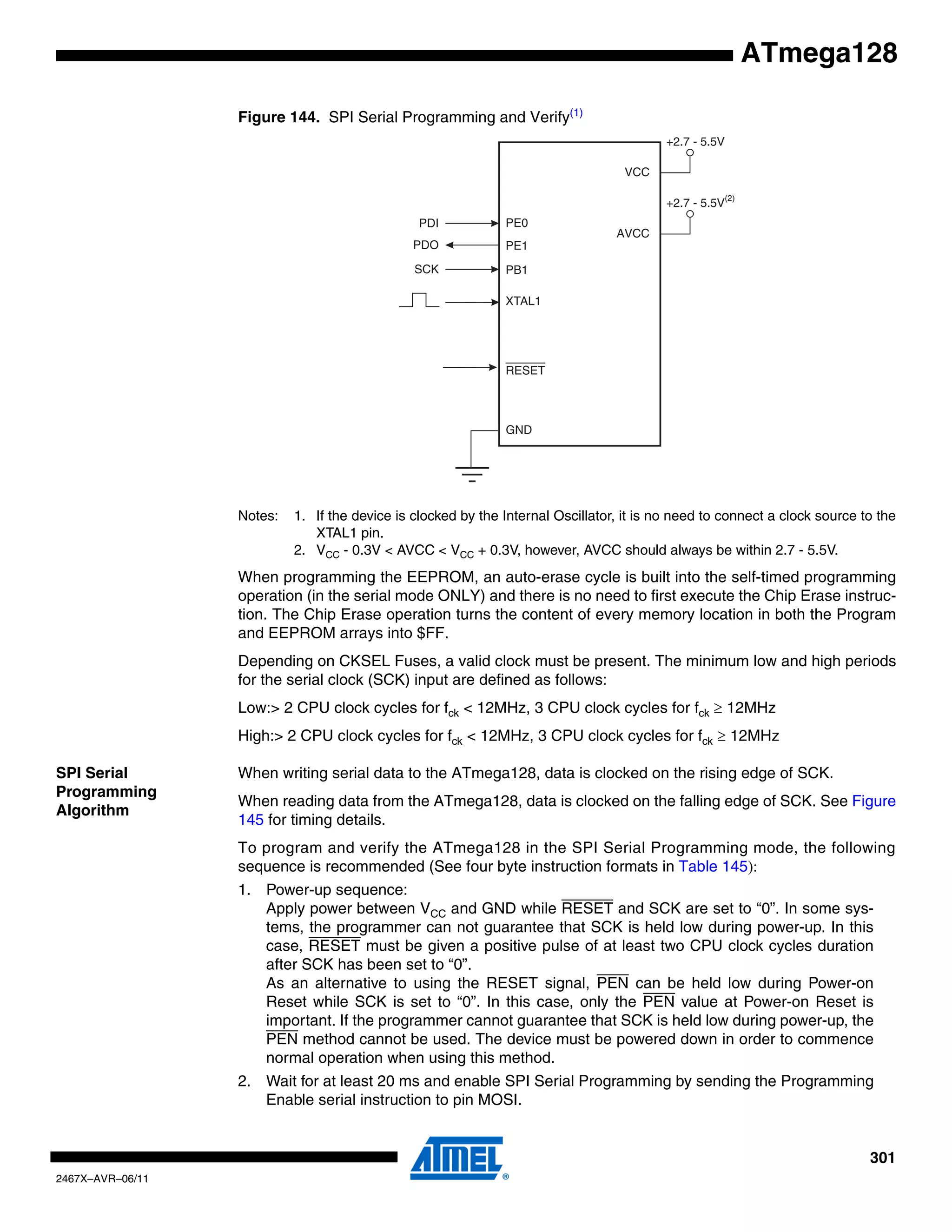 301
2467X–AVR–06/11
ATmega128
Figure 144. SPI Serial Programming and Verify(1)
Notes: 1. If the device is clocked by the Internal Oscillator, it is no need to connect a clock source to the
XTAL1 pin.
2. VCC - 0.3V < AVCC < VCC + 0.3V, however, AVCC should always be within 2.7 - 5.5V.
When programming the EEPROM, an auto-erase cycle is built into the self-timed programming
operation (in the serial mode ONLY) and there is no need to first execute the Chip Erase instruc-
tion. The Chip Erase operation turns the content of every memory location in both the Program
and EEPROM arrays into $FF.
Depending on CKSEL Fuses, a valid clock must be present. The minimum low and high periods
for the serial clock (SCK) input are defined as follows:
Low:> 2 CPU clock cycles for fck < 12MHz, 3 CPU clock cycles for fck ≥ 12MHz
High:> 2 CPU clock cycles for fck < 12MHz, 3 CPU clock cycles for fck ≥ 12MHz
SPI Serial
Programming
Algorithm
When writing serial data to the ATmega128, data is clocked on the rising edge of SCK.
When reading data from the ATmega128, data is clocked on the falling edge of SCK. See Figure
145 for timing details.
To program and verify the ATmega128 in the SPI Serial Programming mode, the following
sequence is recommended (See four byte instruction formats in Table 145):
1. Power-up sequence:
Apply power between VCC and GND while RESET and SCK are set to “0”. In some sys-
tems, the programmer can not guarantee that SCK is held low during power-up. In this
case, RESET must be given a positive pulse of at least two CPU clock cycles duration
after SCK has been set to “0”.
As an alternative to using the RESET signal, PEN can be held low during Power-on
Reset while SCK is set to “0”. In this case, only the PEN value at Power-on Reset is
important. If the programmer cannot guarantee that SCK is held low during power-up, the
PEN method cannot be used. The device must be powered down in order to commence
normal operation when using this method.
2. Wait for at least 20 ms and enable SPI Serial Programming by sending the Programming
Enable serial instruction to pin MOSI.
VCC
GND
XTAL1
SCK
PDO
PDI
RESET
PE0
PE1
PB1
+2.7 - 5.5V
AVCC
+2.7 - 5.5V(2)
 