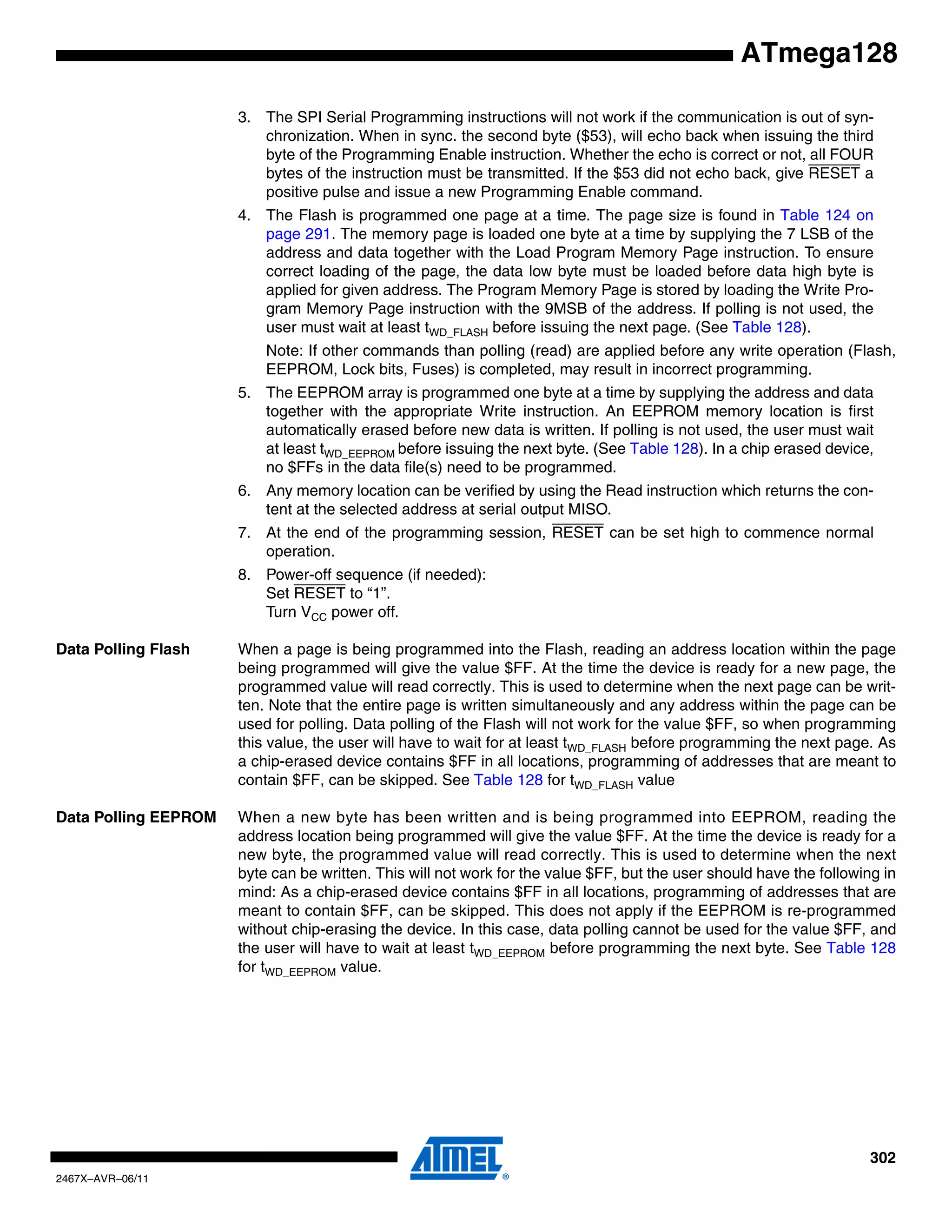 302
2467X–AVR–06/11
ATmega128
3. The SPI Serial Programming instructions will not work if the communication is out of syn-
chronization. When in sync. the second byte ($53), will echo back when issuing the third
byte of the Programming Enable instruction. Whether the echo is correct or not, all FOUR
bytes of the instruction must be transmitted. If the $53 did not echo back, give RESET a
positive pulse and issue a new Programming Enable command.
4. The Flash is programmed one page at a time. The page size is found in Table 124 on
page 291. The memory page is loaded one byte at a time by supplying the 7 LSB of the
address and data together with the Load Program Memory Page instruction. To ensure
correct loading of the page, the data low byte must be loaded before data high byte is
applied for given address. The Program Memory Page is stored by loading the Write Pro-
gram Memory Page instruction with the 9MSB of the address. If polling is not used, the
user must wait at least tWD_FLASH before issuing the next page. (See Table 128).
Note: If other commands than polling (read) are applied before any write operation (Flash,
EEPROM, Lock bits, Fuses) is completed, may result in incorrect programming.
5. The EEPROM array is programmed one byte at a time by supplying the address and data
together with the appropriate Write instruction. An EEPROM memory location is first
automatically erased before new data is written. If polling is not used, the user must wait
at least tWD_EEPROM before issuing the next byte. (See Table 128). In a chip erased device,
no $FFs in the data file(s) need to be programmed.
6. Any memory location can be verified by using the Read instruction which returns the con-
tent at the selected address at serial output MISO.
7. At the end of the programming session, RESET can be set high to commence normal
operation.
8. Power-off sequence (if needed):
Set RESET to “1”.
Turn VCC power off.
Data Polling Flash When a page is being programmed into the Flash, reading an address location within the page
being programmed will give the value $FF. At the time the device is ready for a new page, the
programmed value will read correctly. This is used to determine when the next page can be writ-
ten. Note that the entire page is written simultaneously and any address within the page can be
used for polling. Data polling of the Flash will not work for the value $FF, so when programming
this value, the user will have to wait for at least tWD_FLASH before programming the next page. As
a chip-erased device contains $FF in all locations, programming of addresses that are meant to
contain $FF, can be skipped. See Table 128 for tWD_FLASH value
Data Polling EEPROM When a new byte has been written and is being programmed into EEPROM, reading the
address location being programmed will give the value $FF. At the time the device is ready for a
new byte, the programmed value will read correctly. This is used to determine when the next
byte can be written. This will not work for the value $FF, but the user should have the following in
mind: As a chip-erased device contains $FF in all locations, programming of addresses that are
meant to contain $FF, can be skipped. This does not apply if the EEPROM is re-programmed
without chip-erasing the device. In this case, data polling cannot be used for the value $FF, and
the user will have to wait at least tWD_EEPROM before programming the next byte. See Table 128
for tWD_EEPROM value.
 