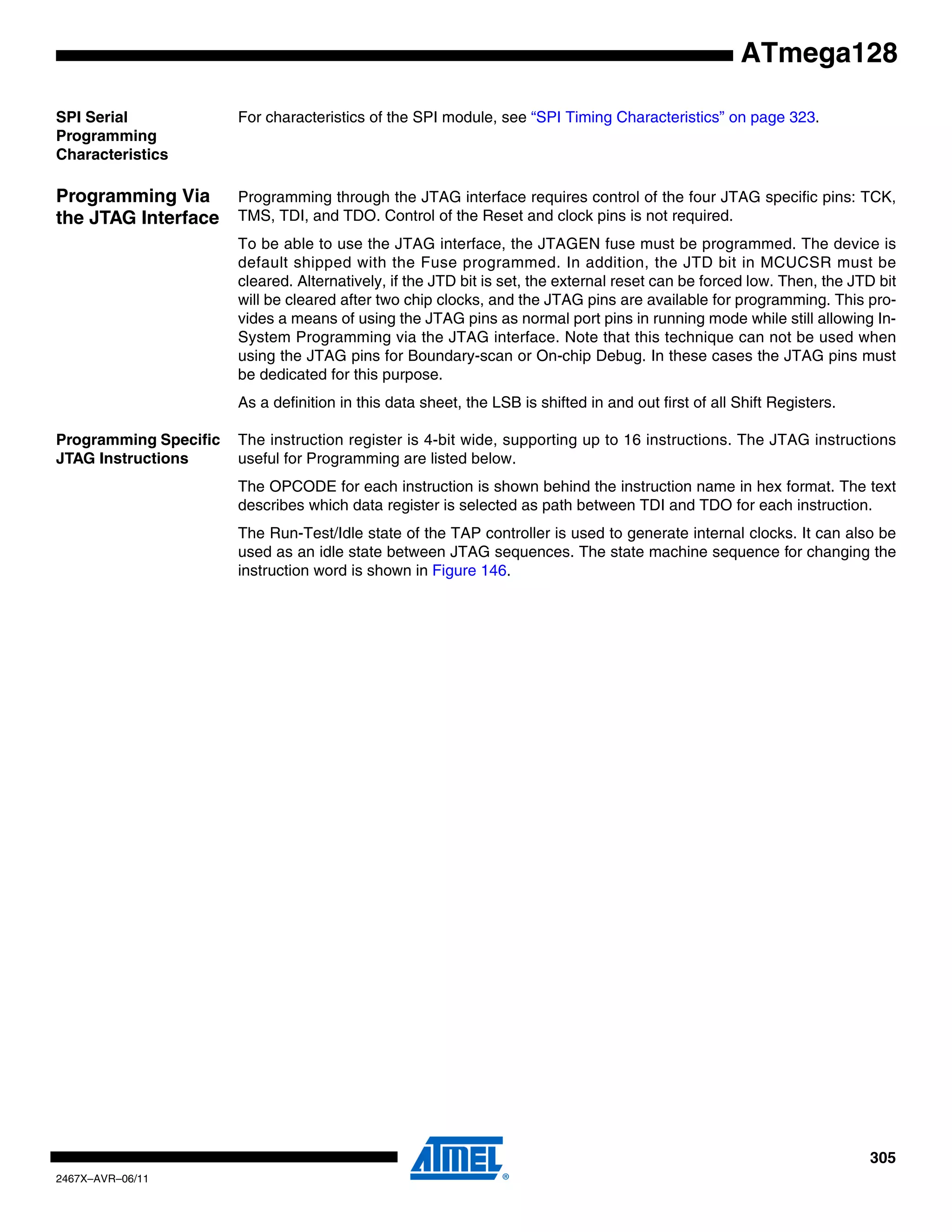 305
2467X–AVR–06/11
ATmega128
SPI Serial
Programming
Characteristics
For characteristics of the SPI module, see “SPI Timing Characteristics” on page 323.
Programming Via
the JTAG Interface
Programming through the JTAG interface requires control of the four JTAG specific pins: TCK,
TMS, TDI, and TDO. Control of the Reset and clock pins is not required.
To be able to use the JTAG interface, the JTAGEN fuse must be programmed. The device is
default shipped with the Fuse programmed. In addition, the JTD bit in MCUCSR must be
cleared. Alternatively, if the JTD bit is set, the external reset can be forced low. Then, the JTD bit
will be cleared after two chip clocks, and the JTAG pins are available for programming. This pro-
vides a means of using the JTAG pins as normal port pins in running mode while still allowing In-
System Programming via the JTAG interface. Note that this technique can not be used when
using the JTAG pins for Boundary-scan or On-chip Debug. In these cases the JTAG pins must
be dedicated for this purpose.
As a definition in this data sheet, the LSB is shifted in and out first of all Shift Registers.
Programming Specific
JTAG Instructions
The instruction register is 4-bit wide, supporting up to 16 instructions. The JTAG instructions
useful for Programming are listed below.
The OPCODE for each instruction is shown behind the instruction name in hex format. The text
describes which data register is selected as path between TDI and TDO for each instruction.
The Run-Test/Idle state of the TAP controller is used to generate internal clocks. It can also be
used as an idle state between JTAG sequences. The state machine sequence for changing the
instruction word is shown in Figure 146.
 