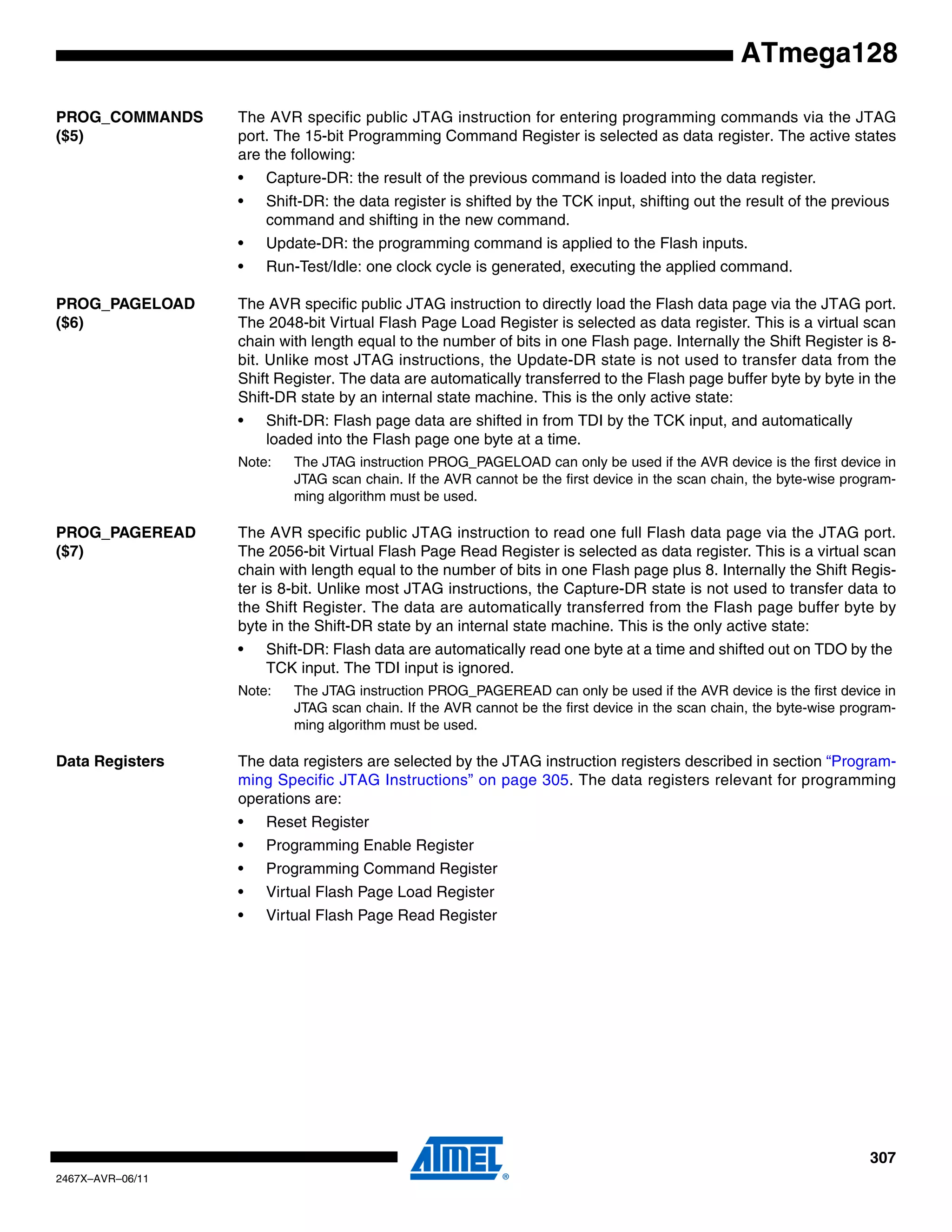 307
2467X–AVR–06/11
ATmega128
PROG_COMMANDS
($5)
The AVR specific public JTAG instruction for entering programming commands via the JTAG
port. The 15-bit Programming Command Register is selected as data register. The active states
are the following:
• Capture-DR: the result of the previous command is loaded into the data register.
• Shift-DR: the data register is shifted by the TCK input, shifting out the result of the previous
command and shifting in the new command.
• Update-DR: the programming command is applied to the Flash inputs.
• Run-Test/Idle: one clock cycle is generated, executing the applied command.
PROG_PAGELOAD
($6)
The AVR specific public JTAG instruction to directly load the Flash data page via the JTAG port.
The 2048-bit Virtual Flash Page Load Register is selected as data register. This is a virtual scan
chain with length equal to the number of bits in one Flash page. Internally the Shift Register is 8-
bit. Unlike most JTAG instructions, the Update-DR state is not used to transfer data from the
Shift Register. The data are automatically transferred to the Flash page buffer byte by byte in the
Shift-DR state by an internal state machine. This is the only active state:
• Shift-DR: Flash page data are shifted in from TDI by the TCK input, and automatically
loaded into the Flash page one byte at a time.
Note: The JTAG instruction PROG_PAGELOAD can only be used if the AVR device is the first device in
JTAG scan chain. If the AVR cannot be the first device in the scan chain, the byte-wise program-
ming algorithm must be used.
PROG_PAGEREAD
($7)
The AVR specific public JTAG instruction to read one full Flash data page via the JTAG port.
The 2056-bit Virtual Flash Page Read Register is selected as data register. This is a virtual scan
chain with length equal to the number of bits in one Flash page plus 8. Internally the Shift Regis-
ter is 8-bit. Unlike most JTAG instructions, the Capture-DR state is not used to transfer data to
the Shift Register. The data are automatically transferred from the Flash page buffer byte by
byte in the Shift-DR state by an internal state machine. This is the only active state:
• Shift-DR: Flash data are automatically read one byte at a time and shifted out on TDO by the
TCK input. The TDI input is ignored.
Note: The JTAG instruction PROG_PAGEREAD can only be used if the AVR device is the first device in
JTAG scan chain. If the AVR cannot be the first device in the scan chain, the byte-wise program-
ming algorithm must be used.
Data Registers The data registers are selected by the JTAG instruction registers described in section “Program-
ming Specific JTAG Instructions” on page 305. The data registers relevant for programming
operations are:
• Reset Register
• Programming Enable Register
• Programming Command Register
• Virtual Flash Page Load Register
• Virtual Flash Page Read Register
 