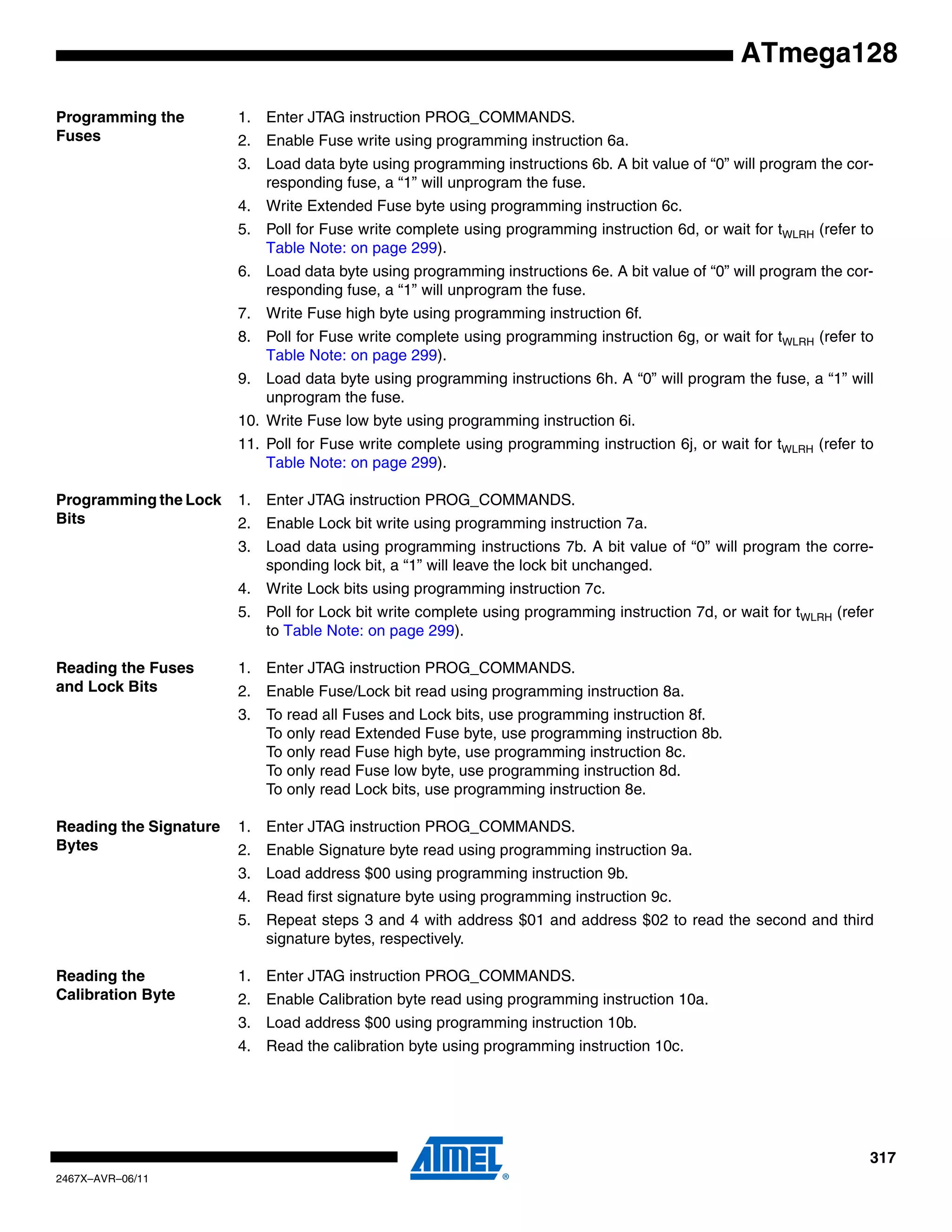 317
2467X–AVR–06/11
ATmega128
Programming the
Fuses
1. Enter JTAG instruction PROG_COMMANDS.
2. Enable Fuse write using programming instruction 6a.
3. Load data byte using programming instructions 6b. A bit value of “0” will program the cor-
responding fuse, a “1” will unprogram the fuse.
4. Write Extended Fuse byte using programming instruction 6c.
5. Poll for Fuse write complete using programming instruction 6d, or wait for tWLRH (refer to
Table Note: on page 299).
6. Load data byte using programming instructions 6e. A bit value of “0” will program the cor-
responding fuse, a “1” will unprogram the fuse.
7. Write Fuse high byte using programming instruction 6f.
8. Poll for Fuse write complete using programming instruction 6g, or wait for tWLRH (refer to
Table Note: on page 299).
9. Load data byte using programming instructions 6h. A “0” will program the fuse, a “1” will
unprogram the fuse.
10. Write Fuse low byte using programming instruction 6i.
11. Poll for Fuse write complete using programming instruction 6j, or wait for tWLRH (refer to
Table Note: on page 299).
Programming the Lock
Bits
1. Enter JTAG instruction PROG_COMMANDS.
2. Enable Lock bit write using programming instruction 7a.
3. Load data using programming instructions 7b. A bit value of “0” will program the corre-
sponding lock bit, a “1” will leave the lock bit unchanged.
4. Write Lock bits using programming instruction 7c.
5. Poll for Lock bit write complete using programming instruction 7d, or wait for tWLRH (refer
to Table Note: on page 299).
Reading the Fuses
and Lock Bits
1. Enter JTAG instruction PROG_COMMANDS.
2. Enable Fuse/Lock bit read using programming instruction 8a.
3. To read all Fuses and Lock bits, use programming instruction 8f.
To only read Extended Fuse byte, use programming instruction 8b.
To only read Fuse high byte, use programming instruction 8c.
To only read Fuse low byte, use programming instruction 8d.
To only read Lock bits, use programming instruction 8e.
Reading the Signature
Bytes
1. Enter JTAG instruction PROG_COMMANDS.
2. Enable Signature byte read using programming instruction 9a.
3. Load address $00 using programming instruction 9b.
4. Read first signature byte using programming instruction 9c.
5. Repeat steps 3 and 4 with address $01 and address $02 to read the second and third
signature bytes, respectively.
Reading the
Calibration Byte
1. Enter JTAG instruction PROG_COMMANDS.
2. Enable Calibration byte read using programming instruction 10a.
3. Load address $00 using programming instruction 10b.
4. Read the calibration byte using programming instruction 10c.
 