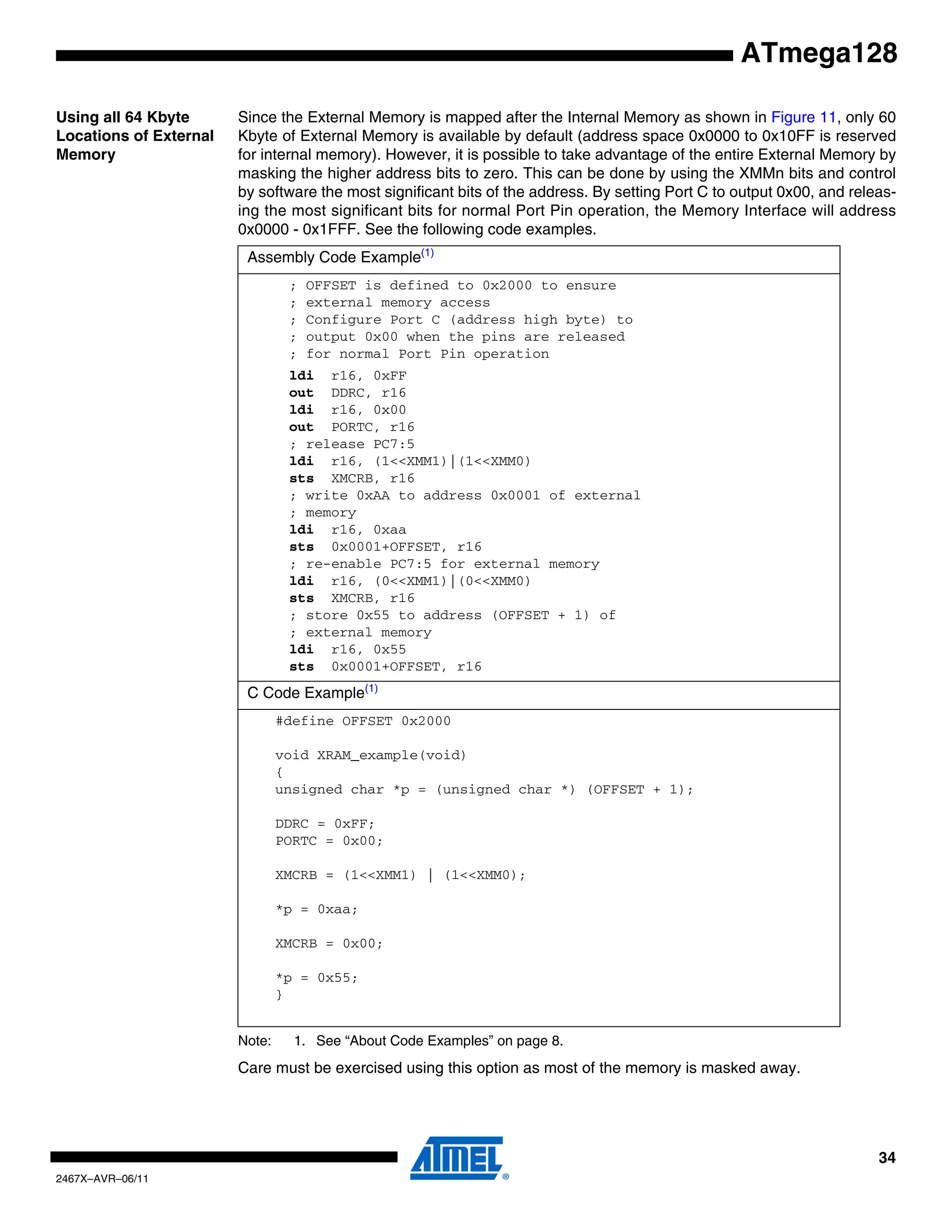 34
2467X–AVR–06/11
ATmega128
Using all 64 Kbyte
Locations of External
Memory
Since the External Memory is mapped after the Internal Memory as shown in Figure 11, only 60
Kbyte of External Memory is available by default (address space 0x0000 to 0x10FF is reserved
for internal memory). However, it is possible to take advantage of the entire External Memory by
masking the higher address bits to zero. This can be done by using the XMMn bits and control
by software the most significant bits of the address. By setting Port C to output 0x00, and releas-
ing the most significant bits for normal Port Pin operation, the Memory Interface will address
0x0000 - 0x1FFF. See the following code examples.
Note: 1. See “About Code Examples” on page 8.
Care must be exercised using this option as most of the memory is masked away.
Assembly Code Example(1)
; OFFSET is defined to 0x2000 to ensure
; external memory access
; Configure Port C (address high byte) to
; output 0x00 when the pins are released
; for normal Port Pin operation
ldi r16, 0xFF
out DDRC, r16
ldi r16, 0x00
out PORTC, r16
; release PC7:5
ldi r16, (1<<XMM1)|(1<<XMM0)
sts XMCRB, r16
; write 0xAA to address 0x0001 of external
; memory
ldi r16, 0xaa
sts 0x0001+OFFSET, r16
; re-enable PC7:5 for external memory
ldi r16, (0<<XMM1)|(0<<XMM0)
sts XMCRB, r16
; store 0x55 to address (OFFSET + 1) of
; external memory
ldi r16, 0x55
sts 0x0001+OFFSET, r16
C Code Example(1)
#define OFFSET 0x2000
void XRAM_example(void)
{
unsigned char *p = (unsigned char *) (OFFSET + 1);
DDRC = 0xFF;
PORTC = 0x00;
XMCRB = (1<<XMM1) | (1<<XMM0);
*p = 0xaa;
XMCRB = 0x00;
*p = 0x55;
}
 