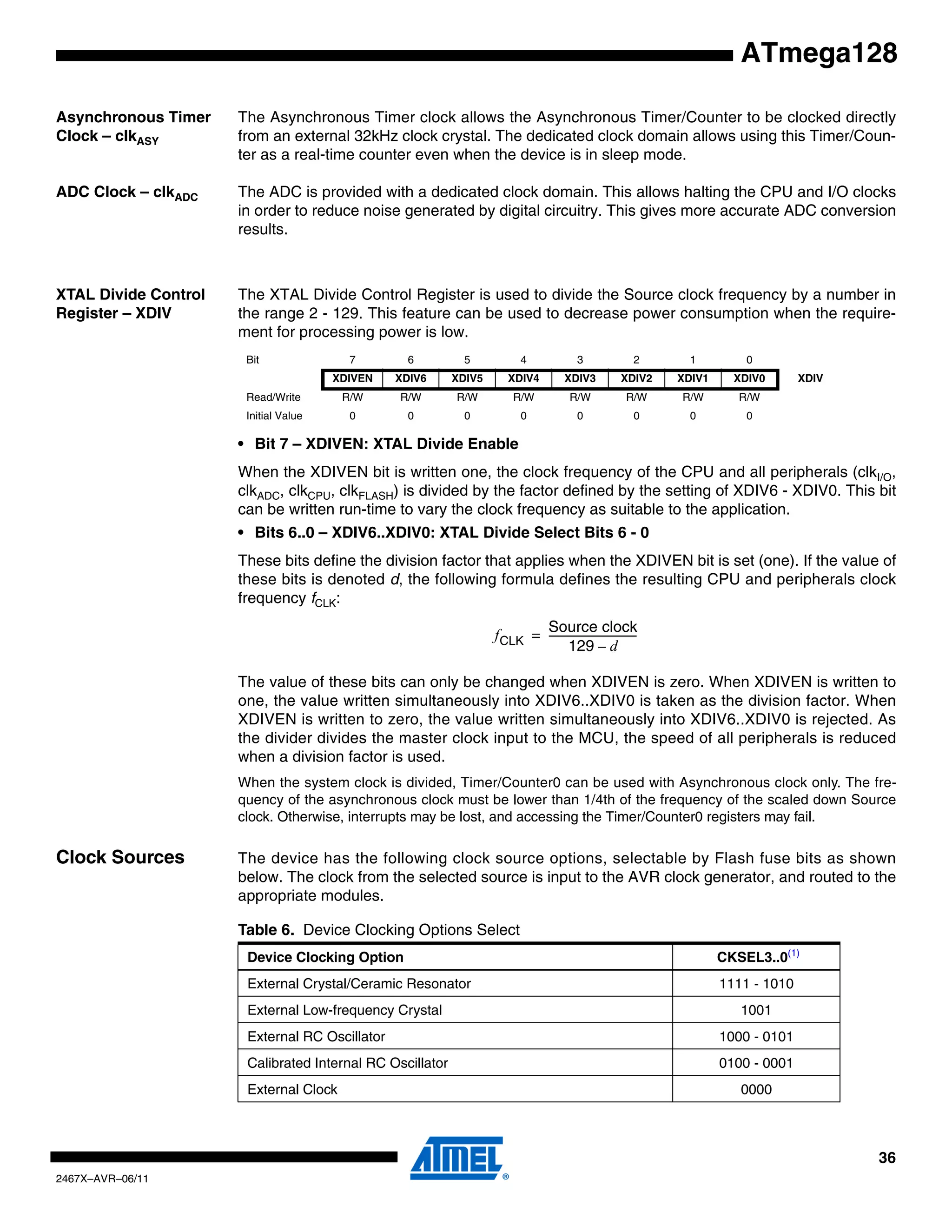 36
2467X–AVR–06/11
ATmega128
Asynchronous Timer
Clock – clkASY
The Asynchronous Timer clock allows the Asynchronous Timer/Counter to be clocked directly
from an external 32kHz clock crystal. The dedicated clock domain allows using this Timer/Coun-
ter as a real-time counter even when the device is in sleep mode.
ADC Clock – clkADC The ADC is provided with a dedicated clock domain. This allows halting the CPU and I/O clocks
in order to reduce noise generated by digital circuitry. This gives more accurate ADC conversion
results.
XTAL Divide Control
Register – XDIV
The XTAL Divide Control Register is used to divide the Source clock frequency by a number in
the range 2 - 129. This feature can be used to decrease power consumption when the require-
ment for processing power is low.
• Bit 7 – XDIVEN: XTAL Divide Enable
When the XDIVEN bit is written one, the clock frequency of the CPU and all peripherals (clkI/O,
clkADC, clkCPU, clkFLASH) is divided by the factor defined by the setting of XDIV6 - XDIV0. This bit
can be written run-time to vary the clock frequency as suitable to the application.
• Bits 6..0 – XDIV6..XDIV0: XTAL Divide Select Bits 6 - 0
These bits define the division factor that applies when the XDIVEN bit is set (one). If the value of
these bits is denoted d, the following formula defines the resulting CPU and peripherals clock
frequency fCLK:
The value of these bits can only be changed when XDIVEN is zero. When XDIVEN is written to
one, the value written simultaneously into XDIV6..XDIV0 is taken as the division factor. When
XDIVEN is written to zero, the value written simultaneously into XDIV6..XDIV0 is rejected. As
the divider divides the master clock input to the MCU, the speed of all peripherals is reduced
when a division factor is used.
When the system clock is divided, Timer/Counter0 can be used with Asynchronous clock only. The fre-
quency of the asynchronous clock must be lower than 1/4th of the frequency of the scaled down Source
clock. Otherwise, interrupts may be lost, and accessing the Timer/Counter0 registers may fail.
Clock Sources The device has the following clock source options, selectable by Flash fuse bits as shown
below. The clock from the selected source is input to the AVR clock generator, and routed to the
appropriate modules.
Bit 7 6 5 4 3 2 1 0
XDIVEN XDIV6 XDIV5 XDIV4 XDIV3 XDIV2 XDIV1 XDIV0 XDIV
Read/Write R/W R/W R/W R/W R/W R/W R/W R/W
Initial Value 0 0 0 0 0 0 0 0
fCLK
Source clock
129 d–
----------------------------------=
Table 6. Device Clocking Options Select
Device Clocking Option CKSEL3..0(1)
External Crystal/Ceramic Resonator 1111 - 1010
External Low-frequency Crystal 1001
External RC Oscillator 1000 - 0101
Calibrated Internal RC Oscillator 0100 - 0001
External Clock 0000
 