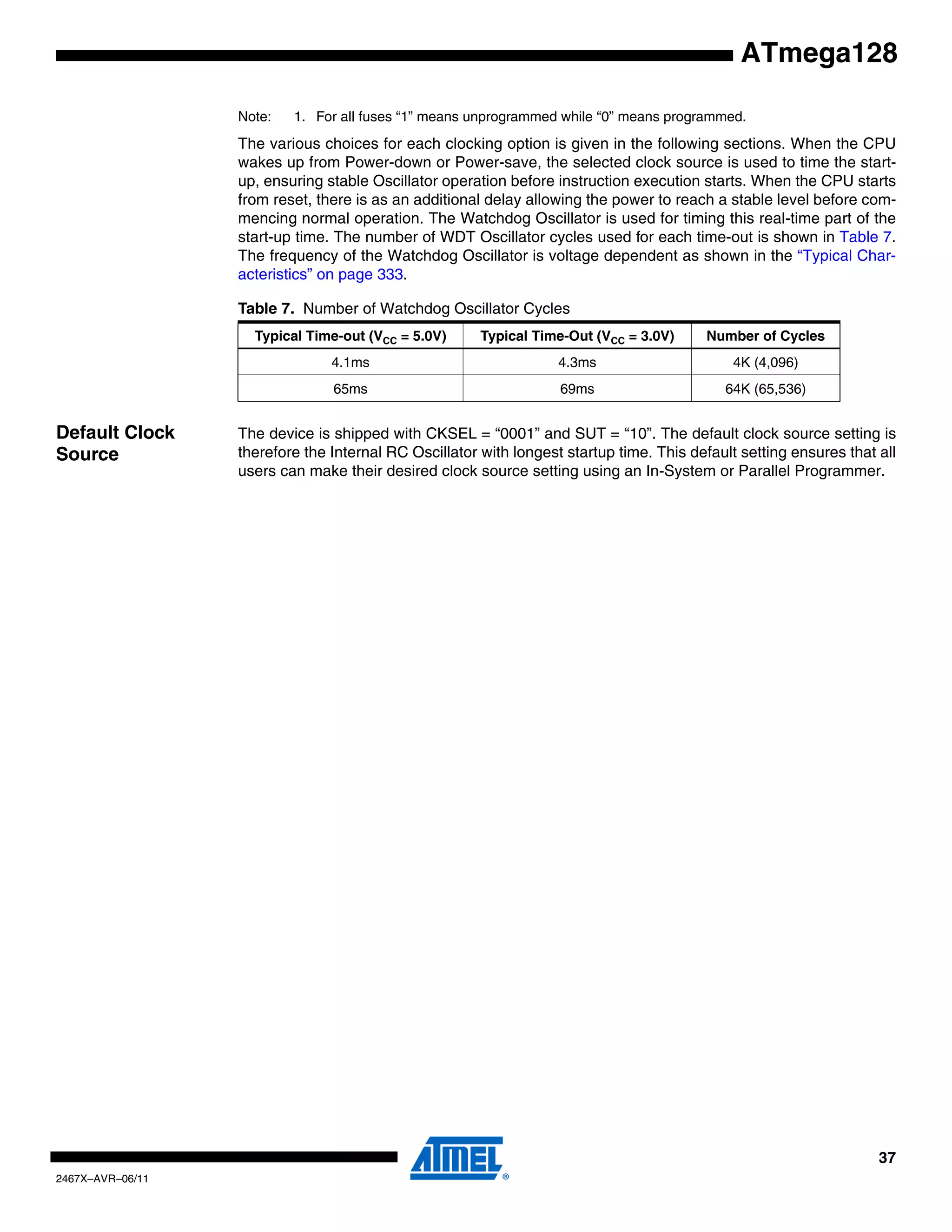 37
2467X–AVR–06/11
ATmega128
Note: 1. For all fuses “1” means unprogrammed while “0” means programmed.
The various choices for each clocking option is given in the following sections. When the CPU
wakes up from Power-down or Power-save, the selected clock source is used to time the start-
up, ensuring stable Oscillator operation before instruction execution starts. When the CPU starts
from reset, there is as an additional delay allowing the power to reach a stable level before com-
mencing normal operation. The Watchdog Oscillator is used for timing this real-time part of the
start-up time. The number of WDT Oscillator cycles used for each time-out is shown in Table 7.
The frequency of the Watchdog Oscillator is voltage dependent as shown in the “Typical Char-
acteristics” on page 333.
Default Clock
Source
The device is shipped with CKSEL = “0001” and SUT = “10”. The default clock source setting is
therefore the Internal RC Oscillator with longest startup time. This default setting ensures that all
users can make their desired clock source setting using an In-System or Parallel Programmer.
Table 7. Number of Watchdog Oscillator Cycles
Typical Time-out (VCC = 5.0V) Typical Time-Out (VCC = 3.0V) Number of Cycles
4.1ms 4.3ms 4K (4,096)
65ms 69ms 64K (65,536)
 