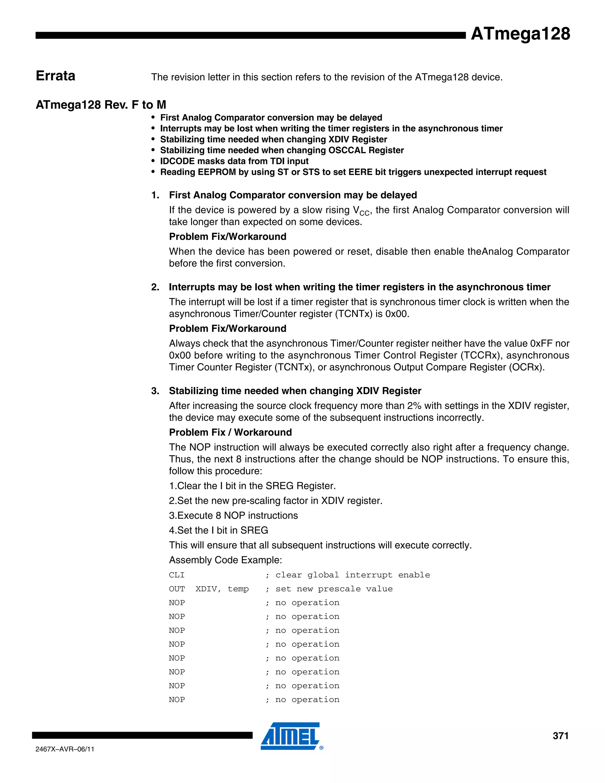 371
2467X–AVR–06/11
ATmega128
Errata The revision letter in this section refers to the revision of the ATmega128 device.
ATmega128 Rev. F to M
• First Analog Comparator conversion may be delayed
• Interrupts may be lost when writing the timer registers in the asynchronous timer
• Stabilizing time needed when changing XDIV Register
• Stabilizing time needed when changing OSCCAL Register
• IDCODE masks data from TDI input
• Reading EEPROM by using ST or STS to set EERE bit triggers unexpected interrupt request
1. First Analog Comparator conversion may be delayed
If the device is powered by a slow rising VCC, the first Analog Comparator conversion will
take longer than expected on some devices.
Problem Fix/Workaround
When the device has been powered or reset, disable then enable theAnalog Comparator
before the first conversion.
2. Interrupts may be lost when writing the timer registers in the asynchronous timer
The interrupt will be lost if a timer register that is synchronous timer clock is written when the
asynchronous Timer/Counter register (TCNTx) is 0x00.
Problem Fix/Workaround
Always check that the asynchronous Timer/Counter register neither have the value 0xFF nor
0x00 before writing to the asynchronous Timer Control Register (TCCRx), asynchronous
Timer Counter Register (TCNTx), or asynchronous Output Compare Register (OCRx).
3. Stabilizing time needed when changing XDIV Register
After increasing the source clock frequency more than 2% with settings in the XDIV register,
the device may execute some of the subsequent instructions incorrectly.
Problem Fix / Workaround
The NOP instruction will always be executed correctly also right after a frequency change.
Thus, the next 8 instructions after the change should be NOP instructions. To ensure this,
follow this procedure:
1.Clear the I bit in the SREG Register.
2.Set the new pre-scaling factor in XDIV register.
3.Execute 8 NOP instructions
4.Set the I bit in SREG
This will ensure that all subsequent instructions will execute correctly.
Assembly Code Example:
CLI ; clear global interrupt enable
OUT XDIV, temp ; set new prescale value
NOP ; no operation
NOP ; no operation
NOP ; no operation
NOP ; no operation
NOP ; no operation
NOP ; no operation
NOP ; no operation
NOP ; no operation
 