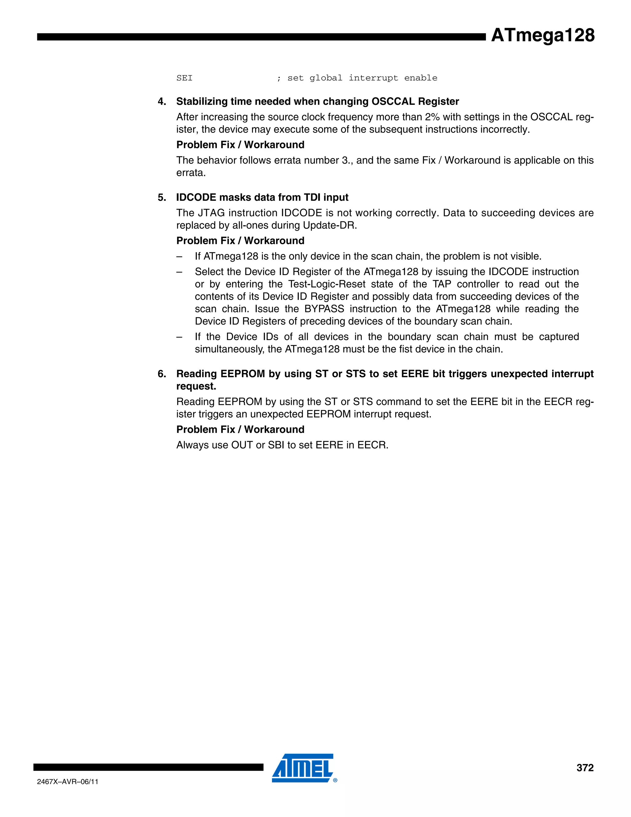 372
2467X–AVR–06/11
ATmega128
SEI ; set global interrupt enable
4. Stabilizing time needed when changing OSCCAL Register
After increasing the source clock frequency more than 2% with settings in the OSCCAL reg-
ister, the device may execute some of the subsequent instructions incorrectly.
Problem Fix / Workaround
The behavior follows errata number 3., and the same Fix / Workaround is applicable on this
errata.
5. IDCODE masks data from TDI input
The JTAG instruction IDCODE is not working correctly. Data to succeeding devices are
replaced by all-ones during Update-DR.
Problem Fix / Workaround
– If ATmega128 is the only device in the scan chain, the problem is not visible.
– Select the Device ID Register of the ATmega128 by issuing the IDCODE instruction
or by entering the Test-Logic-Reset state of the TAP controller to read out the
contents of its Device ID Register and possibly data from succeeding devices of the
scan chain. Issue the BYPASS instruction to the ATmega128 while reading the
Device ID Registers of preceding devices of the boundary scan chain.
– If the Device IDs of all devices in the boundary scan chain must be captured
simultaneously, the ATmega128 must be the fist device in the chain.
6. Reading EEPROM by using ST or STS to set EERE bit triggers unexpected interrupt
request.
Reading EEPROM by using the ST or STS command to set the EERE bit in the EECR reg-
ister triggers an unexpected EEPROM interrupt request.
Problem Fix / Workaround
Always use OUT or SBI to set EERE in EECR.
 