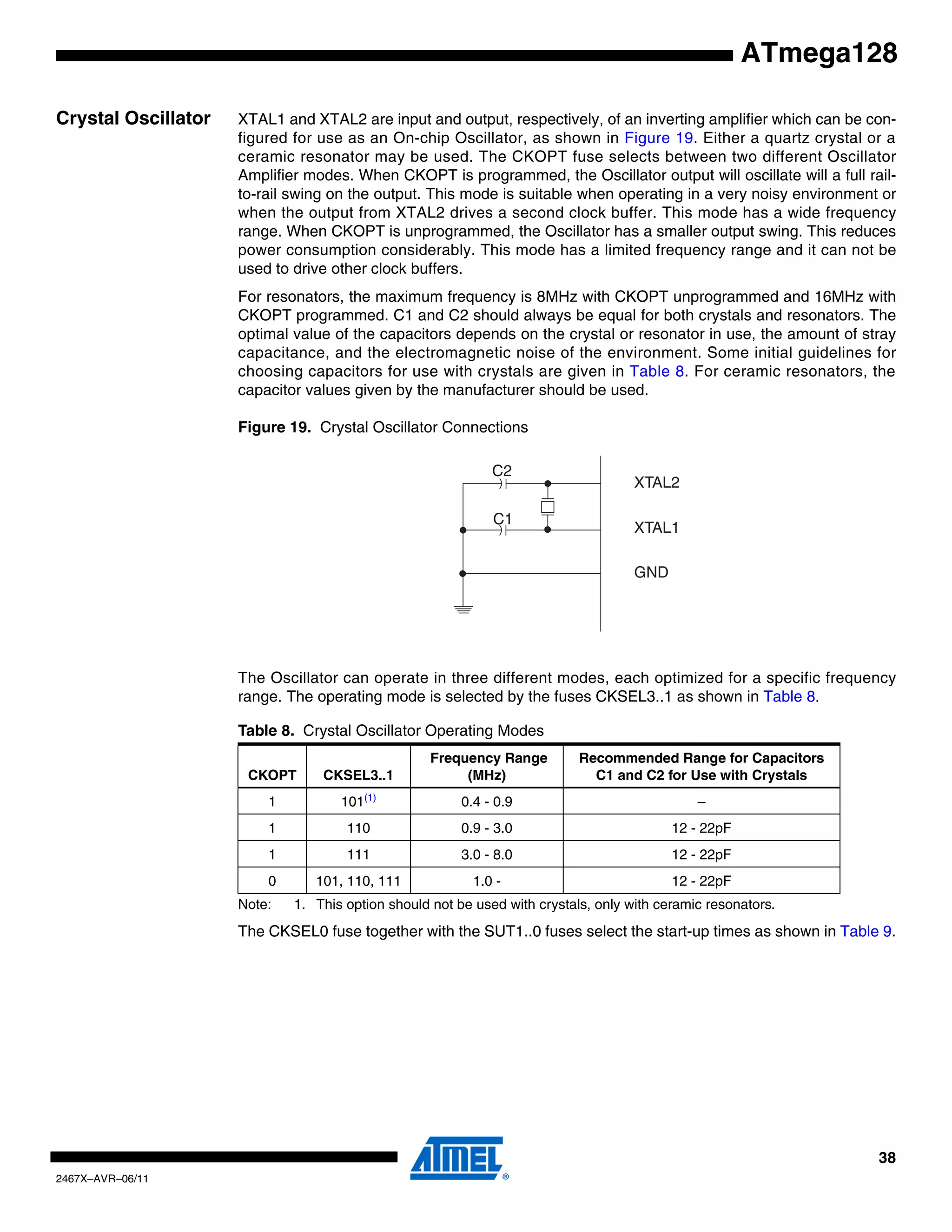38
2467X–AVR–06/11
ATmega128
Crystal Oscillator XTAL1 and XTAL2 are input and output, respectively, of an inverting amplifier which can be con-
figured for use as an On-chip Oscillator, as shown in Figure 19. Either a quartz crystal or a
ceramic resonator may be used. The CKOPT fuse selects between two different Oscillator
Amplifier modes. When CKOPT is programmed, the Oscillator output will oscillate will a full rail-
to-rail swing on the output. This mode is suitable when operating in a very noisy environment or
when the output from XTAL2 drives a second clock buffer. This mode has a wide frequency
range. When CKOPT is unprogrammed, the Oscillator has a smaller output swing. This reduces
power consumption considerably. This mode has a limited frequency range and it can not be
used to drive other clock buffers.
For resonators, the maximum frequency is 8MHz with CKOPT unprogrammed and 16MHz with
CKOPT programmed. C1 and C2 should always be equal for both crystals and resonators. The
optimal value of the capacitors depends on the crystal or resonator in use, the amount of stray
capacitance, and the electromagnetic noise of the environment. Some initial guidelines for
choosing capacitors for use with crystals are given in Table 8. For ceramic resonators, the
capacitor values given by the manufacturer should be used.
Figure 19. Crystal Oscillator Connections
The Oscillator can operate in three different modes, each optimized for a specific frequency
range. The operating mode is selected by the fuses CKSEL3..1 as shown in Table 8.
Note: 1. This option should not be used with crystals, only with ceramic resonators.
The CKSEL0 fuse together with the SUT1..0 fuses select the start-up times as shown in Table 9.
Table 8. Crystal Oscillator Operating Modes
CKOPT CKSEL3..1
Frequency Range
(MHz)
Recommended Range for Capacitors
C1 and C2 for Use with Crystals
1 101(1)
0.4 - 0.9 –
1 110 0.9 - 3.0 12 - 22pF
1 111 3.0 - 8.0 12 - 22pF
0 101, 110, 111 1.0 - 12 - 22pF
XTAL2
XTAL1
GND
C2
C1
 