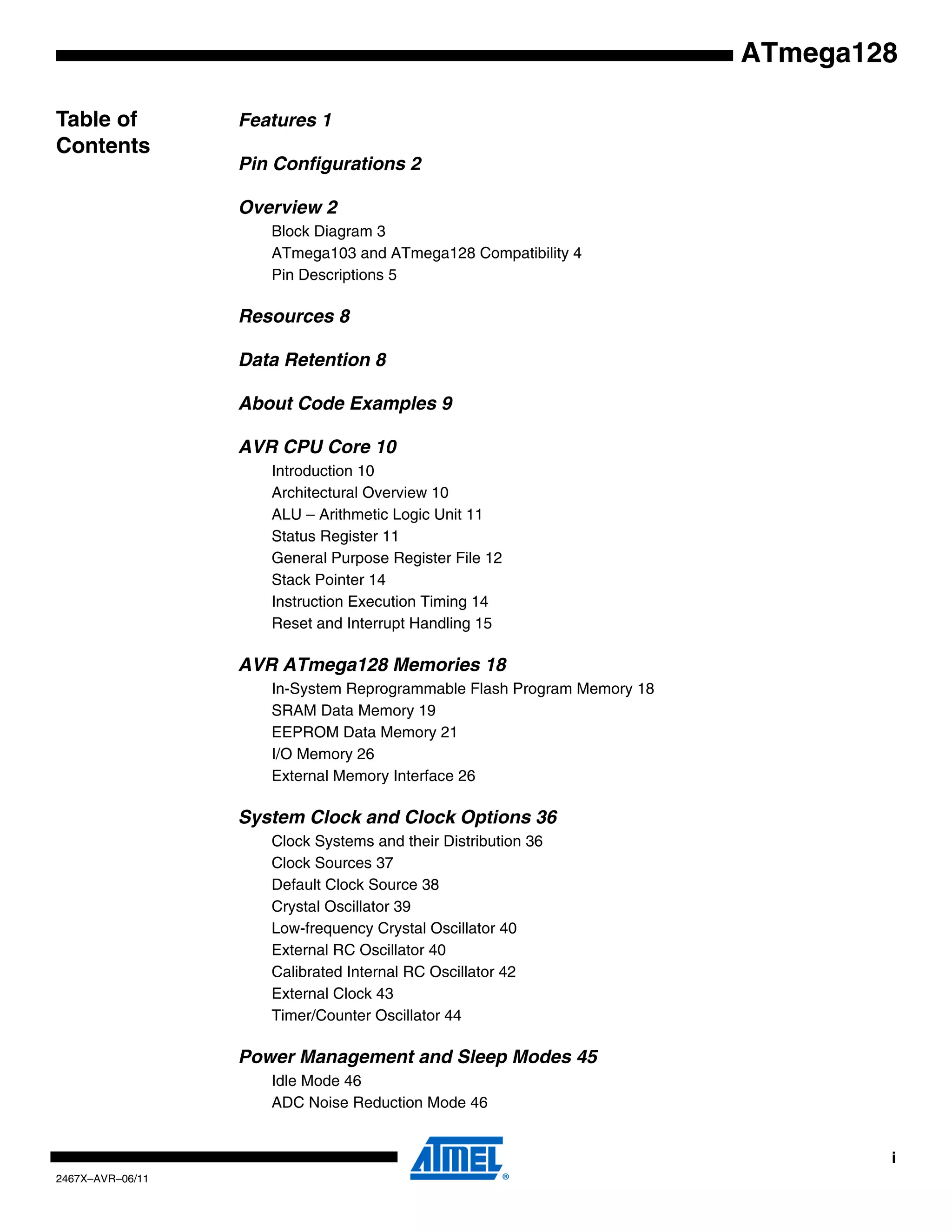i
2467X–AVR–06/11
ATmega128
Table of
Contents
Features 1
Pin Configurations 2
Overview 2
Block Diagram 3
ATmega103 and ATmega128 Compatibility 4
Pin Descriptions 5
Resources 8
Data Retention 8
About Code Examples 9
AVR CPU Core 10
Introduction 10
Architectural Overview 10
ALU – Arithmetic Logic Unit 11
Status Register 11
General Purpose Register File 12
Stack Pointer 14
Instruction Execution Timing 14
Reset and Interrupt Handling 15
AVR ATmega128 Memories 18
In-System Reprogrammable Flash Program Memory 18
SRAM Data Memory 19
EEPROM Data Memory 21
I/O Memory 26
External Memory Interface 26
System Clock and Clock Options 36
Clock Systems and their Distribution 36
Clock Sources 37
Default Clock Source 38
Crystal Oscillator 39
Low-frequency Crystal Oscillator 40
External RC Oscillator 40
Calibrated Internal RC Oscillator 42
External Clock 43
Timer/Counter Oscillator 44
Power Management and Sleep Modes 45
Idle Mode 46
ADC Noise Reduction Mode 46
 