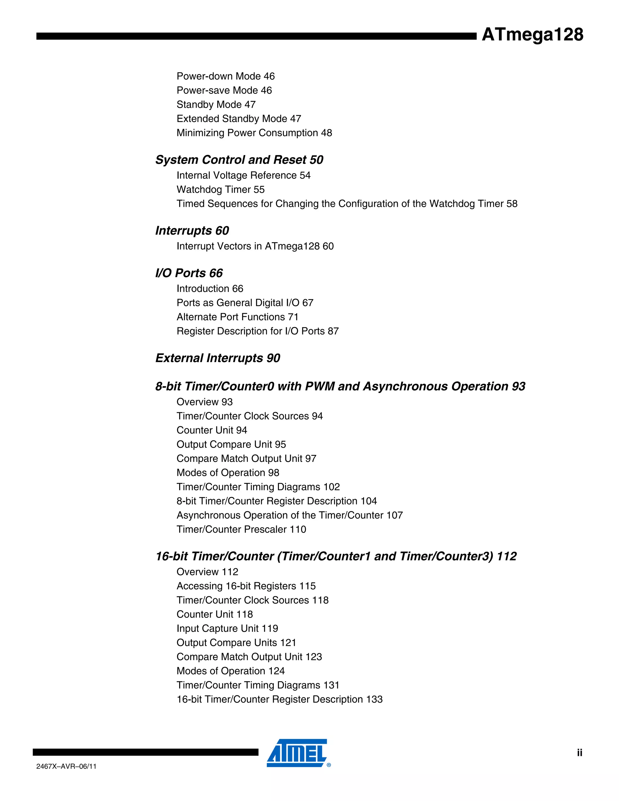ii
2467X–AVR–06/11
ATmega128
Power-down Mode 46
Power-save Mode 46
Standby Mode 47
Extended Standby Mode 47
Minimizing Power Consumption 48
System Control and Reset 50
Internal Voltage Reference 54
Watchdog Timer 55
Timed Sequences for Changing the Configuration of the Watchdog Timer 58
Interrupts 60
Interrupt Vectors in ATmega128 60
I/O Ports 66
Introduction 66
Ports as General Digital I/O 67
Alternate Port Functions 71
Register Description for I/O Ports 87
External Interrupts 90
8-bit Timer/Counter0 with PWM and Asynchronous Operation 93
Overview 93
Timer/Counter Clock Sources 94
Counter Unit 94
Output Compare Unit 95
Compare Match Output Unit 97
Modes of Operation 98
Timer/Counter Timing Diagrams 102
8-bit Timer/Counter Register Description 104
Asynchronous Operation of the Timer/Counter 107
Timer/Counter Prescaler 110
16-bit Timer/Counter (Timer/Counter1 and Timer/Counter3) 112
Overview 112
Accessing 16-bit Registers 115
Timer/Counter Clock Sources 118
Counter Unit 118
Input Capture Unit 119
Output Compare Units 121
Compare Match Output Unit 123
Modes of Operation 124
Timer/Counter Timing Diagrams 131
16-bit Timer/Counter Register Description 133
 