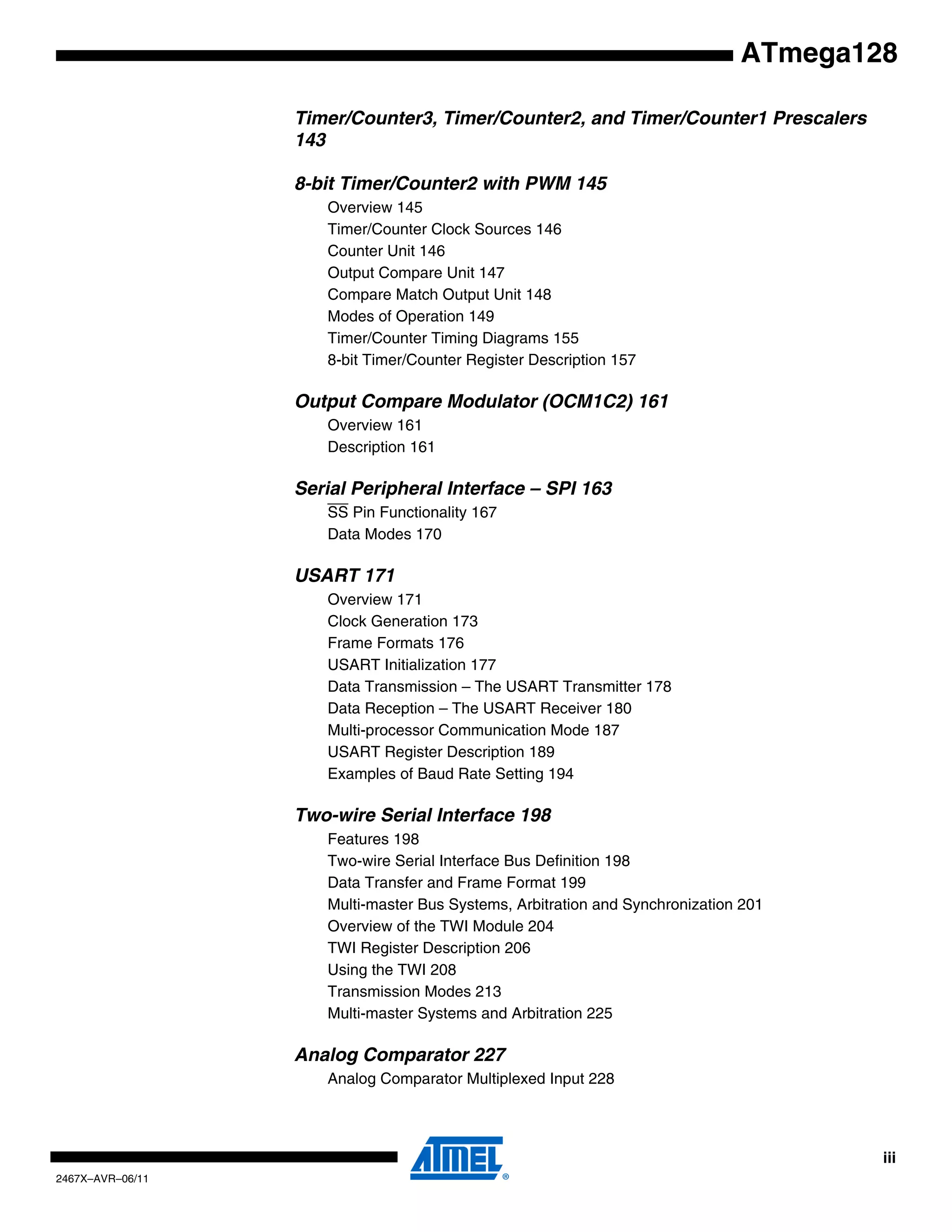 iii
2467X–AVR–06/11
ATmega128
Timer/Counter3, Timer/Counter2, and Timer/Counter1 Prescalers
143
8-bit Timer/Counter2 with PWM 145
Overview 145
Timer/Counter Clock Sources 146
Counter Unit 146
Output Compare Unit 147
Compare Match Output Unit 148
Modes of Operation 149
Timer/Counter Timing Diagrams 155
8-bit Timer/Counter Register Description 157
Output Compare Modulator (OCM1C2) 161
Overview 161
Description 161
Serial Peripheral Interface – SPI 163
SS Pin Functionality 167
Data Modes 170
USART 171
Overview 171
Clock Generation 173
Frame Formats 176
USART Initialization 177
Data Transmission – The USART Transmitter 178
Data Reception – The USART Receiver 180
Multi-processor Communication Mode 187
USART Register Description 189
Examples of Baud Rate Setting 194
Two-wire Serial Interface 198
Features 198
Two-wire Serial Interface Bus Definition 198
Data Transfer and Frame Format 199
Multi-master Bus Systems, Arbitration and Synchronization 201
Overview of the TWI Module 204
TWI Register Description 206
Using the TWI 208
Transmission Modes 213
Multi-master Systems and Arbitration 225
Analog Comparator 227
Analog Comparator Multiplexed Input 228
 