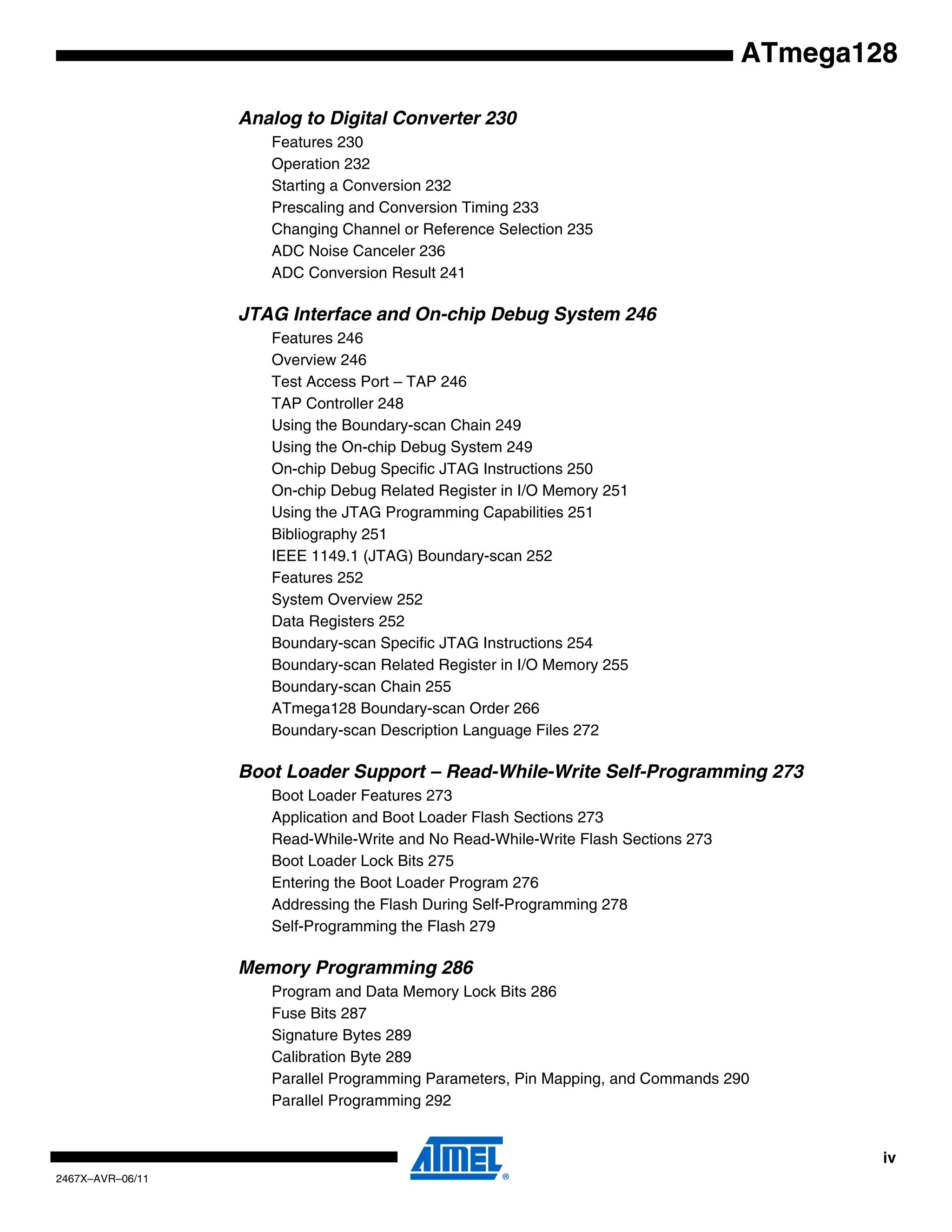 iv
2467X–AVR–06/11
ATmega128
Analog to Digital Converter 230
Features 230
Operation 232
Starting a Conversion 232
Prescaling and Conversion Timing 233
Changing Channel or Reference Selection 235
ADC Noise Canceler 236
ADC Conversion Result 241
JTAG Interface and On-chip Debug System 246
Features 246
Overview 246
Test Access Port – TAP 246
TAP Controller 248
Using the Boundary-scan Chain 249
Using the On-chip Debug System 249
On-chip Debug Specific JTAG Instructions 250
On-chip Debug Related Register in I/O Memory 251
Using the JTAG Programming Capabilities 251
Bibliography 251
IEEE 1149.1 (JTAG) Boundary-scan 252
Features 252
System Overview 252
Data Registers 252
Boundary-scan Specific JTAG Instructions 254
Boundary-scan Related Register in I/O Memory 255
Boundary-scan Chain 255
ATmega128 Boundary-scan Order 266
Boundary-scan Description Language Files 272
Boot Loader Support – Read-While-Write Self-Programming 273
Boot Loader Features 273
Application and Boot Loader Flash Sections 273
Read-While-Write and No Read-While-Write Flash Sections 273
Boot Loader Lock Bits 275
Entering the Boot Loader Program 276
Addressing the Flash During Self-Programming 278
Self-Programming the Flash 279
Memory Programming 286
Program and Data Memory Lock Bits 286
Fuse Bits 287
Signature Bytes 289
Calibration Byte 289
Parallel Programming Parameters, Pin Mapping, and Commands 290
Parallel Programming 292
 
