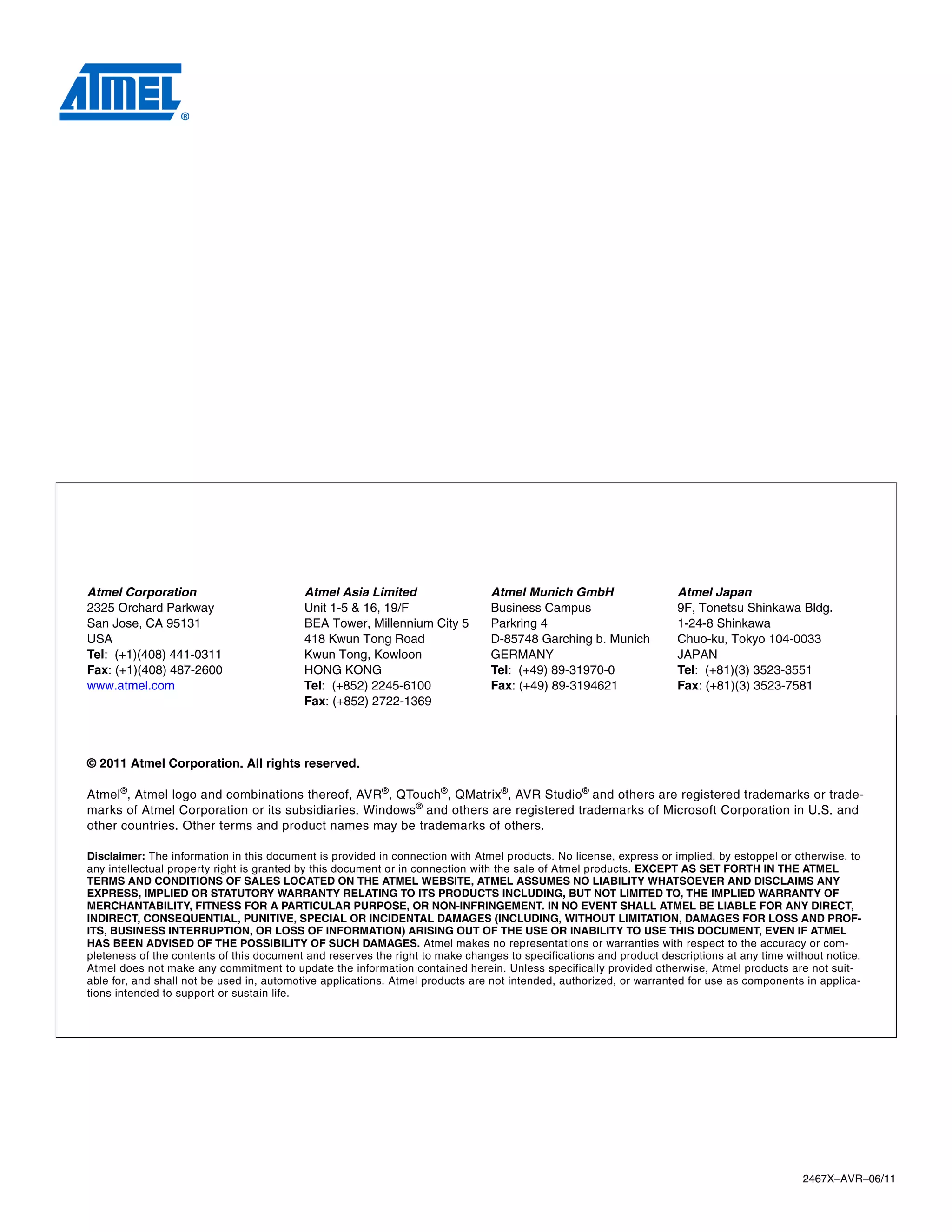 2467X–AVR–06/11
Atmel Corporation
2325 Orchard Parkway
San Jose, CA 95131
USA
Tel: (+1)(408) 441-0311
Fax: (+1)(408) 487-2600
www.atmel.com
Atmel Asia Limited
Unit 1-5 & 16, 19/F
BEA Tower, Millennium City 5
418 Kwun Tong Road
Kwun Tong, Kowloon
HONG KONG
Tel: (+852) 2245-6100
Fax: (+852) 2722-1369
Atmel Munich GmbH
Business Campus
Parkring 4
D-85748 Garching b. Munich
GERMANY
Tel: (+49) 89-31970-0
Fax: (+49) 89-3194621
Atmel Japan
9F, Tonetsu Shinkawa Bldg.
1-24-8 Shinkawa
Chuo-ku, Tokyo 104-0033
JAPAN
Tel: (+81)(3) 3523-3551
Fax: (+81)(3) 3523-7581
© 2011 Atmel Corporation. All rights reserved.
Atmel®
, Atmel logo and combinations thereof, AVR®
, QTouch®
, QMatrix®
, AVR Studio®
and others are registered trademarks or trade-
marks of Atmel Corporation or its subsidiaries. Windows®
and others are registered trademarks of Microsoft Corporation in U.S. and
other countries. Other terms and product names may be trademarks of others.
Disclaimer: The information in this document is provided in connection with Atmel products. No license, express or implied, by estoppel or otherwise, to
any intellectual property right is granted by this document or in connection with the sale of Atmel products. EXCEPT AS SET FORTH IN THE ATMEL
TERMS AND CONDITIONS OF SALES LOCATED ON THE ATMEL WEBSITE, ATMEL ASSUMES NO LIABILITY WHATSOEVER AND DISCLAIMS ANY
EXPRESS, IMPLIED OR STATUTORY WARRANTY RELATING TO ITS PRODUCTS INCLUDING, BUT NOT LIMITED TO, THE IMPLIED WARRANTY OF
MERCHANTABILITY, FITNESS FOR A PARTICULAR PURPOSE, OR NON-INFRINGEMENT. IN NO EVENT SHALL ATMEL BE LIABLE FOR ANY DIRECT,
INDIRECT, CONSEQUENTIAL, PUNITIVE, SPECIAL OR INCIDENTAL DAMAGES (INCLUDING, WITHOUT LIMITATION, DAMAGES FOR LOSS AND PROF-
ITS, BUSINESS INTERRUPTION, OR LOSS OF INFORMATION) ARISING OUT OF THE USE OR INABILITY TO USE THIS DOCUMENT, EVEN IF ATMEL
HAS BEEN ADVISED OF THE POSSIBILITY OF SUCH DAMAGES. Atmel makes no representations or warranties with respect to the accuracy or com-
pleteness of the contents of this document and reserves the right to make changes to specifications and product descriptions at any time without notice.
Atmel does not make any commitment to update the information contained herein. Unless specifically provided otherwise, Atmel products are not suit-
able for, and shall not be used in, automotive applications. Atmel products are not intended, authorized, or warranted for use as components in applica-
tions intended to support or sustain life.
 