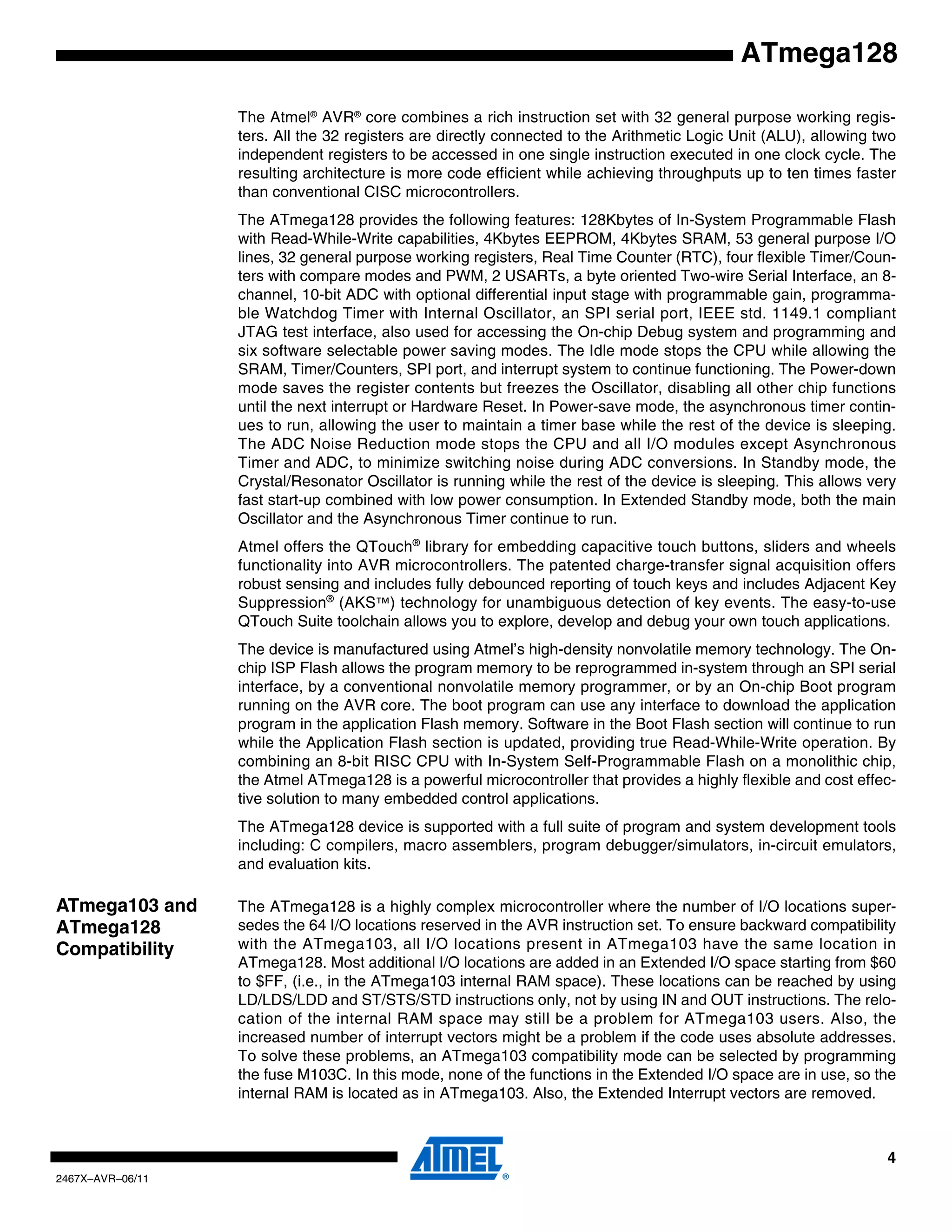 4
2467X–AVR–06/11
ATmega128
The Atmel®
AVR®
core combines a rich instruction set with 32 general purpose working regis-
ters. All the 32 registers are directly connected to the Arithmetic Logic Unit (ALU), allowing two
independent registers to be accessed in one single instruction executed in one clock cycle. The
resulting architecture is more code efficient while achieving throughputs up to ten times faster
than conventional CISC microcontrollers.
The ATmega128 provides the following features: 128Kbytes of In-System Programmable Flash
with Read-While-Write capabilities, 4Kbytes EEPROM, 4Kbytes SRAM, 53 general purpose I/O
lines, 32 general purpose working registers, Real Time Counter (RTC), four flexible Timer/Coun-
ters with compare modes and PWM, 2 USARTs, a byte oriented Two-wire Serial Interface, an 8-
channel, 10-bit ADC with optional differential input stage with programmable gain, programma-
ble Watchdog Timer with Internal Oscillator, an SPI serial port, IEEE std. 1149.1 compliant
JTAG test interface, also used for accessing the On-chip Debug system and programming and
six software selectable power saving modes. The Idle mode stops the CPU while allowing the
SRAM, Timer/Counters, SPI port, and interrupt system to continue functioning. The Power-down
mode saves the register contents but freezes the Oscillator, disabling all other chip functions
until the next interrupt or Hardware Reset. In Power-save mode, the asynchronous timer contin-
ues to run, allowing the user to maintain a timer base while the rest of the device is sleeping.
The ADC Noise Reduction mode stops the CPU and all I/O modules except Asynchronous
Timer and ADC, to minimize switching noise during ADC conversions. In Standby mode, the
Crystal/Resonator Oscillator is running while the rest of the device is sleeping. This allows very
fast start-up combined with low power consumption. In Extended Standby mode, both the main
Oscillator and the Asynchronous Timer continue to run.
Atmel offers the QTouch®
library for embedding capacitive touch buttons, sliders and wheels
functionality into AVR microcontrollers. The patented charge-transfer signal acquisition offers
robust sensing and includes fully debounced reporting of touch keys and includes Adjacent Key
Suppression®
(AKS™) technology for unambiguous detection of key events. The easy-to-use
QTouch Suite toolchain allows you to explore, develop and debug your own touch applications.
The device is manufactured using Atmel’s high-density nonvolatile memory technology. The On-
chip ISP Flash allows the program memory to be reprogrammed in-system through an SPI serial
interface, by a conventional nonvolatile memory programmer, or by an On-chip Boot program
running on the AVR core. The boot program can use any interface to download the application
program in the application Flash memory. Software in the Boot Flash section will continue to run
while the Application Flash section is updated, providing true Read-While-Write operation. By
combining an 8-bit RISC CPU with In-System Self-Programmable Flash on a monolithic chip,
the Atmel ATmega128 is a powerful microcontroller that provides a highly flexible and cost effec-
tive solution to many embedded control applications.
The ATmega128 device is supported with a full suite of program and system development tools
including: C compilers, macro assemblers, program debugger/simulators, in-circuit emulators,
and evaluation kits.
ATmega103 and
ATmega128
Compatibility
The ATmega128 is a highly complex microcontroller where the number of I/O locations super-
sedes the 64 I/O locations reserved in the AVR instruction set. To ensure backward compatibility
with the ATmega103, all I/O locations present in ATmega103 have the same location in
ATmega128. Most additional I/O locations are added in an Extended I/O space starting from $60
to $FF, (i.e., in the ATmega103 internal RAM space). These locations can be reached by using
LD/LDS/LDD and ST/STS/STD instructions only, not by using IN and OUT instructions. The relo-
cation of the internal RAM space may still be a problem for ATmega103 users. Also, the
increased number of interrupt vectors might be a problem if the code uses absolute addresses.
To solve these problems, an ATmega103 compatibility mode can be selected by programming
the fuse M103C. In this mode, none of the functions in the Extended I/O space are in use, so the
internal RAM is located as in ATmega103. Also, the Extended Interrupt vectors are removed.
 