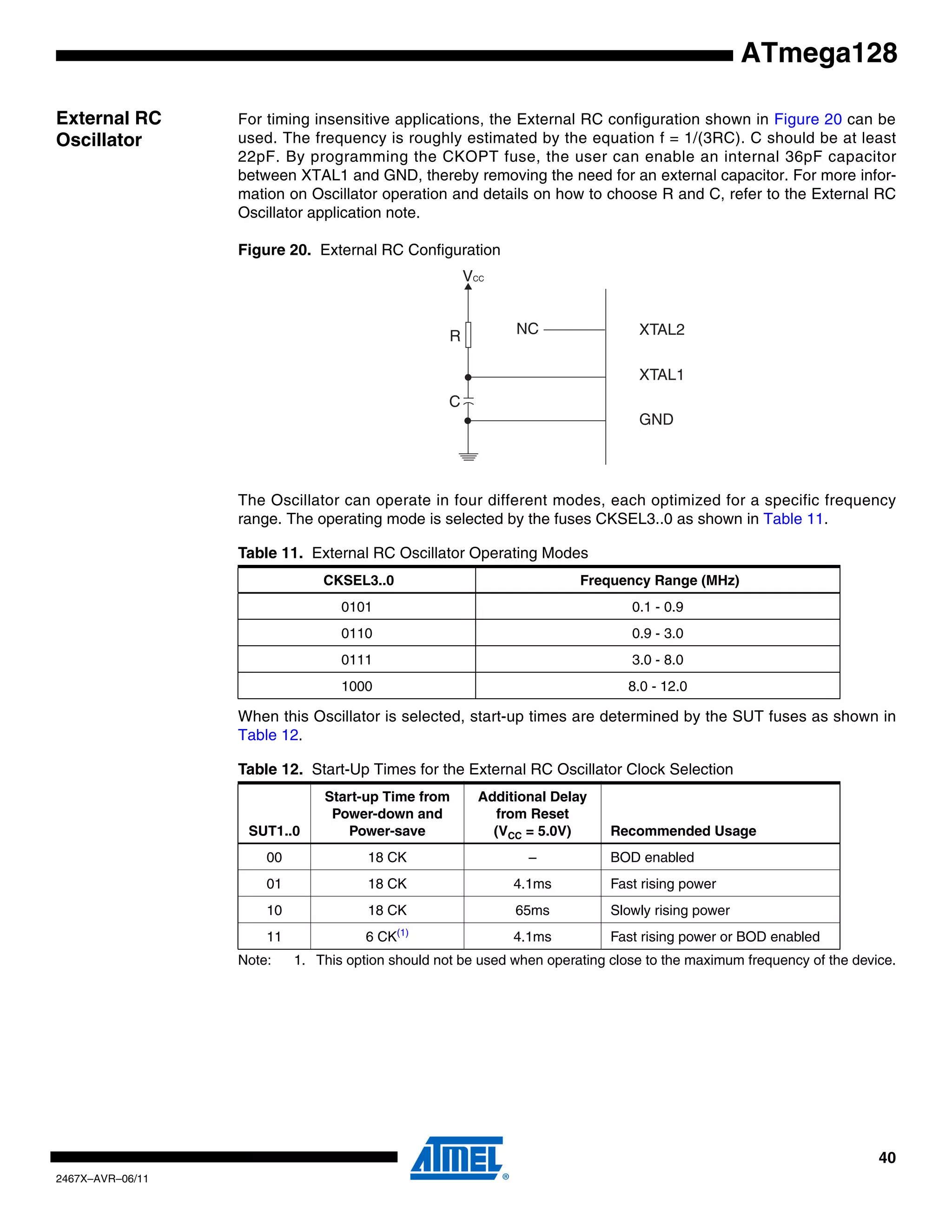 40
2467X–AVR–06/11
ATmega128
External RC
Oscillator
For timing insensitive applications, the External RC configuration shown in Figure 20 can be
used. The frequency is roughly estimated by the equation f = 1/(3RC). C should be at least
22pF. By programming the CKOPT fuse, the user can enable an internal 36pF capacitor
between XTAL1 and GND, thereby removing the need for an external capacitor. For more infor-
mation on Oscillator operation and details on how to choose R and C, refer to the External RC
Oscillator application note.
Figure 20. External RC Configuration
The Oscillator can operate in four different modes, each optimized for a specific frequency
range. The operating mode is selected by the fuses CKSEL3..0 as shown in Table 11.
When this Oscillator is selected, start-up times are determined by the SUT fuses as shown in
Table 12.
Note: 1. This option should not be used when operating close to the maximum frequency of the device.
Table 11. External RC Oscillator Operating Modes
CKSEL3..0 Frequency Range (MHz)
0101 0.1 - 0.9
0110 0.9 - 3.0
0111 3.0 - 8.0
1000 8.0 - 12.0
Table 12. Start-Up Times for the External RC Oscillator Clock Selection
SUT1..0
Start-up Time from
Power-down and
Power-save
Additional Delay
from Reset
(VCC = 5.0V) Recommended Usage
00 18 CK – BOD enabled
01 18 CK 4.1ms Fast rising power
10 18 CK 65ms Slowly rising power
11 6 CK(1)
4.1ms Fast rising power or BOD enabled
XTAL2
XTAL1
GND
C
R
VCC
NC
 