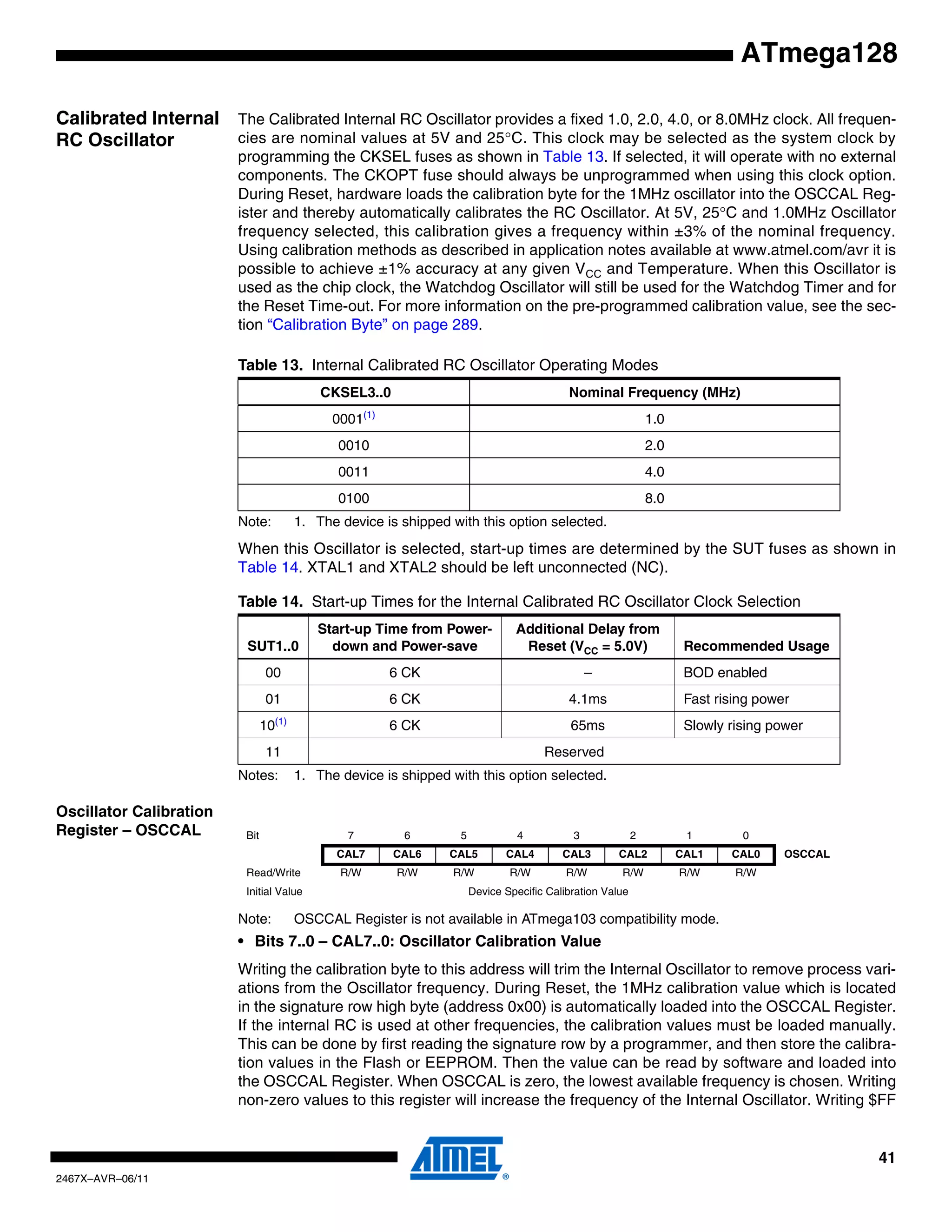41
2467X–AVR–06/11
ATmega128
Calibrated Internal
RC Oscillator
The Calibrated Internal RC Oscillator provides a fixed 1.0, 2.0, 4.0, or 8.0MHz clock. All frequen-
cies are nominal values at 5V and 25°C. This clock may be selected as the system clock by
programming the CKSEL fuses as shown in Table 13. If selected, it will operate with no external
components. The CKOPT fuse should always be unprogrammed when using this clock option.
During Reset, hardware loads the calibration byte for the 1MHz oscillator into the OSCCAL Reg-
ister and thereby automatically calibrates the RC Oscillator. At 5V, 25°C and 1.0MHz Oscillator
frequency selected, this calibration gives a frequency within ±3% of the nominal frequency.
Using calibration methods as described in application notes available at www.atmel.com/avr it is
possible to achieve ±1% accuracy at any given VCC and Temperature. When this Oscillator is
used as the chip clock, the Watchdog Oscillator will still be used for the Watchdog Timer and for
the Reset Time-out. For more information on the pre-programmed calibration value, see the sec-
tion “Calibration Byte” on page 289.
Note: 1. The device is shipped with this option selected.
When this Oscillator is selected, start-up times are determined by the SUT fuses as shown in
Table 14. XTAL1 and XTAL2 should be left unconnected (NC).
Notes: 1. The device is shipped with this option selected.
Oscillator Calibration
Register – OSCCAL
Note: OSCCAL Register is not available in ATmega103 compatibility mode.
• Bits 7..0 – CAL7..0: Oscillator Calibration Value
Writing the calibration byte to this address will trim the Internal Oscillator to remove process vari-
ations from the Oscillator frequency. During Reset, the 1MHz calibration value which is located
in the signature row high byte (address 0x00) is automatically loaded into the OSCCAL Register.
If the internal RC is used at other frequencies, the calibration values must be loaded manually.
This can be done by first reading the signature row by a programmer, and then store the calibra-
tion values in the Flash or EEPROM. Then the value can be read by software and loaded into
the OSCCAL Register. When OSCCAL is zero, the lowest available frequency is chosen. Writing
non-zero values to this register will increase the frequency of the Internal Oscillator. Writing $FF
Table 13. Internal Calibrated RC Oscillator Operating Modes
CKSEL3..0 Nominal Frequency (MHz)
0001(1)
1.0
0010 2.0
0011 4.0
0100 8.0
Table 14. Start-up Times for the Internal Calibrated RC Oscillator Clock Selection
SUT1..0
Start-up Time from Power-
down and Power-save
Additional Delay from
Reset (VCC = 5.0V) Recommended Usage
00 6 CK – BOD enabled
01 6 CK 4.1ms Fast rising power
10(1)
6 CK 65ms Slowly rising power
11 Reserved
Bit 7 6 5 4 3 2 1 0
CAL7 CAL6 CAL5 CAL4 CAL3 CAL2 CAL1 CAL0 OSCCAL
Read/Write R/W R/W R/W R/W R/W R/W R/W R/W
Initial Value Device Specific Calibration Value
 