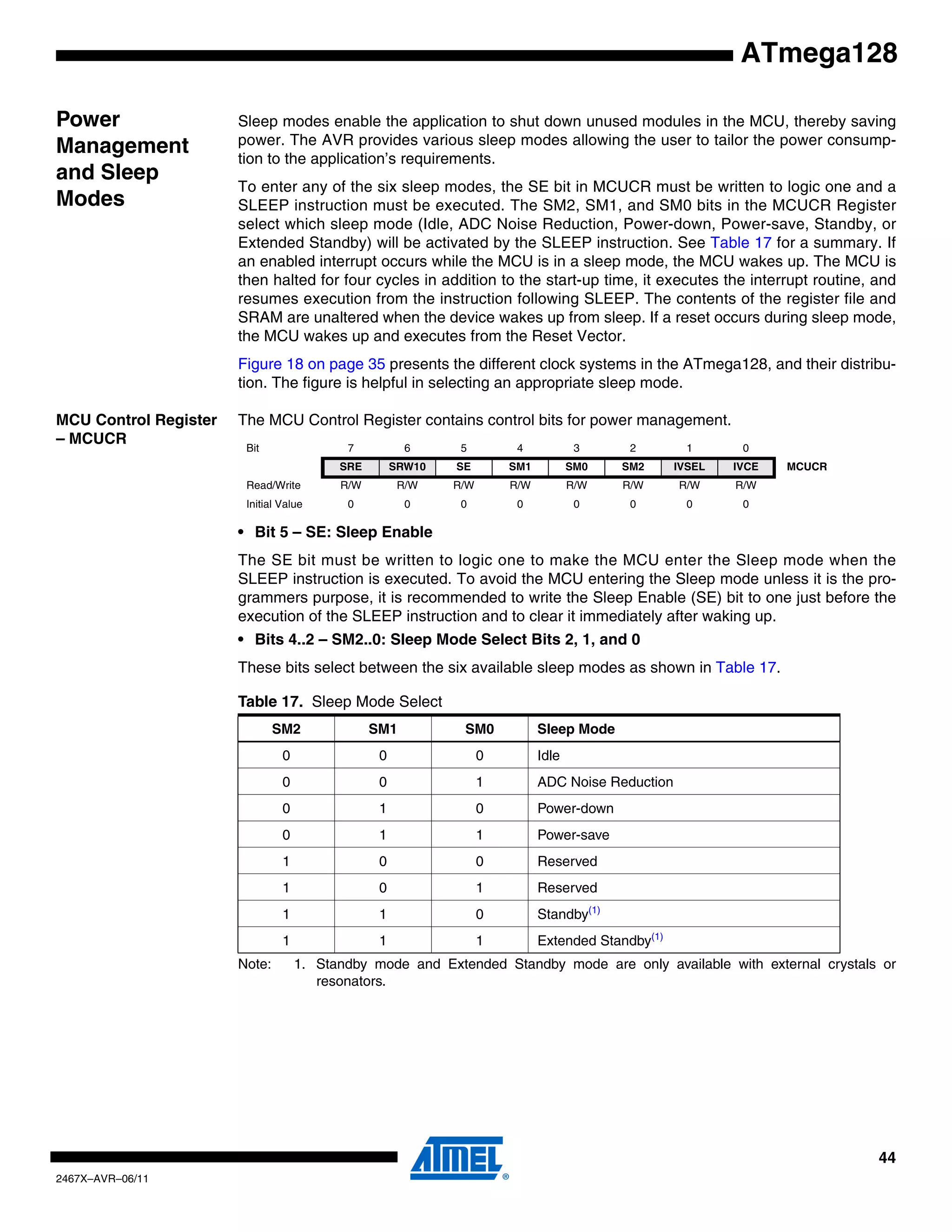 44
2467X–AVR–06/11
ATmega128
Power
Management
and Sleep
Modes
Sleep modes enable the application to shut down unused modules in the MCU, thereby saving
power. The AVR provides various sleep modes allowing the user to tailor the power consump-
tion to the application’s requirements.
To enter any of the six sleep modes, the SE bit in MCUCR must be written to logic one and a
SLEEP instruction must be executed. The SM2, SM1, and SM0 bits in the MCUCR Register
select which sleep mode (Idle, ADC Noise Reduction, Power-down, Power-save, Standby, or
Extended Standby) will be activated by the SLEEP instruction. See Table 17 for a summary. If
an enabled interrupt occurs while the MCU is in a sleep mode, the MCU wakes up. The MCU is
then halted for four cycles in addition to the start-up time, it executes the interrupt routine, and
resumes execution from the instruction following SLEEP. The contents of the register file and
SRAM are unaltered when the device wakes up from sleep. If a reset occurs during sleep mode,
the MCU wakes up and executes from the Reset Vector.
Figure 18 on page 35 presents the different clock systems in the ATmega128, and their distribu-
tion. The figure is helpful in selecting an appropriate sleep mode.
MCU Control Register
– MCUCR
The MCU Control Register contains control bits for power management.
• Bit 5 – SE: Sleep Enable
The SE bit must be written to logic one to make the MCU enter the Sleep mode when the
SLEEP instruction is executed. To avoid the MCU entering the Sleep mode unless it is the pro-
grammers purpose, it is recommended to write the Sleep Enable (SE) bit to one just before the
execution of the SLEEP instruction and to clear it immediately after waking up.
• Bits 4..2 – SM2..0: Sleep Mode Select Bits 2, 1, and 0
These bits select between the six available sleep modes as shown in Table 17.
Note: 1. Standby mode and Extended Standby mode are only available with external crystals or
resonators.
Bit 7 6 5 4 3 2 1 0
SRE SRW10 SE SM1 SM0 SM2 IVSEL IVCE MCUCR
Read/Write R/W R/W R/W R/W R/W R/W R/W R/W
Initial Value 0 0 0 0 0 0 0 0
Table 17. Sleep Mode Select
SM2 SM1 SM0 Sleep Mode
0 0 0 Idle
0 0 1 ADC Noise Reduction
0 1 0 Power-down
0 1 1 Power-save
1 0 0 Reserved
1 0 1 Reserved
1 1 0 Standby(1)
1 1 1 Extended Standby(1)
 