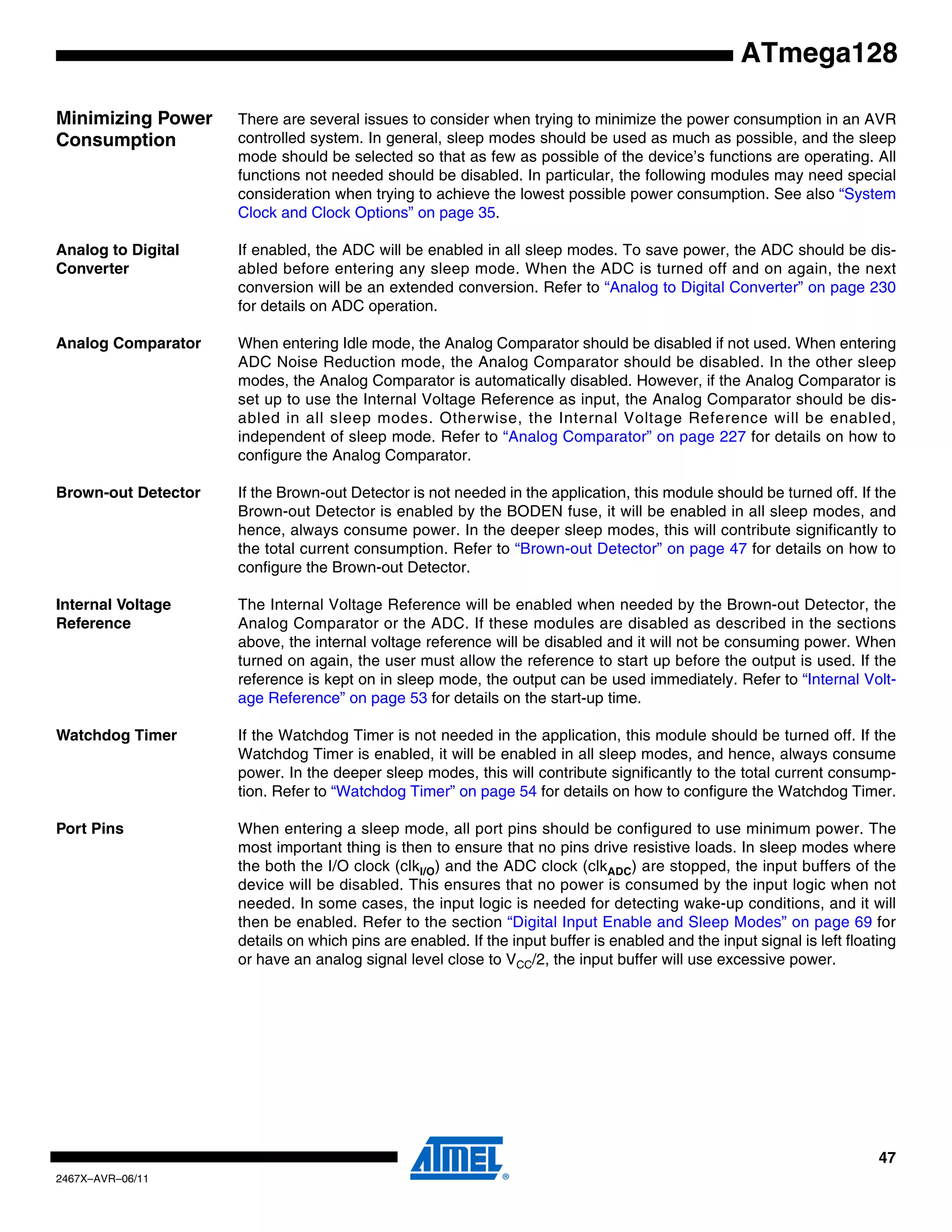 47
2467X–AVR–06/11
ATmega128
Minimizing Power
Consumption
There are several issues to consider when trying to minimize the power consumption in an AVR
controlled system. In general, sleep modes should be used as much as possible, and the sleep
mode should be selected so that as few as possible of the device’s functions are operating. All
functions not needed should be disabled. In particular, the following modules may need special
consideration when trying to achieve the lowest possible power consumption. See also “System
Clock and Clock Options” on page 35.
Analog to Digital
Converter
If enabled, the ADC will be enabled in all sleep modes. To save power, the ADC should be dis-
abled before entering any sleep mode. When the ADC is turned off and on again, the next
conversion will be an extended conversion. Refer to “Analog to Digital Converter” on page 230
for details on ADC operation.
Analog Comparator When entering Idle mode, the Analog Comparator should be disabled if not used. When entering
ADC Noise Reduction mode, the Analog Comparator should be disabled. In the other sleep
modes, the Analog Comparator is automatically disabled. However, if the Analog Comparator is
set up to use the Internal Voltage Reference as input, the Analog Comparator should be dis-
abled in all sleep modes. Otherwise, the Internal Voltage Reference will be enabled,
independent of sleep mode. Refer to “Analog Comparator” on page 227 for details on how to
configure the Analog Comparator.
Brown-out Detector If the Brown-out Detector is not needed in the application, this module should be turned off. If the
Brown-out Detector is enabled by the BODEN fuse, it will be enabled in all sleep modes, and
hence, always consume power. In the deeper sleep modes, this will contribute significantly to
the total current consumption. Refer to “Brown-out Detector” on page 47 for details on how to
configure the Brown-out Detector.
Internal Voltage
Reference
The Internal Voltage Reference will be enabled when needed by the Brown-out Detector, the
Analog Comparator or the ADC. If these modules are disabled as described in the sections
above, the internal voltage reference will be disabled and it will not be consuming power. When
turned on again, the user must allow the reference to start up before the output is used. If the
reference is kept on in sleep mode, the output can be used immediately. Refer to “Internal Volt-
age Reference” on page 53 for details on the start-up time.
Watchdog Timer If the Watchdog Timer is not needed in the application, this module should be turned off. If the
Watchdog Timer is enabled, it will be enabled in all sleep modes, and hence, always consume
power. In the deeper sleep modes, this will contribute significantly to the total current consump-
tion. Refer to “Watchdog Timer” on page 54 for details on how to configure the Watchdog Timer.
Port Pins When entering a sleep mode, all port pins should be configured to use minimum power. The
most important thing is then to ensure that no pins drive resistive loads. In sleep modes where
the both the I/O clock (clkI/O) and the ADC clock (clkADC) are stopped, the input buffers of the
device will be disabled. This ensures that no power is consumed by the input logic when not
needed. In some cases, the input logic is needed for detecting wake-up conditions, and it will
then be enabled. Refer to the section “Digital Input Enable and Sleep Modes” on page 69 for
details on which pins are enabled. If the input buffer is enabled and the input signal is left floating
or have an analog signal level close to VCC/2, the input buffer will use excessive power.
 