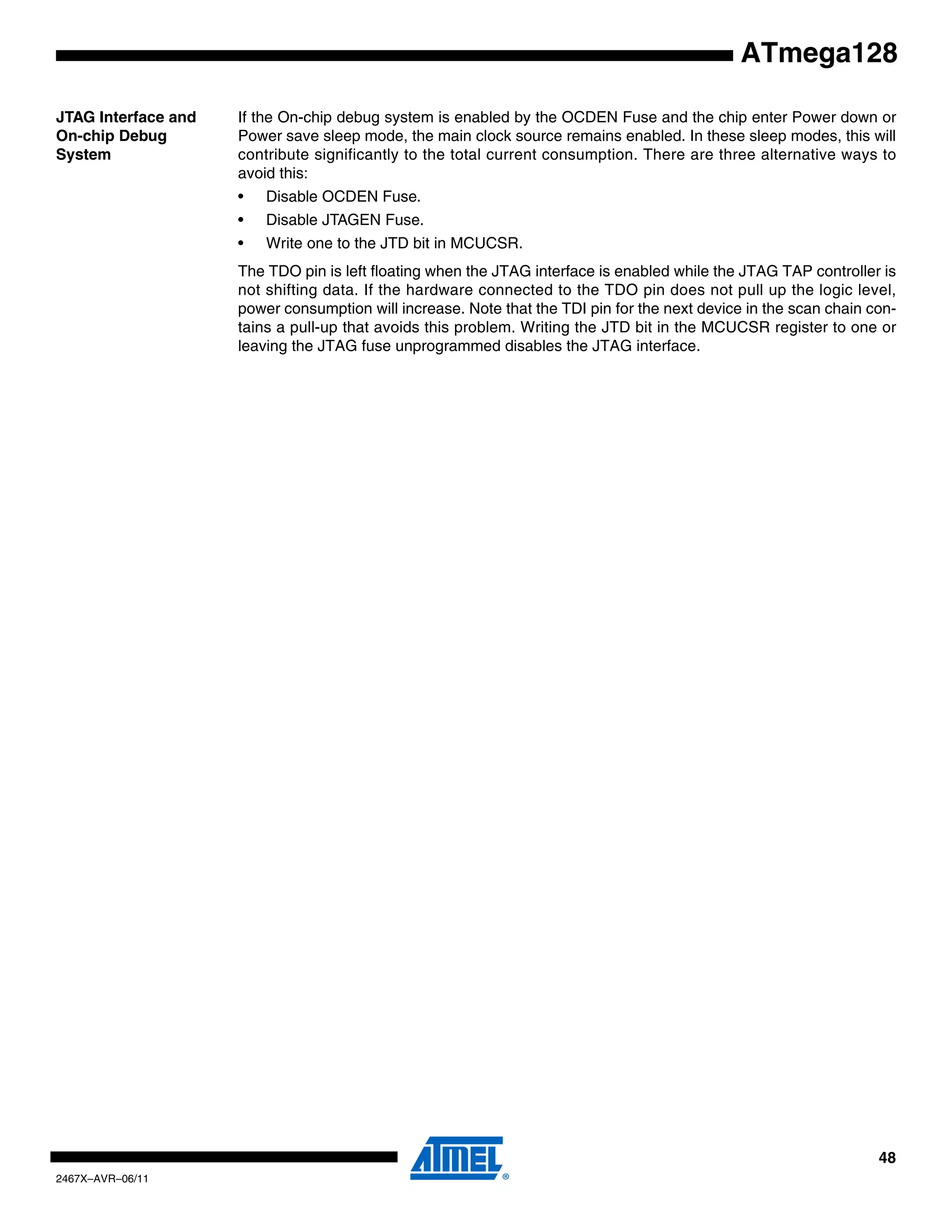 48
2467X–AVR–06/11
ATmega128
JTAG Interface and
On-chip Debug
System
If the On-chip debug system is enabled by the OCDEN Fuse and the chip enter Power down or
Power save sleep mode, the main clock source remains enabled. In these sleep modes, this will
contribute significantly to the total current consumption. There are three alternative ways to
avoid this:
• Disable OCDEN Fuse.
• Disable JTAGEN Fuse.
• Write one to the JTD bit in MCUCSR.
The TDO pin is left floating when the JTAG interface is enabled while the JTAG TAP controller is
not shifting data. If the hardware connected to the TDO pin does not pull up the logic level,
power consumption will increase. Note that the TDI pin for the next device in the scan chain con-
tains a pull-up that avoids this problem. Writing the JTD bit in the MCUCSR register to one or
leaving the JTAG fuse unprogrammed disables the JTAG interface.
 