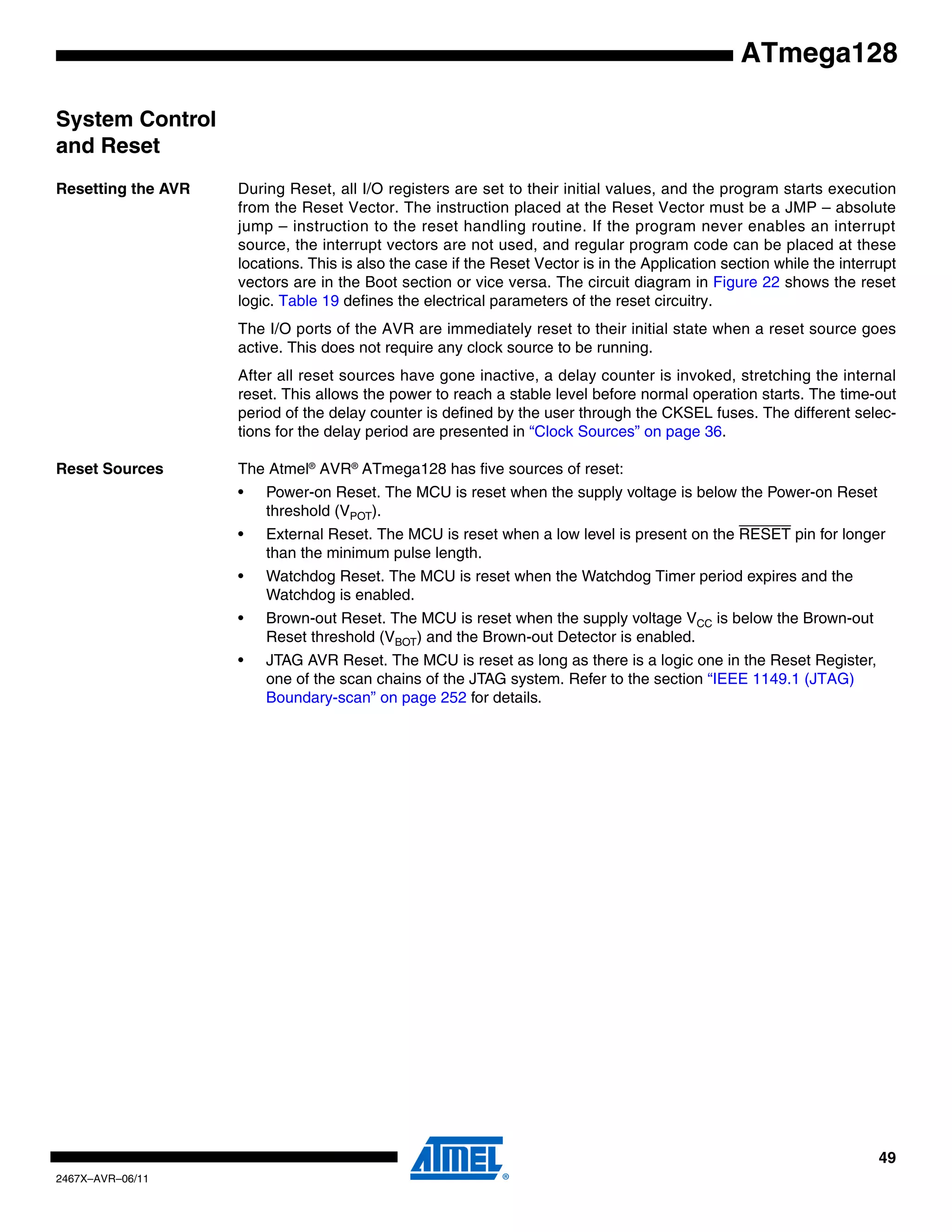 49
2467X–AVR–06/11
ATmega128
System Control
and Reset
Resetting the AVR During Reset, all I/O registers are set to their initial values, and the program starts execution
from the Reset Vector. The instruction placed at the Reset Vector must be a JMP – absolute
jump – instruction to the reset handling routine. If the program never enables an interrupt
source, the interrupt vectors are not used, and regular program code can be placed at these
locations. This is also the case if the Reset Vector is in the Application section while the interrupt
vectors are in the Boot section or vice versa. The circuit diagram in Figure 22 shows the reset
logic. Table 19 defines the electrical parameters of the reset circuitry.
The I/O ports of the AVR are immediately reset to their initial state when a reset source goes
active. This does not require any clock source to be running.
After all reset sources have gone inactive, a delay counter is invoked, stretching the internal
reset. This allows the power to reach a stable level before normal operation starts. The time-out
period of the delay counter is defined by the user through the CKSEL fuses. The different selec-
tions for the delay period are presented in “Clock Sources” on page 36.
Reset Sources The Atmel®
AVR®
ATmega128 has five sources of reset:
• Power-on Reset. The MCU is reset when the supply voltage is below the Power-on Reset
threshold (VPOT).
• External Reset. The MCU is reset when a low level is present on the RESET pin for longer
than the minimum pulse length.
• Watchdog Reset. The MCU is reset when the Watchdog Timer period expires and the
Watchdog is enabled.
• Brown-out Reset. The MCU is reset when the supply voltage VCC is below the Brown-out
Reset threshold (VBOT) and the Brown-out Detector is enabled.
• JTAG AVR Reset. The MCU is reset as long as there is a logic one in the Reset Register,
one of the scan chains of the JTAG system. Refer to the section “IEEE 1149.1 (JTAG)
Boundary-scan” on page 252 for details.
 