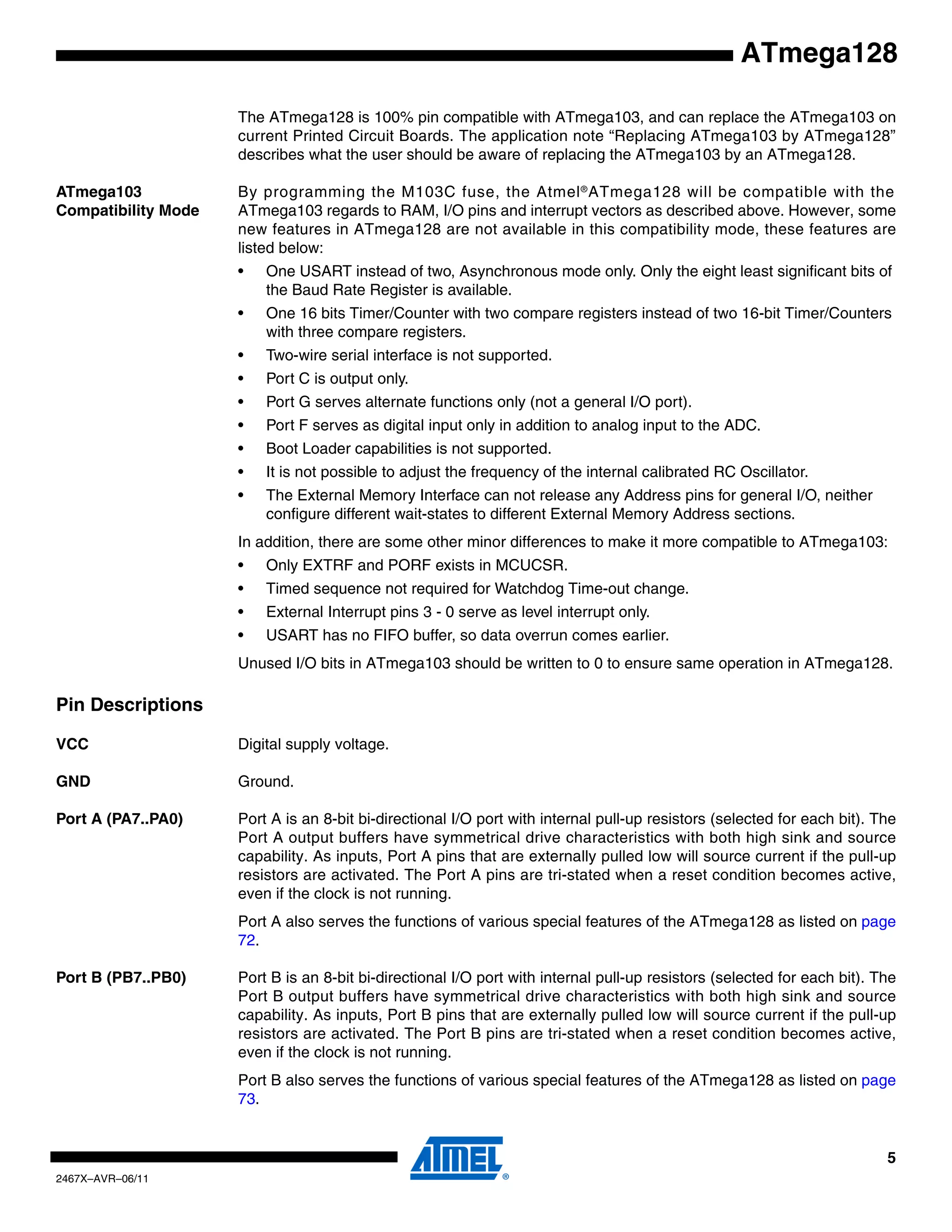 5
2467X–AVR–06/11
ATmega128
The ATmega128 is 100% pin compatible with ATmega103, and can replace the ATmega103 on
current Printed Circuit Boards. The application note “Replacing ATmega103 by ATmega128”
describes what the user should be aware of replacing the ATmega103 by an ATmega128.
ATmega103
Compatibility Mode
By programming the M103C fuse, the Atmel®
ATmega128 will be compatible with the
ATmega103 regards to RAM, I/O pins and interrupt vectors as described above. However, some
new features in ATmega128 are not available in this compatibility mode, these features are
listed below:
• One USART instead of two, Asynchronous mode only. Only the eight least significant bits of
the Baud Rate Register is available.
• One 16 bits Timer/Counter with two compare registers instead of two 16-bit Timer/Counters
with three compare registers.
• Two-wire serial interface is not supported.
• Port C is output only.
• Port G serves alternate functions only (not a general I/O port).
• Port F serves as digital input only in addition to analog input to the ADC.
• Boot Loader capabilities is not supported.
• It is not possible to adjust the frequency of the internal calibrated RC Oscillator.
• The External Memory Interface can not release any Address pins for general I/O, neither
configure different wait-states to different External Memory Address sections.
In addition, there are some other minor differences to make it more compatible to ATmega103:
• Only EXTRF and PORF exists in MCUCSR.
• Timed sequence not required for Watchdog Time-out change.
• External Interrupt pins 3 - 0 serve as level interrupt only.
• USART has no FIFO buffer, so data overrun comes earlier.
Unused I/O bits in ATmega103 should be written to 0 to ensure same operation in ATmega128.
Pin Descriptions
VCC Digital supply voltage.
GND Ground.
Port A (PA7..PA0) Port A is an 8-bit bi-directional I/O port with internal pull-up resistors (selected for each bit). The
Port A output buffers have symmetrical drive characteristics with both high sink and source
capability. As inputs, Port A pins that are externally pulled low will source current if the pull-up
resistors are activated. The Port A pins are tri-stated when a reset condition becomes active,
even if the clock is not running.
Port A also serves the functions of various special features of the ATmega128 as listed on page
72.
Port B (PB7..PB0) Port B is an 8-bit bi-directional I/O port with internal pull-up resistors (selected for each bit). The
Port B output buffers have symmetrical drive characteristics with both high sink and source
capability. As inputs, Port B pins that are externally pulled low will source current if the pull-up
resistors are activated. The Port B pins are tri-stated when a reset condition becomes active,
even if the clock is not running.
Port B also serves the functions of various special features of the ATmega128 as listed on page
73.
 