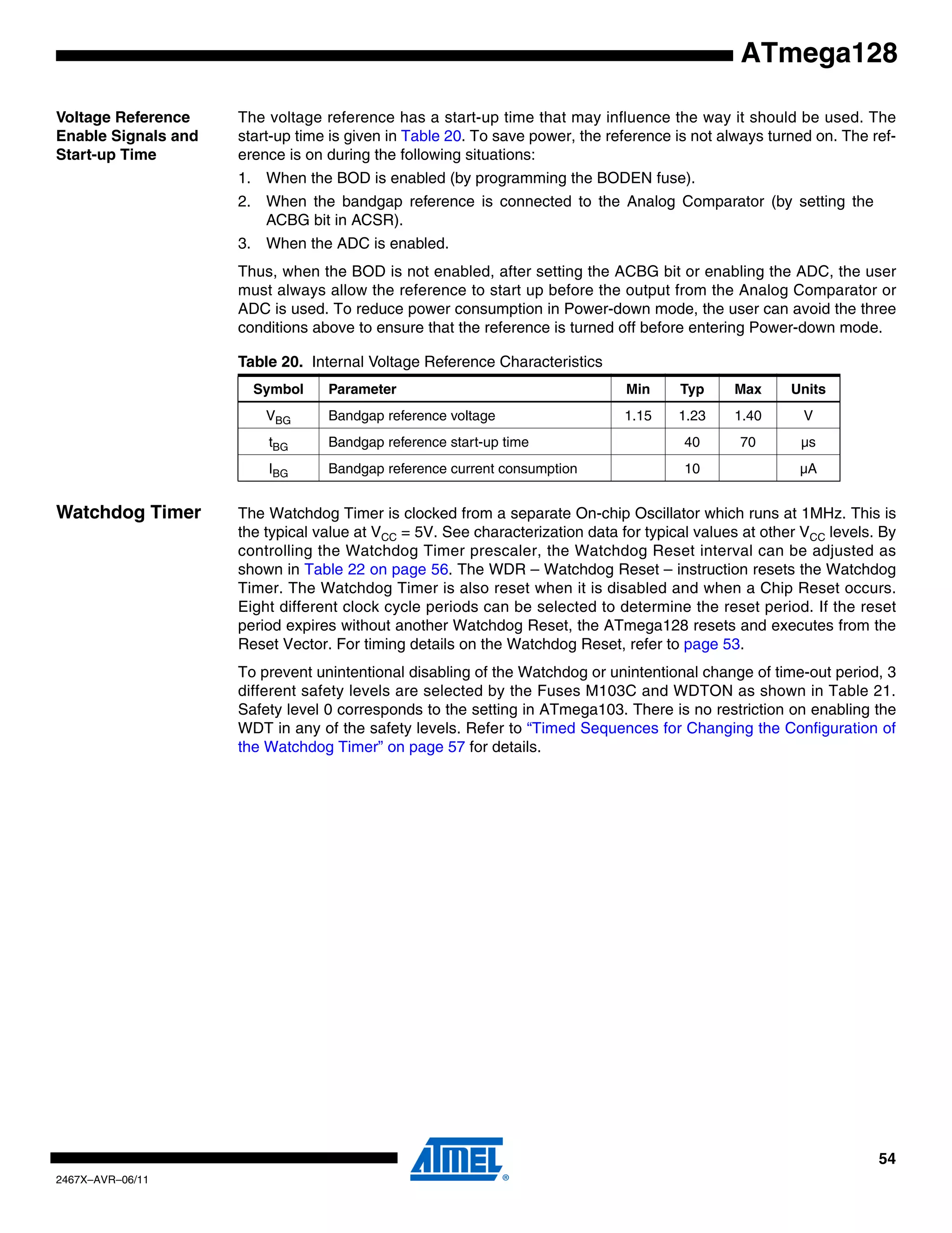 54
2467X–AVR–06/11
ATmega128
Voltage Reference
Enable Signals and
Start-up Time
The voltage reference has a start-up time that may influence the way it should be used. The
start-up time is given in Table 20. To save power, the reference is not always turned on. The ref-
erence is on during the following situations:
1. When the BOD is enabled (by programming the BODEN fuse).
2. When the bandgap reference is connected to the Analog Comparator (by setting the
ACBG bit in ACSR).
3. When the ADC is enabled.
Thus, when the BOD is not enabled, after setting the ACBG bit or enabling the ADC, the user
must always allow the reference to start up before the output from the Analog Comparator or
ADC is used. To reduce power consumption in Power-down mode, the user can avoid the three
conditions above to ensure that the reference is turned off before entering Power-down mode.
Watchdog Timer The Watchdog Timer is clocked from a separate On-chip Oscillator which runs at 1MHz. This is
the typical value at VCC = 5V. See characterization data for typical values at other VCC levels. By
controlling the Watchdog Timer prescaler, the Watchdog Reset interval can be adjusted as
shown in Table 22 on page 56. The WDR – Watchdog Reset – instruction resets the Watchdog
Timer. The Watchdog Timer is also reset when it is disabled and when a Chip Reset occurs.
Eight different clock cycle periods can be selected to determine the reset period. If the reset
period expires without another Watchdog Reset, the ATmega128 resets and executes from the
Reset Vector. For timing details on the Watchdog Reset, refer to page 53.
To prevent unintentional disabling of the Watchdog or unintentional change of time-out period, 3
different safety levels are selected by the Fuses M103C and WDTON as shown in Table 21.
Safety level 0 corresponds to the setting in ATmega103. There is no restriction on enabling the
WDT in any of the safety levels. Refer to “Timed Sequences for Changing the Configuration of
the Watchdog Timer” on page 57 for details.
Table 20. Internal Voltage Reference Characteristics
Symbol Parameter Min Typ Max Units
VBG Bandgap reference voltage 1.15 1.23 1.40 V
tBG Bandgap reference start-up time 40 70 µs
IBG Bandgap reference current consumption 10 µA
 