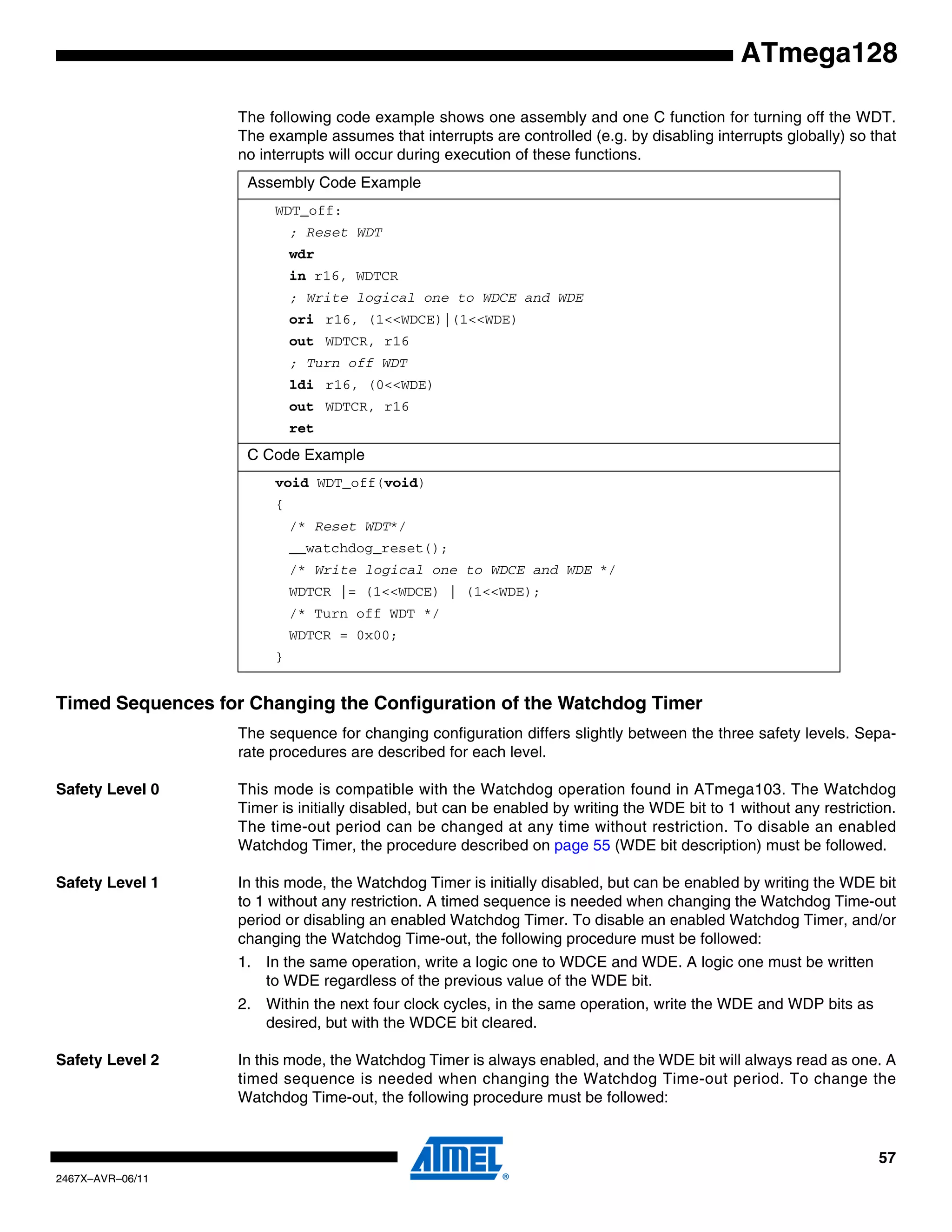 57
2467X–AVR–06/11
ATmega128
The following code example shows one assembly and one C function for turning off the WDT.
The example assumes that interrupts are controlled (e.g. by disabling interrupts globally) so that
no interrupts will occur during execution of these functions.
Timed Sequences for Changing the Configuration of the Watchdog Timer
The sequence for changing configuration differs slightly between the three safety levels. Sepa-
rate procedures are described for each level.
Safety Level 0 This mode is compatible with the Watchdog operation found in ATmega103. The Watchdog
Timer is initially disabled, but can be enabled by writing the WDE bit to 1 without any restriction.
The time-out period can be changed at any time without restriction. To disable an enabled
Watchdog Timer, the procedure described on page 55 (WDE bit description) must be followed.
Safety Level 1 In this mode, the Watchdog Timer is initially disabled, but can be enabled by writing the WDE bit
to 1 without any restriction. A timed sequence is needed when changing the Watchdog Time-out
period or disabling an enabled Watchdog Timer. To disable an enabled Watchdog Timer, and/or
changing the Watchdog Time-out, the following procedure must be followed:
1. In the same operation, write a logic one to WDCE and WDE. A logic one must be written
to WDE regardless of the previous value of the WDE bit.
2. Within the next four clock cycles, in the same operation, write the WDE and WDP bits as
desired, but with the WDCE bit cleared.
Safety Level 2 In this mode, the Watchdog Timer is always enabled, and the WDE bit will always read as one. A
timed sequence is needed when changing the Watchdog Time-out period. To change the
Watchdog Time-out, the following procedure must be followed:
Assembly Code Example
WDT_off:
; Reset WDT
wdr
in r16, WDTCR
; Write logical one to WDCE and WDE
ori r16, (1<<WDCE)|(1<<WDE)
out WDTCR, r16
; Turn off WDT
ldi r16, (0<<WDE)
out WDTCR, r16
ret
C Code Example
void WDT_off(void)
{
/* Reset WDT*/
__watchdog_reset();
/* Write logical one to WDCE and WDE */
WDTCR |= (1<<WDCE) | (1<<WDE);
/* Turn off WDT */
WDTCR = 0x00;
}
 