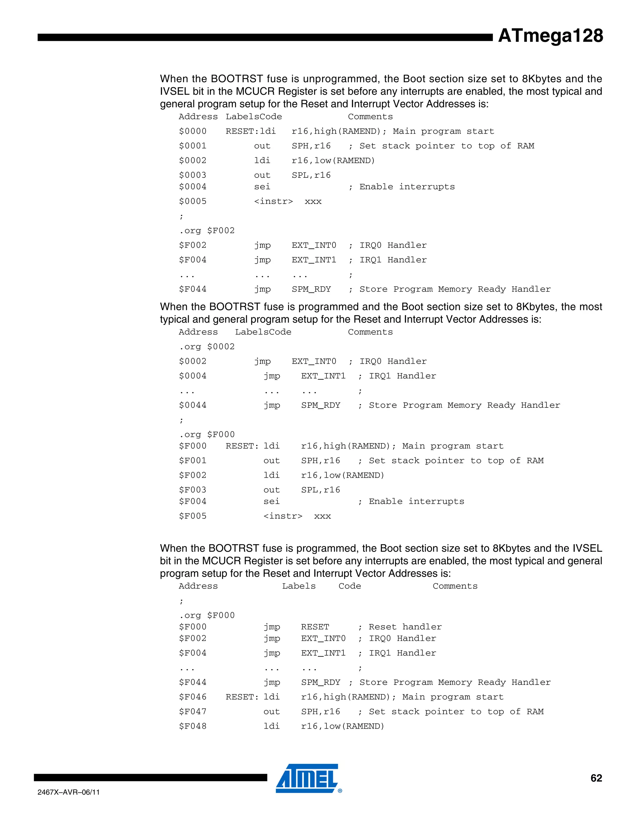 62
2467X–AVR–06/11
ATmega128
When the BOOTRST fuse is unprogrammed, the Boot section size set to 8Kbytes and the
IVSEL bit in the MCUCR Register is set before any interrupts are enabled, the most typical and
general program setup for the Reset and Interrupt Vector Addresses is:
Address LabelsCode Comments
$0000 RESET:ldi r16,high(RAMEND); Main program start
$0001 out SPH,r16 ; Set stack pointer to top of RAM
$0002 ldi r16,low(RAMEND)
$0003 out SPL,r16
$0004 sei ; Enable interrupts
$0005 <instr> xxx
;
.org $F002
$F002 jmp EXT_INT0 ; IRQ0 Handler
$F004 jmp EXT_INT1 ; IRQ1 Handler
... ... ... ;
$F044 jmp SPM_RDY ; Store Program Memory Ready Handler
When the BOOTRST fuse is programmed and the Boot section size set to 8Kbytes, the most
typical and general program setup for the Reset and Interrupt Vector Addresses is:
Address LabelsCode Comments
.org $0002
$0002 jmp EXT_INT0 ; IRQ0 Handler
$0004 jmp EXT_INT1 ; IRQ1 Handler
... ... ... ;
$0044 jmp SPM_RDY ; Store Program Memory Ready Handler
;
.org $F000
$F000 RESET: ldi r16,high(RAMEND); Main program start
$F001 out SPH,r16 ; Set stack pointer to top of RAM
$F002 ldi r16,low(RAMEND)
$F003 out SPL,r16
$F004 sei ; Enable interrupts
$F005 <instr> xxx
When the BOOTRST fuse is programmed, the Boot section size set to 8Kbytes and the IVSEL
bit in the MCUCR Register is set before any interrupts are enabled, the most typical and general
program setup for the Reset and Interrupt Vector Addresses is:
Address Labels Code Comments
;
.org $F000
$F000 jmp RESET ; Reset handler
$F002 jmp EXT_INT0 ; IRQ0 Handler
$F004 jmp EXT_INT1 ; IRQ1 Handler
... ... ... ;
$F044 jmp SPM_RDY ; Store Program Memory Ready Handler
$F046 RESET: ldi r16,high(RAMEND); Main program start
$F047 out SPH,r16 ; Set stack pointer to top of RAM
$F048 ldi r16,low(RAMEND)
 