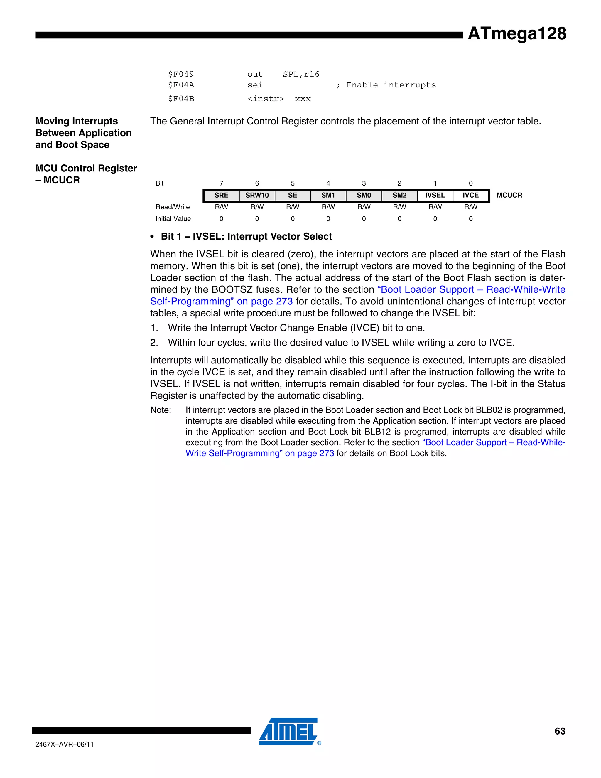63
2467X–AVR–06/11
ATmega128
$F049 out SPL,r16
$F04A sei ; Enable interrupts
$F04B <instr> xxx
Moving Interrupts
Between Application
and Boot Space
The General Interrupt Control Register controls the placement of the interrupt vector table.
MCU Control Register
– MCUCR
• Bit 1 – IVSEL: Interrupt Vector Select
When the IVSEL bit is cleared (zero), the interrupt vectors are placed at the start of the Flash
memory. When this bit is set (one), the interrupt vectors are moved to the beginning of the Boot
Loader section of the flash. The actual address of the start of the Boot Flash section is deter-
mined by the BOOTSZ fuses. Refer to the section “Boot Loader Support – Read-While-Write
Self-Programming” on page 273 for details. To avoid unintentional changes of interrupt vector
tables, a special write procedure must be followed to change the IVSEL bit:
1. Write the Interrupt Vector Change Enable (IVCE) bit to one.
2. Within four cycles, write the desired value to IVSEL while writing a zero to IVCE.
Interrupts will automatically be disabled while this sequence is executed. Interrupts are disabled
in the cycle IVCE is set, and they remain disabled until after the instruction following the write to
IVSEL. If IVSEL is not written, interrupts remain disabled for four cycles. The I-bit in the Status
Register is unaffected by the automatic disabling.
Note: If interrupt vectors are placed in the Boot Loader section and Boot Lock bit BLB02 is programmed,
interrupts are disabled while executing from the Application section. If interrupt vectors are placed
in the Application section and Boot Lock bit BLB12 is programed, interrupts are disabled while
executing from the Boot Loader section. Refer to the section “Boot Loader Support – Read-While-
Write Self-Programming” on page 273 for details on Boot Lock bits.
Bit 7 6 5 4 3 2 1 0
SRE SRW10 SE SM1 SM0 SM2 IVSEL IVCE MCUCR
Read/Write R/W R/W R/W R/W R/W R/W R/W R/W
Initial Value 0 0 0 0 0 0 0 0
 