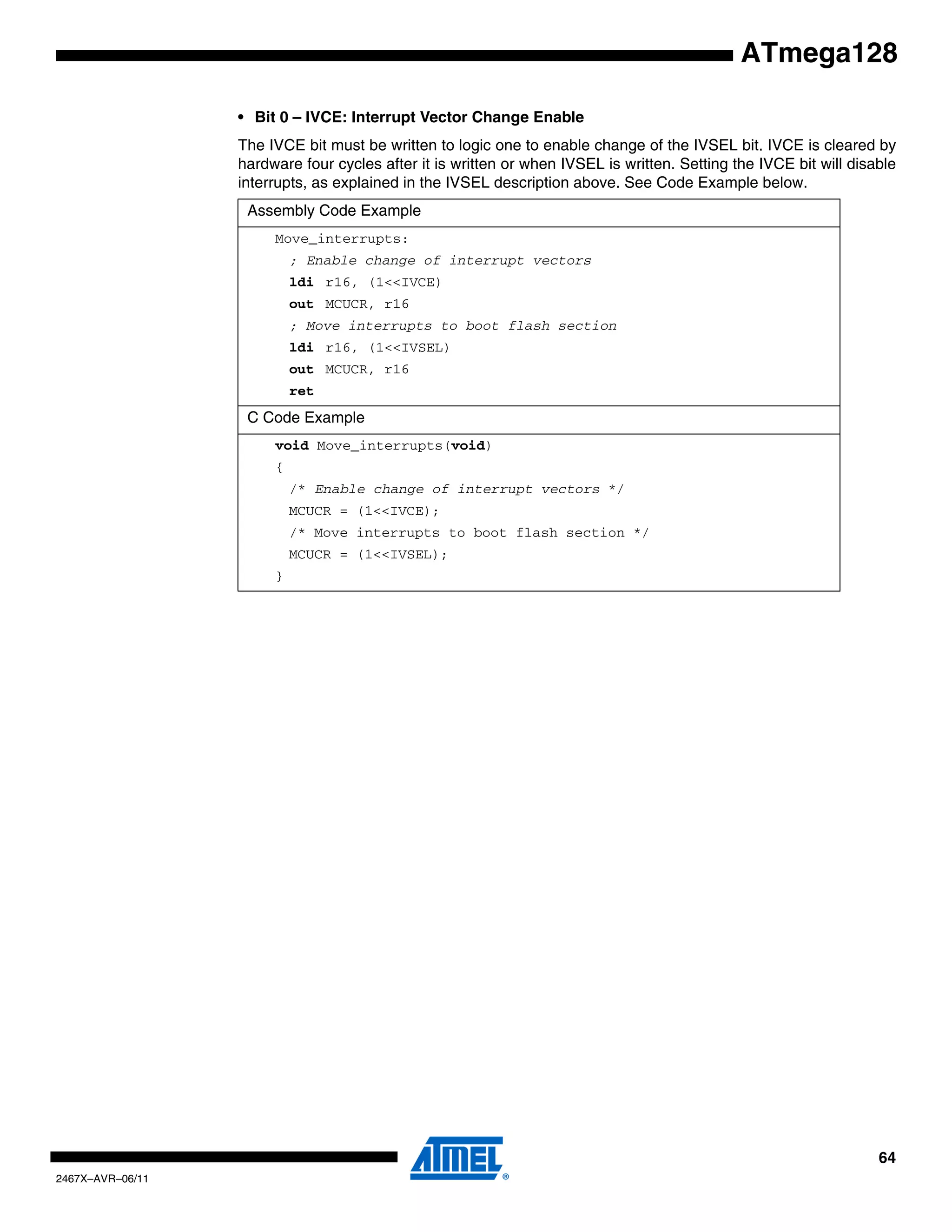 64
2467X–AVR–06/11
ATmega128
• Bit 0 – IVCE: Interrupt Vector Change Enable
The IVCE bit must be written to logic one to enable change of the IVSEL bit. IVCE is cleared by
hardware four cycles after it is written or when IVSEL is written. Setting the IVCE bit will disable
interrupts, as explained in the IVSEL description above. See Code Example below.
Assembly Code Example
Move_interrupts:
; Enable change of interrupt vectors
ldi r16, (1<<IVCE)
out MCUCR, r16
; Move interrupts to boot flash section
ldi r16, (1<<IVSEL)
out MCUCR, r16
ret
C Code Example
void Move_interrupts(void)
{
/* Enable change of interrupt vectors */
MCUCR = (1<<IVCE);
/* Move interrupts to boot flash section */
MCUCR = (1<<IVSEL);
}
 