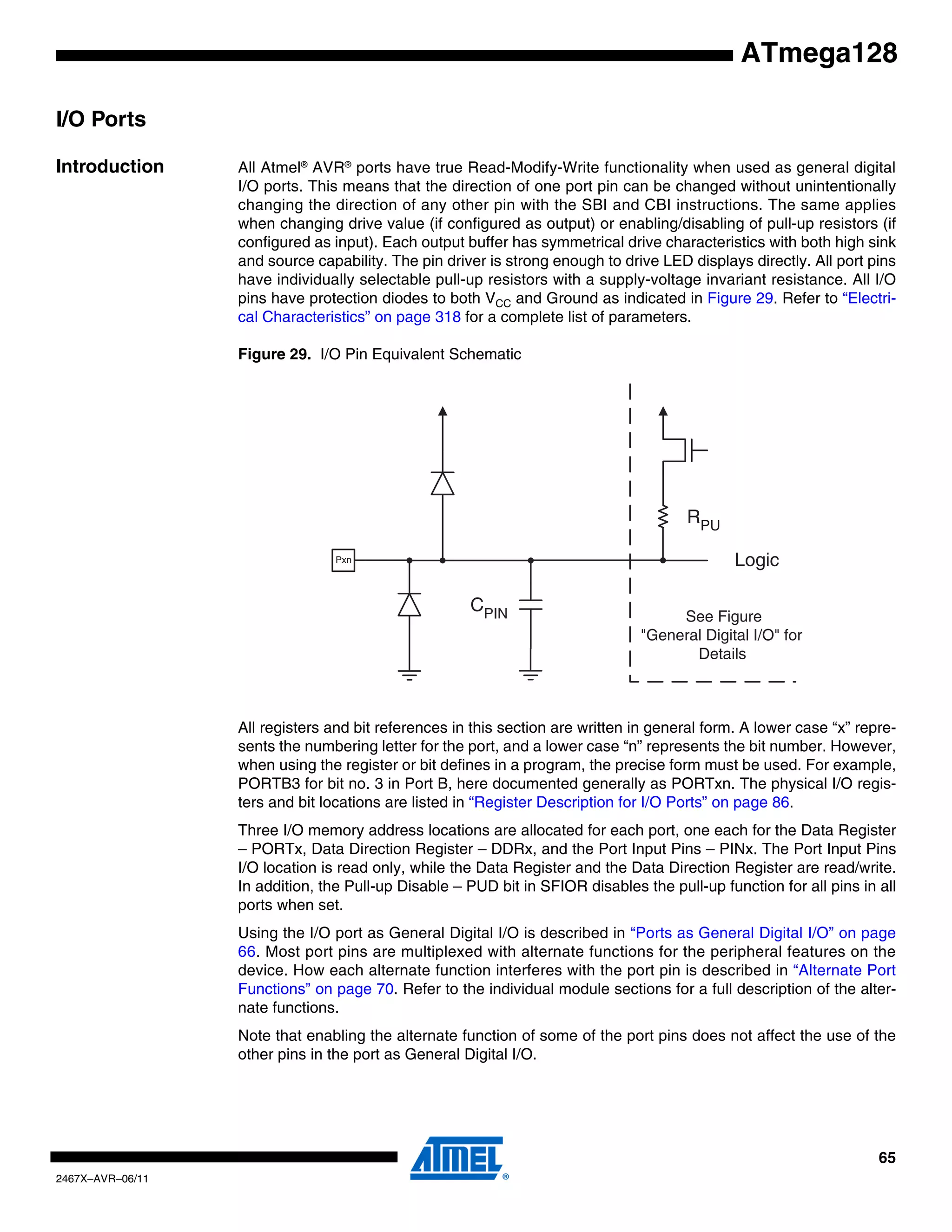 65
2467X–AVR–06/11
ATmega128
I/O Ports
Introduction All Atmel®
AVR®
ports have true Read-Modify-Write functionality when used as general digital
I/O ports. This means that the direction of one port pin can be changed without unintentionally
changing the direction of any other pin with the SBI and CBI instructions. The same applies
when changing drive value (if configured as output) or enabling/disabling of pull-up resistors (if
configured as input). Each output buffer has symmetrical drive characteristics with both high sink
and source capability. The pin driver is strong enough to drive LED displays directly. All port pins
have individually selectable pull-up resistors with a supply-voltage invariant resistance. All I/O
pins have protection diodes to both VCC and Ground as indicated in Figure 29. Refer to “Electri-
cal Characteristics” on page 318 for a complete list of parameters.
Figure 29. I/O Pin Equivalent Schematic
All registers and bit references in this section are written in general form. A lower case “x” repre-
sents the numbering letter for the port, and a lower case “n” represents the bit number. However,
when using the register or bit defines in a program, the precise form must be used. For example,
PORTB3 for bit no. 3 in Port B, here documented generally as PORTxn. The physical I/O regis-
ters and bit locations are listed in “Register Description for I/O Ports” on page 86.
Three I/O memory address locations are allocated for each port, one each for the Data Register
– PORTx, Data Direction Register – DDRx, and the Port Input Pins – PINx. The Port Input Pins
I/O location is read only, while the Data Register and the Data Direction Register are read/write.
In addition, the Pull-up Disable – PUD bit in SFIOR disables the pull-up function for all pins in all
ports when set.
Using the I/O port as General Digital I/O is described in “Ports as General Digital I/O” on page
66. Most port pins are multiplexed with alternate functions for the peripheral features on the
device. How each alternate function interferes with the port pin is described in “Alternate Port
Functions” on page 70. Refer to the individual module sections for a full description of the alter-
nate functions.
Note that enabling the alternate function of some of the port pins does not affect the use of the
other pins in the port as General Digital I/O.
CPIN
Logic
RPU
See Figure
"General Digital I/O" for
Details
Pxn
 