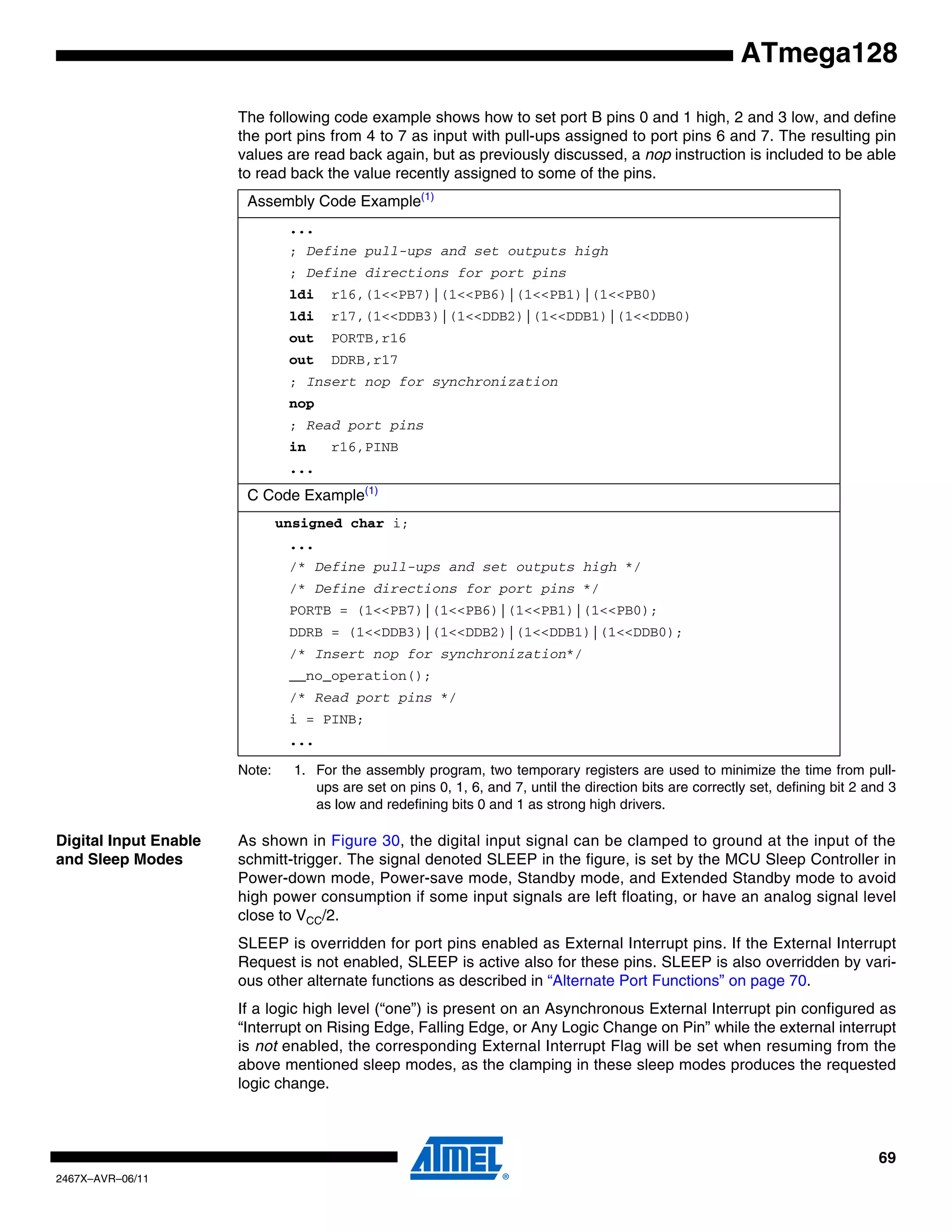 69
2467X–AVR–06/11
ATmega128
The following code example shows how to set port B pins 0 and 1 high, 2 and 3 low, and define
the port pins from 4 to 7 as input with pull-ups assigned to port pins 6 and 7. The resulting pin
values are read back again, but as previously discussed, a nop instruction is included to be able
to read back the value recently assigned to some of the pins.
Note: 1. For the assembly program, two temporary registers are used to minimize the time from pull-
ups are set on pins 0, 1, 6, and 7, until the direction bits are correctly set, defining bit 2 and 3
as low and redefining bits 0 and 1 as strong high drivers.
Digital Input Enable
and Sleep Modes
As shown in Figure 30, the digital input signal can be clamped to ground at the input of the
schmitt-trigger. The signal denoted SLEEP in the figure, is set by the MCU Sleep Controller in
Power-down mode, Power-save mode, Standby mode, and Extended Standby mode to avoid
high power consumption if some input signals are left floating, or have an analog signal level
close to VCC/2.
SLEEP is overridden for port pins enabled as External Interrupt pins. If the External Interrupt
Request is not enabled, SLEEP is active also for these pins. SLEEP is also overridden by vari-
ous other alternate functions as described in “Alternate Port Functions” on page 70.
If a logic high level (“one”) is present on an Asynchronous External Interrupt pin configured as
“Interrupt on Rising Edge, Falling Edge, or Any Logic Change on Pin” while the external interrupt
is not enabled, the corresponding External Interrupt Flag will be set when resuming from the
above mentioned sleep modes, as the clamping in these sleep modes produces the requested
logic change.
Assembly Code Example(1)
...
; Define pull-ups and set outputs high
; Define directions for port pins
ldi r16,(1<<PB7)|(1<<PB6)|(1<<PB1)|(1<<PB0)
ldi r17,(1<<DDB3)|(1<<DDB2)|(1<<DDB1)|(1<<DDB0)
out PORTB,r16
out DDRB,r17
; Insert nop for synchronization
nop
; Read port pins
in r16,PINB
...
C Code Example(1)
unsigned char i;
...
/* Define pull-ups and set outputs high */
/* Define directions for port pins */
PORTB = (1<<PB7)|(1<<PB6)|(1<<PB1)|(1<<PB0);
DDRB = (1<<DDB3)|(1<<DDB2)|(1<<DDB1)|(1<<DDB0);
/* Insert nop for synchronization*/
__no_operation();
/* Read port pins */
i = PINB;
...
 