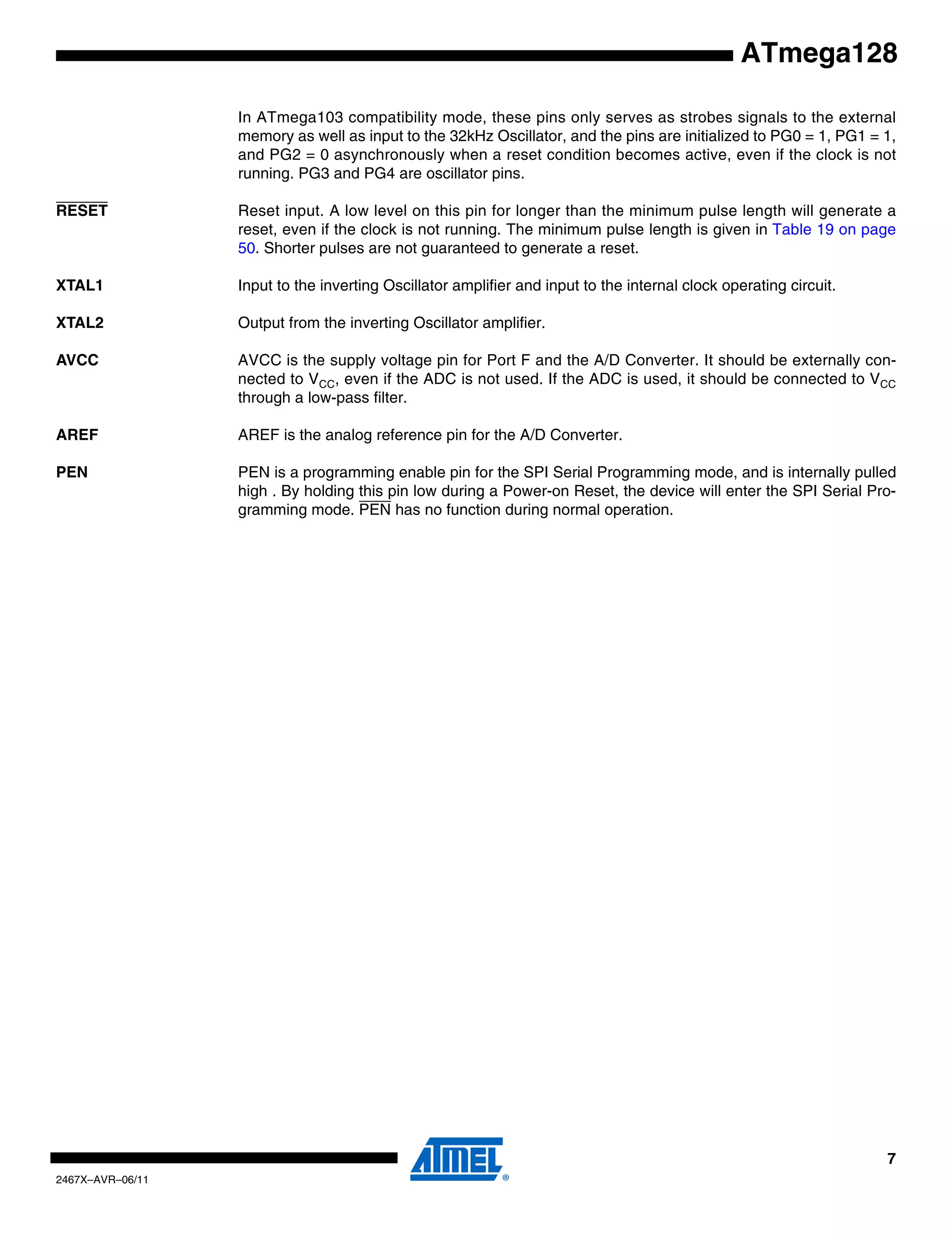 7
2467X–AVR–06/11
ATmega128
In ATmega103 compatibility mode, these pins only serves as strobes signals to the external
memory as well as input to the 32kHz Oscillator, and the pins are initialized to PG0 = 1, PG1 = 1,
and PG2 = 0 asynchronously when a reset condition becomes active, even if the clock is not
running. PG3 and PG4 are oscillator pins.
RESET Reset input. A low level on this pin for longer than the minimum pulse length will generate a
reset, even if the clock is not running. The minimum pulse length is given in Table 19 on page
50. Shorter pulses are not guaranteed to generate a reset.
XTAL1 Input to the inverting Oscillator amplifier and input to the internal clock operating circuit.
XTAL2 Output from the inverting Oscillator amplifier.
AVCC AVCC is the supply voltage pin for Port F and the A/D Converter. It should be externally con-
nected to VCC, even if the ADC is not used. If the ADC is used, it should be connected to VCC
through a low-pass filter.
AREF AREF is the analog reference pin for the A/D Converter.
PEN PEN is a programming enable pin for the SPI Serial Programming mode, and is internally pulled
high . By holding this pin low during a Power-on Reset, the device will enter the SPI Serial Pro-
gramming mode. PEN has no function during normal operation.
 