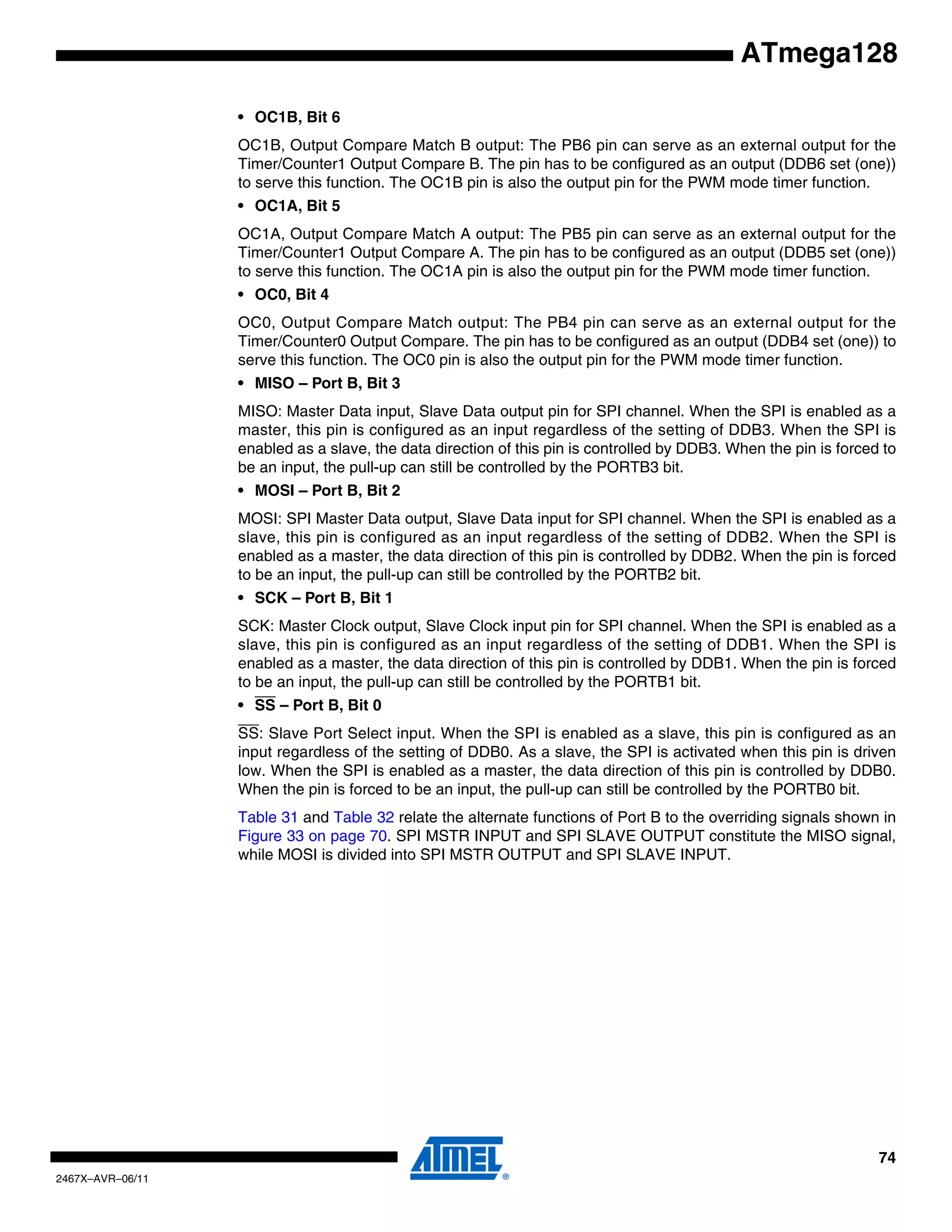 74
2467X–AVR–06/11
ATmega128
• OC1B, Bit 6
OC1B, Output Compare Match B output: The PB6 pin can serve as an external output for the
Timer/Counter1 Output Compare B. The pin has to be configured as an output (DDB6 set (one))
to serve this function. The OC1B pin is also the output pin for the PWM mode timer function.
• OC1A, Bit 5
OC1A, Output Compare Match A output: The PB5 pin can serve as an external output for the
Timer/Counter1 Output Compare A. The pin has to be configured as an output (DDB5 set (one))
to serve this function. The OC1A pin is also the output pin for the PWM mode timer function.
• OC0, Bit 4
OC0, Output Compare Match output: The PB4 pin can serve as an external output for the
Timer/Counter0 Output Compare. The pin has to be configured as an output (DDB4 set (one)) to
serve this function. The OC0 pin is also the output pin for the PWM mode timer function.
• MISO – Port B, Bit 3
MISO: Master Data input, Slave Data output pin for SPI channel. When the SPI is enabled as a
master, this pin is configured as an input regardless of the setting of DDB3. When the SPI is
enabled as a slave, the data direction of this pin is controlled by DDB3. When the pin is forced to
be an input, the pull-up can still be controlled by the PORTB3 bit.
• MOSI – Port B, Bit 2
MOSI: SPI Master Data output, Slave Data input for SPI channel. When the SPI is enabled as a
slave, this pin is configured as an input regardless of the setting of DDB2. When the SPI is
enabled as a master, the data direction of this pin is controlled by DDB2. When the pin is forced
to be an input, the pull-up can still be controlled by the PORTB2 bit.
• SCK – Port B, Bit 1
SCK: Master Clock output, Slave Clock input pin for SPI channel. When the SPI is enabled as a
slave, this pin is configured as an input regardless of the setting of DDB1. When the SPI is
enabled as a master, the data direction of this pin is controlled by DDB1. When the pin is forced
to be an input, the pull-up can still be controlled by the PORTB1 bit.
• SS – Port B, Bit 0
SS: Slave Port Select input. When the SPI is enabled as a slave, this pin is configured as an
input regardless of the setting of DDB0. As a slave, the SPI is activated when this pin is driven
low. When the SPI is enabled as a master, the data direction of this pin is controlled by DDB0.
When the pin is forced to be an input, the pull-up can still be controlled by the PORTB0 bit.
Table 31 and Table 32 relate the alternate functions of Port B to the overriding signals shown in
Figure 33 on page 70. SPI MSTR INPUT and SPI SLAVE OUTPUT constitute the MISO signal,
while MOSI is divided into SPI MSTR OUTPUT and SPI SLAVE INPUT.
 