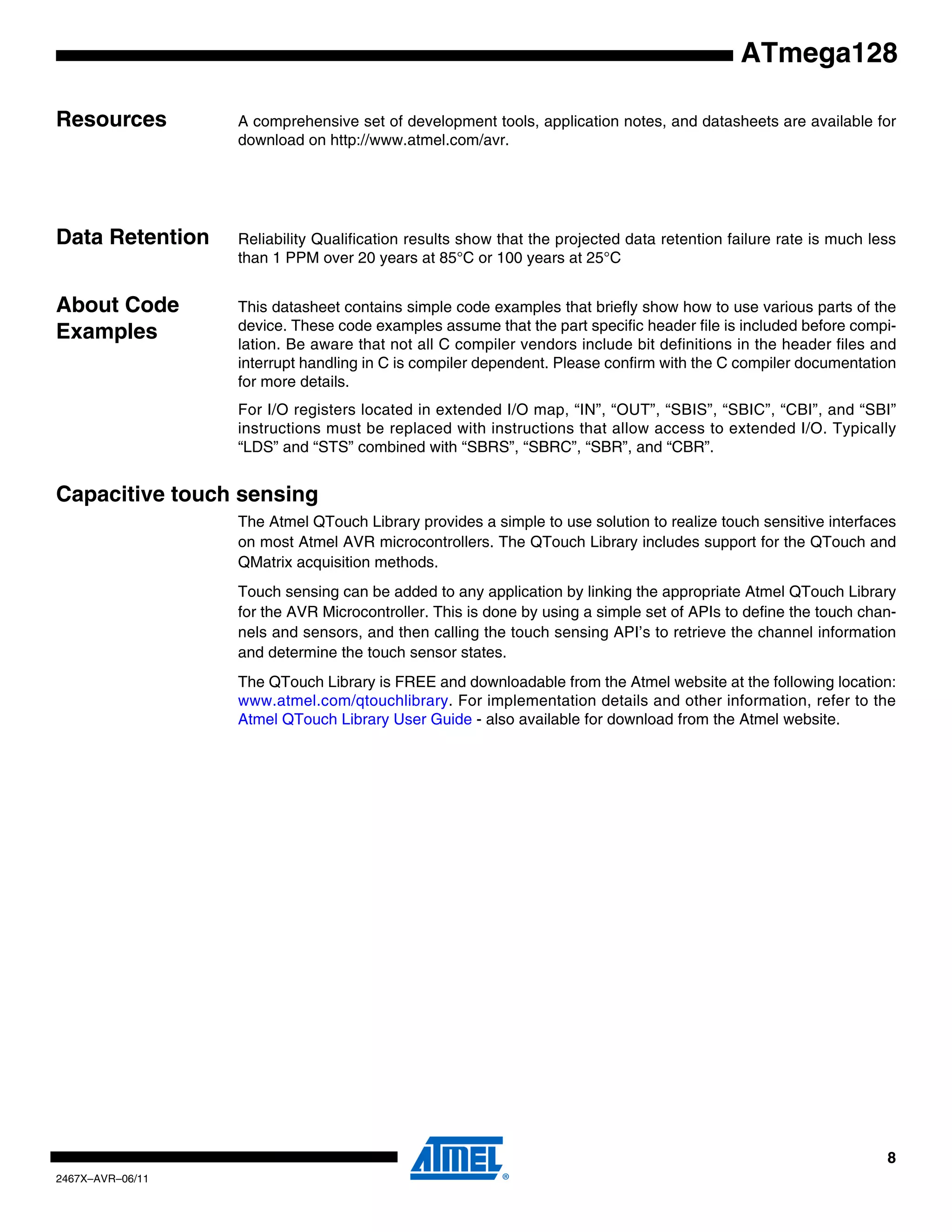 8
2467X–AVR–06/11
ATmega128
Resources A comprehensive set of development tools, application notes, and datasheets are available for
download on http://www.atmel.com/avr.
Note: 1.
Data Retention Reliability Qualification results show that the projected data retention failure rate is much less
than 1 PPM over 20 years at 85°C or 100 years at 25°C
About Code
Examples
This datasheet contains simple code examples that briefly show how to use various parts of the
device. These code examples assume that the part specific header file is included before compi-
lation. Be aware that not all C compiler vendors include bit definitions in the header files and
interrupt handling in C is compiler dependent. Please confirm with the C compiler documentation
for more details.
For I/O registers located in extended I/O map, “IN”, “OUT”, “SBIS”, “SBIC”, “CBI”, and “SBI”
instructions must be replaced with instructions that allow access to extended I/O. Typically
“LDS” and “STS” combined with “SBRS”, “SBRC”, “SBR”, and “CBR”.
Capacitive touch sensing
The Atmel QTouch Library provides a simple to use solution to realize touch sensitive interfaces
on most Atmel AVR microcontrollers. The QTouch Library includes support for the QTouch and
QMatrix acquisition methods.
Touch sensing can be added to any application by linking the appropriate Atmel QTouch Library
for the AVR Microcontroller. This is done by using a simple set of APIs to define the touch chan-
nels and sensors, and then calling the touch sensing API’s to retrieve the channel information
and determine the touch sensor states.
The QTouch Library is FREE and downloadable from the Atmel website at the following location:
www.atmel.com/qtouchlibrary. For implementation details and other information, refer to the
Atmel QTouch Library User Guide - also available for download from the Atmel website.
 